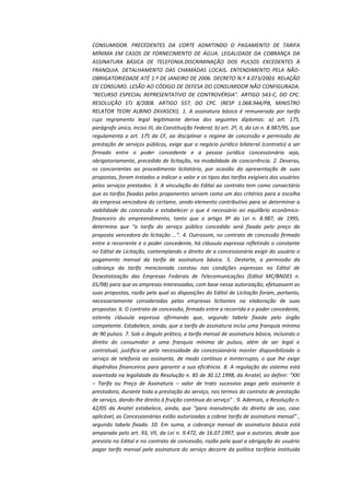 CONSUMIDOR. PRECEDENTES DA CORTE ADMITINDO O PAGAMENTO DE TARIFA
MÍNIMA EM CASOS DE FORNECIMENTO DE ÁGUA. LEGALIDADE DA COBRANÇA DA
ASSINATURA BÁSICA DE TELEFONIA.DISCRIMINAÇÃO DOS PULSOS EXCEDENTES À
FRANQUIA. DETALHAMENTO DAS CHAMADAS LOCAIS. ENTENDIMENTO PELA NÃOOBRIGATORIEDADE ATÉ 1.º DE JANEIRO DE 2006. DECRETO N.º 4.073/2003. RELAÇÃO
DE CONSUMO. LESÃO AO CÓDIGO DE DEFESA DO CONSUMIDOR NÃO CONFIGURADA.
"RECURSO ESPECIAL REPRESENTATIVO DE CONTROVÉRSIA". ARTIGO 543-C, DO CPC.
RESOLUÇÃO STJ 8/2008. ARTIGO 557, DO CPC. (RESP 1.068.944/PB, MINISTRO
RELATOR TEORI ALBINO ZAVASCKI). 1. A assinatura básica é remunerada por tarifa
cujo regramento legal legitimante deriva dos seguintes diplomas: a) art. 175,
parágrafo único, inciso III, da Constituição Federal; b) art. 2º, II, da Lei n. 8.987/95, que
regulamenta o art. 175 da CF, ao disciplinar o regime de concessão e permissão da
prestação de serviços públicos, exige que o negócio jurídico bilateral (contrato) a ser
firmado entre o poder concedente e a pessoa jurídica concessionária seja,
obrigatoriamente, precedido de licitação, na modalidade de concorrência. 2. Deveras,
os concorrentes ao procedimento licitatório, por ocasião da apresentação de suas
propostas, foram instados a indicar o valor e os tipos das tarifas exigíveis dos usuários
pelos serviços prestados. 3. A vinculação do Edital ao contrato tem como consectário
que as tarifas fixadas pelos proponentes servem como um dos critérios para a escolha
da empresa vencedora do certame, sendo elemento contributivo para se determinar a
viabilidade da concessão e estabelecer o que é necessário ao equilíbrio econômicofinanceiro do empreendimento, tanto que o artigo 9º da Lei n. 8.987, de 1995,
determina que “a tarifa do serviço público concedido será fixada pelo preço da
proposta vencedora da licitação ...”. 4. Outrossim, no contrato de concessão firmado
entre a recorrente e o poder concedente, há cláusula expressa refletindo o constante
no Edital de Licitação, contemplando o direito de a concessionária exigir do usuário o
pagamento mensal da tarifa de assinatura básica. 5. Destarte, a permissão da
cobrança da tarifa mencionada constou nas condições expressas no Edital de
Desestatização das Empresas Federais de Telecomunicações (Edital MC/BNDES n.
01/98) para que as empresas interessadas, com base nessa autorização, efetuassem as
suas propostas, razão pela qual as disposições do Edital de Licitação foram, portanto,
necessariamente consideradas pelas empresas licitantes na elaboração de suas
propostas. 6. O contrato de concessão, firmado entre a recorrida e o poder concedente,
ostenta cláusula expressa afirmando que, segundo tabela fixada pelo órgão
competente. Estabelece, ainda, que a tarifa de assinatura inclui uma franquia mínima
de 90 pulsos. 7. Sob o ângulo prático, a tarifa mensal de assinatura básica, incluindo o
direito do consumidor a uma franquia mínima de pulsos, além de ser legal e
contratual, justifica-se pela necessidade da concessionária manter disponibilizado o
serviço de telefonia ao assinante, de modo contínuo e ininterrupto, o que lhe exige
dispêndios financeiros para garantir a sua eficiência. 8. A regulação do sistema está
assentada na legalidade da Resolução n. 85 de 30.12.1998, da Anatel, ao definir: “XXI
– Tarifa ou Preço de Assinatura – valor de trato sucessivo pago pelo assinante à
prestadora, durante toda a prestação do serviço, nos termos do contrato de prestação
de serviço, dando-lhe direito à fruição contínua do serviço” . 9. Ademais, a Resolução n.
42/05 da Anatel estabelece, ainda, que “para manutenção do direito de uso, caso
aplicável, as Concessionárias estão autorizadas a cobrar tarifa de assinatura mensal” ,
segundo tabela fixada. 10. Em suma, a cobrança mensal de assinatura básica está
amparada pelo art. 93, VII, da Lei n. 9.472, de 16.07.1997, que a autoriza, desde que
prevista no Edital e no contrato de concessão, razão pela qual a obrigação do usuário
pagar tarifa mensal pela assinatura do serviço decorre da política tarifária instituída

 