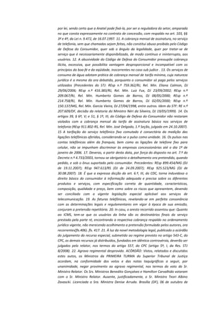 por lei, sendo certo que a Anatel pode fixá-la, por ser a reguladora do setor, amparada
no que consta expressamente no contrato de concessão, com respaldo no art. 103, §§
3º e 4º, da Lei n. 9.472, de 16.07.1997. 11. A cobrança mensal de assinatura, no serviço
de telefonia, sem que chamadas sejam feitas, não constitui abuso proibido pelo Código
de Defesa do Consumidor, quer sob o ângulo da legalidade, quer por tratar-se de
serviço que é necessariamente disponibilizado, de modo contínuo e ininterrupto, aos
usuários. 12. A abusividade do Código de Defesa do Consumidor pressupõe cobrança
ilícita, excessiva, que possibilita vantagem desproporcional e incompatível com os
princípios da boa-fé e da eqüidade, inocorrentes no caso sub judice . 13. Os serviços de
consumo de água adotam prática de cobrança mensal de tarifa mínima, cuja natureza
jurídica é a mesma da ora debatida, porquanto o consumidor só paga pelos serviços
utilizados (Precedentes do STJ: REsp n.º 759.362/RJ, Rel. Min. Eliana Calmon, DJ
29/06/2006; REsp n.º 416.383/RJ, Rel. Min. Luiz Fux, DJ 23/09/2002; REsp n.º
209.067/RJ, Rel. Min. Humberto Gomes de Barros, DJ 08/05/2000; REsp n.º
214.758/RJ, Rel. Min. Humberto Gomes de Barros, DJ 02/05/2000; REsp n.º
150.137/MG, Rel. Min. Garcia Vieira, DJ 27/04/1998, entre outros. Idem do STF: RE n.º
207.609/DF, decisão da relatoria do Ministro Néri da Silveira, DJ 19/05/1999). 14. Os
artigos 39, § 6º, V; e 51, § 1º, III, do Código de Defesa do Consumidor não restaram
violados com a cobrança mensal da tarifa de assinatura básica nos serviços de
telefonia (REsp 911.802-RS, Rel. Min. José Delgado, 1.ª Seção, julgado em 24.10.2007).
15 A tarifação do serviço telefônico fixo comutado é consectária da medição das
ligações telefônicas aferidas, considerando-se o pulso como unidade. 16. Os pulsos nas
contas telefônicas além da franquia, bem como as ligações de telefone fixo para
celular, não se impunham discriminar às empresas concessionárias até o dia 1º de
janeiro de 2006. 17. Deveras, a partir desta data, por força do disposto no art. 7.º do
Decreto n.º 4.733/2003, tornou-se obrigatório o detalhamento ora pretendido, quando
pedido, e sob o ônus suportado pelo consumidor. Precedentes: REsp 899.454/MG (DJ
de 19.11.2007); REsp 947.613/RS (DJ de 24.09.2007); REsp 925.523/MG (DJ de
30.08.2007). 18. É que a expressa dicção do art. 6.º, III, do CDC, torna induvidoso o
direito básico do consumidor à informação adequada e precisa sobre os diferentes
produtos e serviços, com especificação correta de quantidade, características,
composição, qualidade e preço, bem como sobre os riscos que apresentem, devendo
ser conciliado com a vigente legislação especial aplicável aos serviços de
telecomunicação. 19. As faturas telefônicas, revelando-se em perfeita consonância
com as determinações legais e regulamentares em vigor à época de sua emissão,
conjuram a pretensão repetitória. 20. In casu, o aresto recorrido assentou que: Quanto
ao ICMS, tem-se que os usuários da linha são os destinatários finais do serviço
prestado pela parte ré, encontrando a respectiva cobrança respaldo no ordenamento
jurídico vigente, não merecendo acolhimento a pretensão formulado pelos autores, ora
recorrentes(fls.406). fls. 417. 21. À luz da novel metodologia legal, publicado o acórdão
do julgamento do recurso especial, submetido ao regime previsto no artigo 543-C, do
CPC, os demais recursos já distribuídos, fundados em idêntica controvérsia, deverão ser
julgados pelo relator, nos termos do artigo 557, do CPC (artigo 5º, I, da Res. STJ
8/2008). 22. Agravo regimental desprovido. ACÓRDÃO: Vistos, relatados e discutidos
estes autos, os Ministros da PRIMEIRA TURMA do Superior Tribunal de Justiça
acordam, na conformidade dos votos e das notas taquigráficas a seguir, por
unanimidade, negar provimento ao agravo regimental, nos termos do voto do Sr.
Ministro Relator. Os Srs. Ministros Benedito Gonçalves e Hamilton Carvalhido votaram
com o Sr. Ministro Relator. Ausente, justificadamente, o Sr. Ministro Teori Albino
Zavascki. Licenciada a Sra. Ministra Denise Arruda. Brasília (DF), 06 de outubro de

 