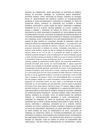 PRINCÍPIO DA FUNGIBILIDADE. (AÇÃO ANULATÓRIA C/C REPETIÇÃO DE INDÉBITO.
SERVIÇO DE TELEFONIA. COBRANÇA DE "ASSINATURA BÁSICA RESIDENCIAL".
NATUREZA JURÍDICA: TARIFA. PRESTAÇÃO DO SERVIÇO. EXIGÊNCIA DE LICITAÇÃO.
EDITAL DE DESESTATIZAÇÃO DAS EMPRESAS FEDERAIS DE TELECOMUNICAÇÕES
MC/BNDES N. 01/98 CONTEMPLANDO A PERMISSÃO DA COBRANÇA DA TARIFA DE
ASSINATURA BÁSICA. CONTRATO DE CONCESSÃO QUE AUTORIZA A MESMA
EXIGÊNCIA. RESOLUÇÕES N. 42/04 E 85/98, DA ANATEL, ADMITINDO A COBRANÇA.
DISPOSIÇÃO NA LEI N. 8.987/95. POLÍTICA TARIFÁRIA. LEI 9.472/97. AUSÊNCIA DE
OFENSA A NORMAS E PRINCÍPIOS DO CÓDIGO DE DEFESA DO CONSUMIDOR.
PRECEDENTES DA CORTE ADMITINDO O PAGAMENTO DE TARIFA MÍNIMA EM CASOS
DE FORNECIMENTO DE ÁGUA. LEGALIDADE DA COBRANÇA DA ASSINATURA BÁSICA DE
TELEFONIA.DISCRIMINAÇÃO DOS PULSOS EXCEDENTES À FRANQUIA. DETALHAMENTO
DAS CHAMADAS LOCAIS. ENTENDIMENTO PELA NÃO-OBRIGATORIEDADE ATÉ 1.º DE
JANEIRO DE 2006. DECRETO N.º 4.073/2003. RELAÇÃO DE CONSUMO. LESÃO AO
CÓDIGO DE DEFESA DO CONSUMIDOR NÃO CONFIGURADA). 1. O inconformismo, que
tem como real escopo a pretensão de reformar o decisum, não há como prosperar,
porquanto inocorrentes as hipóteses de omissão, contradição, obscuridade ou erro
material, sendo inviável a revisão em sede de embargos de declaração, em face dos
estreitos limites do art. 535 do CPC. 2. A pretensão de revisão do julgado, em
manifesta pretensão infringente, revela-se inadmissível, em sede de embargos, quando
o aresto recorrido assentou que: Quanto ao ICMS, tem-se que os usuários da linha são
os destinatários finais do serviço prestado pela parte ré, encontrando a respectiva
cobrança respaldo no ordenamento jurídico vigente, não merecendo acolhimento a
pretensão formulado pelos autores, ora recorrentes(fls.406). 3. Agravo regimental
recebido como embargos de declaração rejeitados. (fls. 417) Pugna a agravante pela
reconsideração da decisão agravada, sustentando, em síntese, o não enquadramento
da tarifa de assinatura como serviço apto a ensejar a cobrança de ICMS, ressaltando
ser o consumidor quem arca com o ônus econômico do ICMS. Infere que a Telemar não
permite no ato do pagamento da fatura a exclusão do total devido o valor do ICMS
sobre a assinatura. Isto porque o tributo é de responsabilidade dela e os assinantes
não têm qualquer relação com o poder arrecadador, embora sofram o ônus final do
pagamento do mencionado tributo. Ao final, requer a reconsideração da decisão
hostilizada, ou, em caso negativo, que seja submetido o presente agravo à apreciação
da Primeira Turma deste Superior Tribunal de Justiça. É o relatório. AgRg no AgRg no
RECURSO ESPECIAL Nº 1.032.454 - RJ (2008/0035757-1). EMENTA RECURSO ESPECIAL.
AÇÃO ANULATÓRIA C/C REPETIÇÃO DE INDÉBITO. SERVIÇO DE TELEFONIA. COBRANÇA
DE "ASSINATURA BÁSICA RESIDENCIAL". NATUREZA JURÍDICA: TARIFA. PRESTAÇÃO DO
SERVIÇO. EXIGÊNCIA DE LICITAÇÃO. EDITAL DE DESESTATIZAÇÃO DAS EMPRESAS
FEDERAIS DE TELECOMUNICAÇÕES MC/BNDES N. 01/98 CONTEMPLANDO A
PERMISSÃO DA COBRANÇA DA TARIFA DE ASSINATURA BÁSICA. CONTRATO DE
CONCESSÃO QUE AUTORIZA A MESMA EXIGÊNCIA RESOLUÇÕES N. 42/04 E 85/98, DA
ANATEL, ADMITINDO A COBRANÇA. DISPOSIÇÃO NA LEI N. 8.987/95. POLÍTICA
TARIFÁRIA. LEI 9.472/97. AUSÊNCIA DE OFENSA A NORMAS E PRINCÍPIOS DO CÓDIGO
DE DEFESA DO CONSUMIDOR. PRECEDENTES DA CORTE ADMITINDO O PAGAMENTO
DE TARIFA MÍNIMA EM CASOS DE FORNECIMENTO DE ÁGUA. LEGALIDADE DA
COBRANÇA DA ASSINATURA BÁSICA DE TELEFONIA.DISCRIMINAÇÃO DOS PULSOS
EXCEDENTES À FRANQUIA. DETALHAMENTO DAS CHAMADAS LOCAIS. ENTENDIMENTO
PELA NÃO-OBRIGATORIEDADE ATÉ 1.º DE JANEIRO DE 2006. DECRETO N.º 4.073/2003.
RELAÇÃO DE CONSUMO. LESÃO AO CÓDIGO DE DEFESA DO CONSUMIDOR NÃO
CONFIGURADA. "RECURSO ESPECIAL REPRESENTATIVO DE CONTROVÉRSIA". ARTIGO

 