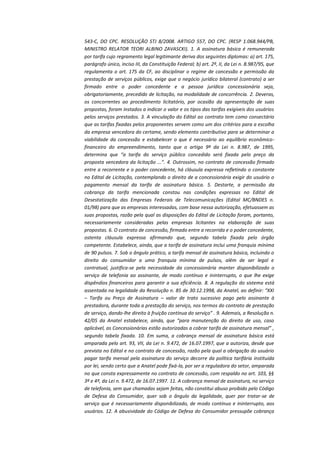 543-C, DO CPC. RESOLUÇÃO STJ 8/2008. ARTIGO 557, DO CPC. (RESP 1.068.944/PB,
MINISTRO RELATOR TEORI ALBINO ZAVASCKI). 1. A assinatura básica é remunerada
por tarifa cujo regramento legal legitimante deriva dos seguintes diplomas: a) art. 175,
parágrafo único, inciso III, da Constituição Federal; b) art. 2º, II, da Lei n. 8.987/95, que
regulamenta o art. 175 da CF, ao disciplinar o regime de concessão e permissão da
prestação de serviços públicos, exige que o negócio jurídico bilateral (contrato) a ser
firmado entre o poder concedente e a pessoa jurídica concessionária seja,
obrigatoriamente, precedido de licitação, na modalidade de concorrência. 2. Deveras,
os concorrentes ao procedimento licitatório, por ocasião da apresentação de suas
propostas, foram instados a indicar o valor e os tipos das tarifas exigíveis dos usuários
pelos serviços prestados. 3. A vinculação do Edital ao contrato tem como consectário
que as tarifas fixadas pelos proponentes servem como um dos critérios para a escolha
da empresa vencedora do certame, sendo elemento contributivo para se determinar a
viabilidade da concessão e estabelecer o que é necessário ao equilíbrio econômicofinanceiro do empreendimento, tanto que o artigo 9º da Lei n. 8.987, de 1995,
determina que “a tarifa do serviço público concedido será fixada pelo preço da
proposta vencedora da licitação ...”. 4. Outrossim, no contrato de concessão firmado
entre a recorrente e o poder concedente, há cláusula expressa refletindo o constante
no Edital de Licitação, contemplando o direito de a concessionária exigir do usuário o
pagamento mensal da tarifa de assinatura básica. 5. Destarte, a permissão da
cobrança da tarifa mencionada constou nas condições expressas no Edital de
Desestatização das Empresas Federais de Telecomunicações (Edital MC/BNDES n.
01/98) para que as empresas interessadas, com base nessa autorização, efetuassem as
suas propostas, razão pela qual as disposições do Edital de Licitação foram, portanto,
necessariamente consideradas pelas empresas licitantes na elaboração de suas
propostas. 6. O contrato de concessão, firmado entre a recorrida e o poder concedente,
ostenta cláusula expressa afirmando que, segundo tabela fixada pelo órgão
competente. Estabelece, ainda, que a tarifa de assinatura inclui uma franquia mínima
de 90 pulsos. 7. Sob o ângulo prático, a tarifa mensal de assinatura básica, incluindo o
direito do consumidor a uma franquia mínima de pulsos, além de ser legal e
contratual, justifica-se pela necessidade da concessionária manter disponibilizado o
serviço de telefonia ao assinante, de modo contínuo e ininterrupto, o que lhe exige
dispêndios financeiros para garantir a sua eficiência. 8. A regulação do sistema está
assentada na legalidade da Resolução n. 85 de 30.12.1998, da Anatel, ao definir: “XXI
– Tarifa ou Preço de Assinatura – valor de trato sucessivo pago pelo assinante à
prestadora, durante toda a prestação do serviço, nos termos do contrato de prestação
de serviço, dando-lhe direito à fruição contínua do serviço” . 9. Ademais, a Resolução n.
42/05 da Anatel estabelece, ainda, que “para manutenção do direito de uso, caso
aplicável, as Concessionárias estão autorizadas a cobrar tarifa de assinatura mensal” ,
segundo tabela fixada. 10. Em suma, a cobrança mensal de assinatura básica está
amparada pelo art. 93, VII, da Lei n. 9.472, de 16.07.1997, que a autoriza, desde que
prevista no Edital e no contrato de concessão, razão pela qual a obrigação do usuário
pagar tarifa mensal pela assinatura do serviço decorre da política tarifária instituída
por lei, sendo certo que a Anatel pode fixá-la, por ser a reguladora do setor, amparada
no que consta expressamente no contrato de concessão, com respaldo no art. 103, §§
3º e 4º, da Lei n. 9.472, de 16.07.1997. 11. A cobrança mensal de assinatura, no serviço
de telefonia, sem que chamadas sejam feitas, não constitui abuso proibido pelo Código
de Defesa do Consumidor, quer sob o ângulo da legalidade, quer por tratar-se de
serviço que é necessariamente disponibilizado, de modo contínuo e ininterrupto, aos
usuários. 12. A abusividade do Código de Defesa do Consumidor pressupõe cobrança

 