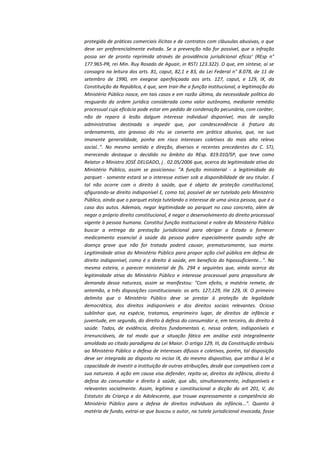protegida de práticas comerciais ilícitas e de contratos com cláusulas abusivas, o que
deve ser preferencialmente evitado. Se a prevenção não for possível, que a infração
possa ser de pronto reprimida através de providência jurisdicional eficaz' (REsp n°
177.965-PR, rei Min. Ruy Rosado de Aguair, in RSTJ 123.322). O que, em síntese, aí se
consagra na leitura dos arts. 81, caput, 82,1 e 83, da Lei Federal n° 8.078, de 11 de
setembro de 1990, em exegese aperfeiçoada aos arts. 127, caput, e 129, IX, da
Constituição da República, é que, sem trair-lhe a função institucional, a legitimação do
Ministério Público nasce, em tais casos e em razão última, da necessidade política do
resguardo da ordem jurídica considerada como valor autônomo, mediante remédio
processual cuja eficácia pode estar em pedido de condenação pecuniária, com caráter,
não de reparo à lesão dalgum interesse individual disponível, mas de sanção
administrativa destinada a impedir que, por condescendência à fratura do
ordenamento, ato gravoso do réu se converta em prática abusiva, que, na sua
imanente generalidade, ponha em risco interesses coletivos do mais alto relevo
social..". No mesmo sentido e direção, diversos e recentes precedentes do C. STJ,
merecendo destaque o decidido no âmbito do REsp. 819.010/SP, que teve como
Relator o Ministro JOSÉ DELGADO, j . 02.05/2006 que, acerca da legitimidade ativa do
Ministério Público, assim se posicionou: "A função ministerial - a legitimidade do
parquet - somente estará se o interesse estiver sob a disponibilidade de seu titular. E
tal não ocorre com o direito à saúde, que é objeto de proteção constitucional,
afigurando-se direito indisponível E, como tal, possível de ser tutelado pelo Ministério
Público, ainda que o parquet esteja tutelando o interesse de uma única pessoa, que é o
caso dos autos. Ademais, negar legitimidade ao parquet no caso concreto, além de
negar o próprio direito constitucional, é negar o desenvolvimento do direito processual
vigente à pessoa humana. Constitui função institucional e nobre do Ministério Público
buscar a entrega da prestação jurisdicional para obrigar o Estado a fornecer
medicamento essencial à saúde da pessoa pobre especialmente quando sofre de
doença grave que não for tratada poderá causar, prematuramente, sua morte.
Legitimidade ativa do Ministério Público para propor ação civil pública em defesa de
direito indisponível, como é o direito à saúde, em beneficio do hipossuficiente...". Na
mesma esteira, o parecer ministerial de fls. 294 e seguintes que, ainda acerca da
legitimidade ativa do Ministério Público e interesse processual para propositura de
demanda dessa natureza, assim se manifestou: "Com efeito, a matéria remete, de
antemão, a três disposições constitucionais: os arts. 127,129, IIIe 129, IX. O primeiro
delimita que o Ministério Público deve se prestar à proteção da legalidade
democrática, dos direitos indisponíveis e dos direitos sociais relevantes. Ocioso
sublinhar que, na espécie, tratamos, emprimeiro lugar, de direitos de infância e
juventude, em segundo, do direito à defesa do consumidor e, em terceiro, do direito à
saúde. Todos, de evidência, direitos fundamentais e, nessa ordem, indisponíveis e
irrenunciáveis, de tal modo que a situação fática em análise está integralmente
amoldada ao citado paradigma da Lei Maior. O artigo 129, III, da Constituição atribuiu
ao Ministério Público a defesa de interesses difusos e coletivos, porém, tal disposição
deve ser integrada ao disposto no inciso IX, do mesmo dispositivo, que atribui à lei a
capacidade de investir a instituição de outras atribuições, desde que compatíveis com a
sua natureza. A ação em causa visa defender, repita-se, direitos da infância, direito à
defesa do consumidor e direito à saúde, que são, simultaneamente, indisponíveis e
relevantes socialmente. Assim, legítima e constitucional a dicção do art 201, V, do
Estatuto da Criança e do Adolescente, que trouxe expressamente a competência do
Ministério Público para a defesa de direitos individuais da infância...". Quanto à
matéria de fundo, extrai-se que buscou o autor, na tutela jurisdicional invocada, fosse

 