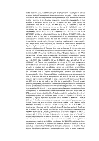 ilícita, excessiva, que possibilita vantagem desproporcional e incompatível com os
princípios da boa-fé e da eqüidade, inocorrentes no caso sub judice . 13. Os serviços de
consumo de água adotam prática de cobrança mensal de tarifa mínima, cuja natureza
jurídica é a mesma da ora debatida, porquanto o consumidor só paga pelos serviços
utilizados (Precedentes do STJ: REsp n.º 759.362/RJ, Rel. Min. Eliana Calmon, DJ
29/06/2006; REsp n.º 416.383/RJ, Rel. Min. Luiz Fux, DJ 23/09/2002; REsp n.º
209.067/RJ, Rel. Min. Humberto Gomes de Barros, DJ 08/05/2000; REsp n.º
214.758/RJ, Rel. Min. Humberto Gomes de Barros, DJ 02/05/2000; REsp n.º
150.137/MG, Rel. Min. Garcia Vieira, DJ 27/04/1998, entre outros. Idem do STF: RE n.º
207.609/DF, decisão da relatoria do Ministro Néri da Silveira, DJ 19/05/1999). 14. Os
artigos 39, § 6º, V; e 51, § 1º, III, do Código de Defesa do Consumidor não restaram
violados com a cobrança mensal da tarifa de assinatura básica nos serviços de
telefonia (REsp 911.802-RS, Rel. Min. José Delgado, 1.ª Seção, julgado em 24.10.2007).
15 A tarifação do serviço telefônico fixo comutado é consectária da medição das
ligações telefônicas aferidas, considerando-se o pulso como unidade. 16. Os pulsos nas
contas telefônicas além da franquia, bem como as ligações de telefone fixo para
celular, não se impunham discriminar às empresas concessionárias até o dia 1º de
janeiro de 2006. 17. Deveras, a partir desta data, por força do disposto no art. 7.º do
Decreto n.º 4.733/2003, tornou-se obrigatório o detalhamento ora pretendido, quando
pedido, e sob o ônus suportado pelo consumidor. Precedentes: REsp 899.454/MG (DJ
de 19.11.2007); REsp 947.613/RS (DJ de 24.09.2007); REsp 925.523/MG (DJ de
30.08.2007). 18. É que a expressa dicção do art. 6.º, III, do CDC, torna induvidoso o
direito básico do consumidor à informação adequada e precisa sobre os diferentes
produtos e serviços, com especificação correta de quantidade, características,
composição, qualidade e preço, bem como sobre os riscos que apresentem, devendo
ser conciliado com a vigente legislaçãoespecial aplicável aos serviços de
telecomunicação. 19. As faturas telefônicas, revelando-se em perfeita consonância
com as determinações legais e regulamentares em vigor à época de sua emissão,
conjuram a pretensão repetitória. 20. In casu, o aresto recorrido assentou que: Quanto
ao ICMS, tem-se que os usuários da linha são os destinatários finais do serviço
prestado pela parte ré, encontrando a respectiva cobrança respaldo no ordenamento
jurídico vigente, não merecendo acolhimento a pretensão formulado pelos autores, ora
recorrentes(fls.406). fls. 417. 21. À luz da novel metodologia legal, publicado o acórdão
do julgamento do recurso especial, submetido ao regime previsto no artigo 543-C, do
CPC, os demais recursos já distribuídos, fundados em idêntica controvérsia, deverão ser
julgados pelo relator, nos termos do artigo 557, do CPC (artigo 5º, I, da Res. STJ
8/2008). 22. Agravo regimental desprovido. VOTO: O EXMO. SR. MINISTRO LUIZ FUX
(Relator): A decisão monocrática ora impugnada encontra-se redigida nos seguintes
termos: Trata-se de recurso especial interposto por MARIA LUCIA FERREIRA NETO
MENESCAL E OUTROS com fulcro no art. 105. inciso III, alínea "a" da Carta Maior, no
intuito de ver reformado acórdão prolatado pelo E. Tribunal de Justiça do Estado do
Rio de Janeiro, em lide na qual contende com a concessionária de serviços públicos
TELEMAR NORTE LESTE S/A sob o fundamento de ter o mesmo malferido os arts. 6.º,
inciso III e 22, do Código de Defesa do Consumidor, e os arts. 3.º IV da Lei n.º 9.472/57.
Ao final, alegou negativa de vigência dos artigos 2º, III e 12, VII da LC 87/96. Noticiam
os autos que os ora recorrentes ajuizaram ação declaratória de inexigibilidade
cumulada com repetição de indébito em desfavor da TELEMAR , objetivando fosse
reconhecida a ilegalidade da cobrança por parte da mesma de valores a título de
assinatura básica residencial de telefonia, bem como condenada a ré à restituir-lhe os
valores indevidamente percebidos, insurgindo-se ainda contra os pulsos excedentes,

 