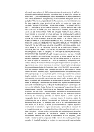 salientando que a cobrança de ICMS sobre a assinatura de uso de serviço de telefonia e
pulsos além da franquia são indevidos, pois não se trata de serviço-fim, mas sim de
serviço-meio. O juízo de primeiro grau julgou improcedentes os pedidos formulados
pelos autores da demanda. Inconformados, os ora recorrentes manejaram recurso de
apelação. O Tribunal de Justiça do Estado do Rio de Janeiro, por unanimidade de votos
dos seus integrantes, negou provimento ao apelo, em aresto que restou assim
ementado: "SERVIÇO DE TELEFONIA - ASSINATURA MENSAL – PULSOS EXCEDENTES ICMS - A COBRANÇA DA ASSINATURA MENSAL NÃO SE AFIGURA ABUSIVA, TENDO EM
VISTA QUE ALÉM DA INSTALAÇÃO HÁ A MANUTENÇÃO DA LINHA. OS USUÁRIOS DA
LINHA SÃO OS DESTINATÁRIOS FINAIS DO SERVIÇOS PRESTADO PELA PARTE RÉ,
ENCONTRANDO A COBRANÇA DE ICMS RESPALDO NO ORDENAMENTO JURÍDICO
VIGENTE. TRATANDO-SE DE SERVIÇO PÚBLICO, CUJA TARIFAÇÃO ENCONTRA-SE
SUJEITA AO RÍGIDO CONTROLE PELO PODER PÚBLICO CONCEDENTE, QUALQUER
ALTERAÇÃO IMPOSTA NA TECNOLOGIA EMPREGADA PELA COMPANHIA TELEFÔNICA
IMPLICARÁ NECESSÁRIA ADEQUAÇÃO NO EQUILÍBRIO ECONÔMICO-FINANCEIRO DO
CONTRATO. E O QUE NÃO PODE SER FEITO EM CARÁTER INDIVIDUAL, CASO A CASO.
TANTO ASSIM É QUE SE ENCONTRA PREVISTA, DE ACORDO COM A ANATEL, A
DIGITALIZAÇÃO TOTAL DA REDE DE TELEFONIA FIXA, QUANDO ENTÃO SERÁ POSSÍVEL
A ALTERAÇÃO DO SISTEMA DE MEDIÇÃO E DE COBRANÇA PELO SERVIÇO TELEFÔNICO.
IMPROVIMENTO DO RECURSO." (fls. 229) Inconformados com o teor do v. Acórdão
exarado, os autores, ora recorrentes, interpuseram o recurso especial que ora se
apresenta, apontando, em suas razões (fls. 259/276), ofensa aos arts. 6º, inciso III e 22,
do Código de Defesa do Consumidor, e 3.º IV da Lei n.º 9.472/57. Insurgem-se, assim,
contra a cobrança da assinatura básica mensal pelo serviço residencial de telefonia, ao
argumento de que a mesma a cobrança de assinatura mensal implica em ofensa aos
ditames do Código de Defesa do Consumidor e que a Lei nº 9.472/97, não contempla a
tarifa de assinatura mensal como condição para que se tenha direito à fruição
contínua do serviço. Ademais, alega a ilegalidade da cobrança intitulada como 'pulsos
além da franquia', que ao seu ver, revela apenas um valor, que significaria o custo das
ligações realizadas pelos Recorrentes, sem, no entanto, demonstrá-las. A empresa
concessionária, ora recorrida, apresentou suas contra-razões ao apelo nobre (fls.
304/312), pugnado pelo desprovimento do recurso especial interposto. Na origem, em
exame de prelibação, o presente recurso recebeu crivo negativo de admissibilidade,
ascendendo a esta Corte Superior por força de decisão proferida em sede de agravo de
instrumento. Relatados, decido. Conheço do recurso especial porquanto devidamente
prequestionada a matéria federal inserta nos dispositivos legais apontados pelos
recorrentes, em suas razões, como malferidos e preenchidos os demais pressupostos
de admissibilidade recursal. No mérito, todavia, tenho que não merecem acolhida as
pretensões dos recorrentes, devendo ser mantido hígido o aresto objeto da
irresignação. Como de sabença, a assinatura básica de telefonia, objeto da
controvérsia que ora se afigura, é remunerada por tarifa cujo regramento legal
legitimante deriva do art. 175, parágrafo único, inciso III, da Constituição Federal, bem
como do art. 2.º, II, da Lei n. 8.987/95, que regulamentando o referido dispositivo
constitucional, ao disciplinar o regime de concessão e permissão da prestação de
serviços públicos, exige que o negócio jurídico bilateral (contrato) a ser firmado entre o
poder concedente e a pessoa jurídica concessionária seja, obrigatoriamente, precedido
de licitação, na modalidade de concorrência. Deveras, os concorrentes ao
procedimento licitatório, por ocasião da apresentação de suas propostas, foram
instados a indicar o valor e os tipos das tarifas exigíveis dos usuários pelos serviços
prestados. A vinculação do Edital ao contrato tem como consectário que as tarifas

 