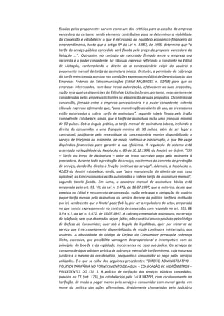 fixadas pelos proponentes servem como um dos critérios para a escolha da empresa
vencedora do certame, sendo elemento contributivo para se determinar a viabilidade
da concessão e estabelecer o que é necessário ao equilíbrio econômico-financeiro do
empreendimento, tanto que o artigo 9º da Lei n. 8.987, de 1995, determina que “a
tarifa do serviço público concedido será fixada pelo preço da proposta vencedora da
licitação ...”. Outrossim, no contrato de concessão firmado entre a empresa ora
recorrida e o poder concedente, há cláusula expressa refletindo o constante no Edital
de Licitação, contemplando o direito de a concessionária exigir do usuário o
pagamento mensal da tarifa de assinatura básica. Destarte, a permissão da cobrança
da tarifa mencionada constou nas condições expressas no Edital de Desestatização das
Empresas Federais de Telecomunicações (Edital MC/BNDES n. 01/98) para que as
empresas interessadas, com base nessa autorização, efetuassem as suas propostas,
razão pela qual as disposições do Edital de Licitação foram, portanto, necessariamente
consideradas pelas empresas licitantes na elaboração de suas propostas. O contrato de
concessão, firmado entre a empresa concessionária e o poder concedente, ostenta
cláusula expressa afirmando que, “para manutenção do direito de uso, as prestadoras
estão autorizadas a cobrar tarifa de assinatura”, segundo tabela fixada pelo órgão
competente. Estabelece, ainda, que a tarifa de assinatura inclui uma franquia mínima
de 90 pulsos. Sob o ângulo prático, a tarifa mensal de assinatura básica, incluindo o
direito do consumidor a uma franquia mínima de 90 pulsos, além de ser legal e
contratual, justifica-se pela necessidade da concessionária manter disponibilizado o
serviço de telefonia ao assinante, de modo contínuo e ininterrupto, o que lhe exige
dispêndios financeiros para garantir a sua eficiência. A regulação do sistema está
assentada na legalidade da Resolução n. 85 de 30.12.1998, da Anatel, ao definir: “XXI
– Tarifa ou Preço de Assinatura – valor de trato sucessivo pago pelo assinante à
prestadora, durante toda a prestação do serviço, nos termos do contrato de prestação
de serviço, dando-lhe direito à fruição contínua do serviço”. Ademais, a Resolução n.
42/05 da Anatel estabelece, ainda, que “para manutenção do direito de uso, caso
aplicável, as Concessionárias estão autorizadas a cobrar tarifa de assinatura mensal”,
segundo tabela fixada. Em suma, a cobrança mensal de assinatura básica está
amparada pelo art. 93, VII, da Lei n. 9.472, de 16.07.1997, que a autoriza, desde que
prevista no Edital e no contrato de concessão, razão pela qual a obrigação do usuário
pagar tarifa mensal pela assinatura do serviço decorre da política tarifária instituída
por lei, sendo certo que a Anatel pode fixá-la, por ser a reguladora do setor, amparada
no que consta expressamente no contrato de concessão, com respaldo no art. 103, §§
3.º e 4.º, da Lei n. 9.472, de 16.07.1997. A cobrança mensal de assinatura, no serviço
de telefonia, sem que chamadas sejam feitas, não constitui abuso proibido pelo Código
de Defesa do Consumidor, quer sob o ângulo da legalidade, quer por tratar-se de
serviço que é necessariamente disponibilizado, de modo contínuo e ininterrupto, aos
usuários. A abusividade do Código de Defesa do Consumidor pressupõe cobrança
ilícita, excessiva, que possibilita vantagem desproporcional e incompatível com os
princípios da boa-fé e da eqüidade, inocorrentes no caso sub judice. Os serviços de
consumo de água adotam prática de cobrança mensal de tarifa mínima, cuja natureza
jurídica é a mesma da ora debatida, porquanto o consumidor só paga pelos serviços
utilizados. É o que se colhe dos seguintes precedentes: "DIREITO ADMINISTRATIVO –
POLÍTICA TARIFÁRIA NO FORNECIMENTO DE ÁGUA – COLOCAÇÃO DE HIDRÔMETROS –
PRECEDENTES DO STJ. 1. A política de tarifação dos serviços públicos concedidos,
prevista na CF (art. 175), foi estabelecida pela Lei 8.987/95, com escalonamento na
tarifação, de modo a pagar menos pelo serviço o consumidor com menor gasto, em
nome da política das ações afirmativas, devidamente chanceladas pelo Judiciário

 