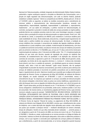 Nacional de Telecomunicações, entidade integrante da Administração Pública Federal Indireta,
submetida a regime autárquico especial e vinculada ao Ministério das Comunicações, com a
função de órgão regulador das telecomunicações, com sede no Distrito Federal, podendo
estabelecer unidades regionais." Dentre as competências da ANATEL, fixadas pelo art. 19 da Lei
n.º 9.472/97, estão as seguintes: a) adotar as medidas necessárias para o atendimento do
interesse público e desenvolvimento das telecomunicações brasileiras, atuando com
independência, imparcialidade, legalidade, impessoalidade e publicidade e, especialmente,
implementar , em sua esfera de atribuições, a política nacional de telecomunicações; b)
controlar, acompanhar e proceder à revisão de tarifas dos serviços prestados no regime público,
podendo fixá-las nas condições previstas nesta lei, bem como homologar reajustes; c) expedir
normas sobre a prestação de serviços de telecomunicações no regime privado. Prevê o art. 103,
da referida lei, ainda, a competência da ANATEL para estabelecer a estrutura tarifária para
cada modalidade de serviço. Resta evidenciado, dessa forma, o inegável papel regulamentar do
Estado sobre a política tarifária dos serviços de telecomunicação. No Brasil, a tarifação do
serviço telefônico fixo comutado é consectária da medição das ligações telefônicas aferidas,
considerando-se o pulso telefônico como unidade. A determinação de detalhamento, com ônus
e a pedido do assinante (consumidor), nas faturas mensais dos serviços de telefonia, foi prevista
pela vez primeira no Decreto n.º 4.733/2003, que, em seu art 7.º, fixou como termo inicial para
implementação da mudança o dia 1.º de janeiro de 2006, verbis: "Art. 7.º. A implementação das
políticas de que trata este Decreto, quando da regulação dos serviços de telefonia fixa
comutada, do estabelecimento das metas de qualidade e da definição das cláusulas dos
contratos de concessão, a vigorarem a partir de 1.º de janeiro de 2006, deverá garantir, ainda,
a aplicação, nos limites da lei, das seguintes diretrizes: (...) omissis X - A fatura das chamadas
locais deverá, com ônus e a pedido do assinante , ser detalhada quanto ao número chamado,
duração, valor, data e hora de cada chamada." (grifo nosso) Destarte, não há qualquer
irregularidade no proceder da empresa concessionária, que emitiu as faturas para cobrança dos
serviços de telefonia prestados à recorrente em perfeita consonância com as determinações
legais e regulamentares do setor. Oportuno ressaltar que a questão que se afigura já foi posta à
apreciação da Primeira Turma, no julgamento do REsp 925.523/MG, de relatoria do Ministro
José Delgado, em sessão realizada em 07.08.2007, o qual, à unanimidade, exarou o
entendimento de que "as empresas que exploram os serviços concedidos de telecomunicações
não estavam obrigadas a discriminar todos os pulsos nas contas telefônicas, especialmente os
além da franquia, bem como as ligações de telefone fixo para celular, até o dia 01 de janeiro de
2006." A partir dessa data, por força do disposto no art. 7.º do Decreto n.º 4.733/2003, é que se
tornou obrigatório o detalhamento ora pretendido, ainda assim, mediante pedido e com ônus
do consumidor. Na mesma esteira, os recentíssimos julgados da Primeira Turma, cujas ementas
merecem colação, à guisa de exemplo: "ADMINISTRATIVO. RECURSO ESPECIAL. CONTRATO DE
TELEFONIA. DETALHAMENTO DAS CONTAS DE TELEFONIA, COM A EXATA DESCRIÇÃO DAS
LIGAÇÕES LOCAIS EFETUADAS PARA CELULAR E DAS RELATIVAS AOS PULSOS QUE EXCEDEM A
FRANQUIA MENSAL. ENTENDIMENTO FIRMADO PELA PRIMEIRA TURMA. RESP 925.523/MG. 1.
A Primeira Turma do Superior Tribunal de Justiça, no julgamento do REsp 925.523/MG, de
relatoria do Ministro José Delgado (DJ de 30.8.2007), concluiu que o detalhamento das contas
de telefonia, com a exata descrição das ligações locais efetuadas para celular e das relativas
aos pulsos que excedem a franquia mensal — mediante identificação do número chamado,
tempo de utilização e horário em que ditas chamadas foram realizadas —, somente passou a
ser obrigatória a partir de 1º de janeiro de 2006, nos termos do inciso X do art. 7º do Decreto
4.733/2003. 2. Decidiu-se, ainda, confrontando-se as normas previstas no Código de Defesa do
Consumidor, relativas ao direito de informação adequada e clara sobre os diferentes produtos e
serviços, com as que regulam a concessão para exploração dos serviços públicos de telefonia,
que o detalhamento, a partir da mencionada data, só se tornou obrigatório quando houvesse

 