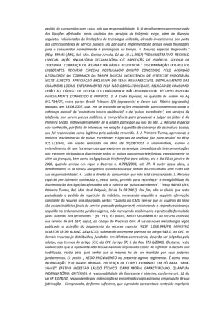 pedido do consumidor com custo sob sua responsabilidade. 3. O detalhamento pormenorizado
das ligações efetuadas pelos usuários dos serviços de telefonia exige, além de diversos
requisitos relacionados às limitações da tecnologia utilizada, elevado investimento por parte
das concessionárias de serviço público. Daí por que a implementação dessas novas facilidades
para o consumidor normalmente é prolongada no tempo. 4. Recurso especial desprovido."
(REsp 899.454/MG, Rel. Min. Denise Arruda, DJ de 19.11.2007) "ADMINISTRATIVO. RECURSO
ESPECIAL. AÇÃO ANULATÓRIA DECLARATÓRIA C/C REPETIÇÃO DE INDÉBITO. SERVIÇO DE
TELEFONIA. COBRANÇA DE 'ASSINATURA BÁSICA RESIDENCIAL'. DISCRIMINAÇÃO DOS PULSOS
EXCEDENTES. RECURSO ESPECIAL POSTULANDO DIREITO CONCEDIDO PELO ACÓRDÃO
(LEGALIDADE DA COBRANÇA DA TARIFA BÁSICA). INEXISTÊNCIA DE INTERESSE PROCESSUAL
NESTE ASPECTO. APRECIAÇÃO EXCLUSIVA DO TEMA REMANESCENTE. DETALHAMENTO DAS
CHAMADAS LOCAIS. ENTENDIMENTO PELA NÃO-OBRIGATORIEDADE. RELAÇÃO DE CONSUMO.
LESÃO AO CÓDIGO DE DEFESA DO CONSUMIDOR NÃO-RECONHECIDA. RECURSO ESPECIAL
PARCIALMENTE CONHECIDO E PROVIDO. 1. A Corte Especial, na questão de ordem no Ag
845.784/DF, entre partes Brasil Telecom S/A (agravante) e Zenon Luiz Ribeiro (agravado),
resolveu, em 18.04.2007, que, em se tratando de ações envolvendo questionamentos sobre a
cobrança mensal de 'assinatura básica residencial' e de 'pulsos excedentes', em serviços de
telefonia, por serem preços públicos, a competência para processar e julgar os feitos é da
Primeira Seção, independentemente de a Anatel participar ou não da lide. 2. Recurso especial
não-conhecido, por falta de interesse, em relação à questão da cobrança da assinatura básica,
que foi reconhecida como legítima pelo acórdão recorrido. 3. A Primeira Turma, apreciando a
matéria 'discriminação de pulsos excedentes e ligações de telefone fixo para celular' no REsp
925.523/MG, em sessão realizada em data de 07/08/2007, à unanimidade, exarou o
entendimento de que 'as empresas que exploram os serviços concedidos de telecomunicações
não estavam obrigadas a discriminar todos os pulsos nas contas telefônicas, especialmente os
além da franquia, bem como as ligações de telefone fixo para celular, até o dia 01 de janeiro de
2006, quando entrou em vigor o Decreto n. 4.733/2003, art. 7º. A partir dessa data, o
detalhamento só se tornou obrigatório quando houvesse pedido do consumidor com custo sob
sua responsabilidade'. 4. Lesão a direito do consumidor que não está caracterizada. 5. Recurso
especial parcialmente conhecido e, nessa parte, provido para reconhecer a inexigibilidade da
discriminação das ligações efetuadas sob a rubrica de 'pulsos excedentes'." (REsp 947.613/RS,
Primeira Turma, Rel. Min. José Delgado, DJ de 24.09.2007). Por fim, não se olvida que resta
prejudicado o pedido de repetição de indébito, merecendo respaldo a seguinte afirmação
constante do recurso, ora objurgado, verbis: "Quanto ao ICMS, tem-se que os usuários da linha
são os destinatários finais do serviço prestado pela parte ré, encontrando a respectiva cobrança
respaldo no ordenamento jurídico vigente, não merecendo acolhimento a pretensão formulado
pelos autores, ora recorrentes." (fls. 233). Ex positis, NEGO SEGUIMENTO ao recurso especial,
nos termos do art. 557, caput, do Código de Processo Civil. À luz da novel metodologia legal,
publicado o acórdão do julgamento do recurso especial (RESP 1.068.944/PB, MINISTRO
RELATOR TEORI ALBINO ZAVASCKI), submetido ao regime previsto no artigo 543-C, do CPC, os
demais recursos já distribuídos, fundados em idêntica controvérsia, deverão ser julgados pelo
relator, nos termos do artigo 557, do CPC (artigo 5º, I, da Res. STJ 8/2008). Destarte, resta
evidenciado que a agravante não trouxe nenhum argumento capaz de infirmar a decisão ora
hostilizada, razão pela qual tenho que a mesma há de ser mantida por seus próprios
fundamentos. Ex positis , NEGO PROVIMENTO ao presente agravo regimental. É como voto.
INDENIZAÇÃO POR DANOS MORAIS. PRESENÇA DE CORPO ESTRANHO EM PÓ PARA "MILKSHAKE". EFETIVA INGESTÃO LAUDO TÉCNICO. DANO MORAL CARACTERIZADO. QUANTUM
INDENIZATÓRIO. CRITÉRIOS. A responsabilidade do fabricante é objetiva, conforme art. 12 da
Lei nº 8.078/90, respondendo por indenização se encontrado corpo estranho em produto de sua
fabricação. - Comprovado, de forma suficiente, que o produto apresentava conteúdo impróprio

 