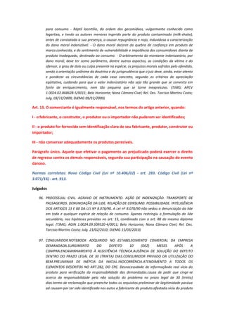 para consumo - Réptil lacertílio, da ordem dos gecomídeos, vulgarmente conhecido como
lagartixa, e tendo os autores menores ingerido parte do produto contaminado (milk-shake),
antes de constatada a sua presença, a causar repugnância e nojo, induvidosa a caracterização
do dano moral indenizável. - O dano moral decorre da quebra de confiança em produto de
marca conhecida, e do sentimento de vulnerabilidade e impotência dos consumidores diante de
produto inadequado, destinado ao consumo. - O arbitramento do montante indenizatório, por
dano moral, deve ter como parâmetro, dentre outros aspectos, as condições da vítima e do
ofensor, o grau de dolo ou culpa presente na espécie, os prejuízos morais sofridos pelo ofendido,
sendo a orientação unânime da doutrina e da jurisprudência que o juiz deve, ainda, estar atento
e ponderar as circunstâncias de cada caso concreto, segundo os critérios de apreciação
eqüitativa, cuidando para que o valor indenizatório não seja tão grande que se converta em
fonte de enriquecimento, nem tão pequeno que se torne inexpressivo. (TJMG; APCV
1.0024.02.868628-5/0011; Belo Horizonte; Nona Câmara Cível; Rel. Des. Tarcisio Martins Costa;
Julg. 03/11/2009; DJEMG 09/12/2009)

Art. 13. O comerciante é igualmente responsável, nos termos do artigo anterior, quando:
I - o fabricante, o construtor, o produtor ou o importador não puderem ser identificados;
II - o produto for fornecido sem identificação clara do seu fabricante, produtor, construtor ou
importador;
III - não conservar adequadamente os produtos perecíveis.
Parágrafo único. Aquele que efetivar o pagamento ao prejudicado poderá exercer o direito
de regresso contra os demais responsáveis, segundo sua participação na causação do evento
danoso.
Normas correlatas: Novo Código Civil (Lei nº 10.406/02) - art. 283. Código Civil (Lei nº
3.071/16) - art. 913.
Julgados
96. PROCESSUAL CIVIL. AGRAVO DE INSTRUMENTO. AÇÃO DE INDENIZAÇÃO. TRANSPORTE DE
PASSAGEIROS. DENUNCIAÇÃO DA LIDE. RELAÇÃO DE CONSUMO. POSSIBILIDADE. INTELIGÊNCIA
DOS ARTIGOS 13 E 88 DA LEI Nº 8.078/90. A Lei nº 8.078/90 não vedou a denunciação da lide
em toda e qualquer espécie de relação de consumo. Apenas restringiu a formulação da lide
secundária, nas hipóteses previstas no art. 13, combinado com o art. 88 do mesmo diploma
legal. (TJMG; AGIN 1.0024.09.509520-4/0011; Belo Horizonte; Nona Câmara Cível; Rel. Des.
Tarcisio Martins Costa; Julg. 23/02/2010; DJEMG 15/03/2010)
97. CONSUMIDOR.NOTEBOOK ADQUIRIDO NO ESTABELECIMENTO COMERCIAL DA EMPRESA
DEMANDADA.SURGIMENTO
DO
DEFEITO
10
(DEZ)
MESES
APÓS
A
COMPRA.ENCAMINHAMENTO À ASSISTÊNCIA TÉCNICA.AUSÊNCIA DE SOLUÇÃO DO DEFEITO
DENTRO DO PRAZO LEGAL DE 30 (TRINTA) DIAS.CONSUMIDOR PRIVADO DA UTILIZAÇÃO DO
BEM.PRELIMINAR DE INÉPCIA DA INICIAL.INOCORRÊNCIA.ATENDIMENTO A TODOS OS
ELEMENTOS DESCRITOS NO ART.282, DO CPC. Desnecessidade de informaçãodo real vício do
produto para verificação da responsabilidade das demandadas.causa de pedir que cinge-se
acerca da responsabilidade pela não solução do problema no prazo legal de 30 (trinta)
dias.termo de reclamação que preenche todos os requisitos.preliminar de ilegitimidade passiva
ad causam por ter sido identificado nos autos o fabricante do produto.afastada.vício do produto

 