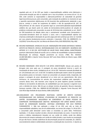 regulado pelo art. 12 do CDC que impõe a responsabilização solidária entre fabricante e
comerciante.situação que não se confunde com o risco do produto, nos termos do art. 13, do
CDC, onde somente se responsabiliza o fabricante.preliminar de caducidade da garantia
legal.inocorrência.procura, pelo consumidor, pela resolução do problema no momento em que
o aparelho apresentara defeito.prazo de 90 (noventa) dias perfeitamente obedecido e que,
frise-se, começa a contar do surgimento do defeito e não da aquisição.art.26, §3º, do
CDC.preliminar de não alcance da garantia legal ao comerciante.afastada.responsabilidade
solidária dos que fazem parte da cadeia de fornecedores.mérito.ausência de solução do
problema reclamado pelo consumidor no prazo de 30 (trinta) dias estabelecido no art. 18,§1º,
do CDC.inexistência de dilação deste praz o previamente acordada entre fornecedores e
consumidor.clarividente dever de ressarcir o autor, ante a responsabilidade objetiva das
empresas.condenação à devolução do que fora pago pelo bem.sentença que deve ser mantida
por seus próprios fundamentos.recurso conhecido e improvido. (TJSE; RIn 2009901971; Ac.
312/2010; Turma Recursal; Rel. Juiz Marcos de Oliveira Pinto; DJSE 09/03/2010; Pág. 404)
98. RECURSO INOMINADO. APARELHO CELULAR. INDENIZAÇÃO POR DANOS MATERIAIS E MORAIS.
DEFEITO DO PRODUTO. REVELIA. RESPONSABILIDADE CIVIL DO FABRICANTE. INCIDÊNCIA DOS
ARTIGOS 12 E 13 DO CDC. RESTITUIÇÃO DO VALOR PAGO. DANO MORAL CARACTERIZADO.
quantum indenizatório fixado de acordo com os critérios da razoabilidade e proporcionalidade.
Manutenção da sentença. Negado provimento ao recurso. (TJBA; Rec. 016162232.2007.805.0001-1; Quarta Turma Recursal; Relª Juíza Eloisa Matta da Silveira Lopes; DJBA
24/02/2010)

99. RECURSO INOMINADO. VÍCIO OCULTO E DE DIFICIL CONSTATAÇÃO. Veículo com pontos de
ferrugem dois anos após uso. A contagem do prazo decadencial inicia-se a partir da
constatação do dano oculto, inteligência do art. 26 do CDC. Fabricante acionado faculdade do
art. 18 combinado com o art. 13 do CDC. Os defeitos de fabricação violam o dever de qualidade
dos produtos postos no mercado e trazem ao consumidor um prejuízo tardio, inesperado, daí
porque a contagem do prazo decadencial só se inicia com seu aparecimento. São vícios
intrínsecos. As concessionárias de veículos são responsáveis solidárias pela reparação e
conserto destes bens, não havendo como tingi-las de parte ilegítima quando acionadas.
Utilizam-se da bandeira do fabricante, da confiabilidade que esta expressa e angariam lucro
com a clientela da marca. Não há que se almejar termino de garantia. Recurso improvido.
Sentença mantida. (TJBA; Rec. 0006503-30.1997.805.0001-1; Segunda Turma Recursal; Relª
Juíza Nicia Olga Andrade de Souza Dantas; DJBA 23/02/2010)
100. CONSUMIDOR. CDC. PRELIMINARES REJEITADAS. CARTÃO DE CRÉDITO FURTADO.
RESPONSABILIDADE DAS EMPRESAS UTILIZADORAS DE PAGAMENTO DE PRODUTOS VIA
CARTÃO. SOLIDARIEDADE. NEGLIGÊNCIA NA CONFERÊNCIA DE DADOS PESSOAIS DO
COMPRADOR. RESPONSABILIDADE OBJETIVA. INDENIZAÇAO POR DANOS MORAIS DEVIDA.
VALOR DA CONDENAÇÃO RAZOÁVEL. SENTENÇA CONFIRMADA POR SEUS PRÓPRIOS
FUNDAMENTOS. 1. Não tem aplicação o artigo 13 do CDC, pois não se trata de
responsabilidade subsidiária, mas sim de solidariedade, nos termos dos artigos 7 e 34 do CDC e
o consumidor pode demandar contra todos os envolvidos ou parte deles. Preliminares
rejeitadas. 2. Os danos resultam do fato e ficaram demonstrados nos autos. A recorrida teve
contra si débitos indevidamente lançados em seu cartão de crédito, sendo tais débitos
decorrentes de compras realizadas com cartão de crédito furtado, o que resulta na constatação
de que não houve a devida conferência da documentação pessoal do comprador, fls. 220/221,
esse fundamento aliado à solidariedade autorizam a condenação das recorrentes. 3. Quanto ao

 