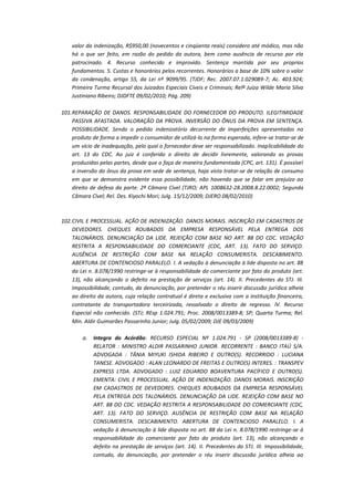 valor da indenização, R$950,00 (novecentos e cinqüenta reais) considero até módico, mas não
há o que ser feito, em razão do pedido da autora, bem como ausência de recurso por ela
patrocinado. 4. Recurso conhecido e improvido. Sentença mantida por seu proprios
fundamentos. 5. Custas e honorários pelos recorrentes. Honorários a base de 10% sobre o valor
da condenação, artigo 55, da Lei nº 9099/95. (TJDF; Rec. 2007.07.1.029089-7; Ac. 403.924;
Primeira Turma Recursal dos Juizados Especiais Cíveis e Criminais; Relª Juíza Wilde Maria Silva
Justiniano Ribeiro; DJDFTE 09/02/2010; Pág. 209)
101. REPARAÇÃO DE DANOS. RESPONSABILIDADE DO FORNECEDOR DO PRODUTO. ILEGITIMIDADE
PASSIVA AFASTADA. VALORAÇÃO DA PROVA. INVERSÃO DO ÔNUS DA PROVA EM SENTENÇA.
POSSIBILIDADE. Sendo o pedido indenizatório decorrente de imperfeições apresentadas no
produto de forma a impedir o consumidor de utilizá-lo na forma esperada, infere-se tratar-se de
um vício de inadequação, pelo qual o fornecedor deve ser responsabilizado. Inaplicabilidade do
art. 13 do CDC. Ao juiz é conferido o direito de decidir livremente, valorando as provas
produzidas pelas partes, desde que o faça de maneira fundamentada (CPC, art. 131). É possível
a inversão do ônus da prova em sede de sentença, haja vista tratar-se de relação de consumo
em que se demonstra evidente essa possibilidade, não havendo que se falar em prejuízo ao
direito de defesa da parte. 2ª Câmara Cível (TJRO; APL 1008632-28.2008.8.22.0002; Segunda
Câmara Cível; Rel. Des. Kiyochi Mori; Julg. 15/12/2009; DJERO 08/02/2010)

102. CIVIL E PROCESSUAL. AÇÃO DE INDENIZAÇÃO. DANOS MORAIS. INSCRIÇÃO EM CADASTROS DE
DEVEDORES. CHEQUES ROUBADOS DA EMPRESA RESPONSÁVEL PELA ENTREGA DOS
TALONÁRIOS. DENUNCIAÇÃO DA LIDE. REJEIÇÃO COM BASE NO ART. 88 DO CDC. VEDAÇÃO
RESTRITA A RESPONSABILIDADE DO COMERCIANTE (CDC, ART. 13). FATO DO SERVIÇO.
AUSÊNCIA DE RESTRIÇÃO COM BASE NA RELAÇÃO CONSUMERISTA. DESCABIMENTO.
ABERTURA DE CONTENCIOSO PARALELO. I. A vedação à denunciação à lide disposta no art. 88
da Lei n. 8.078/1990 restringe-se à responsabilidade do comerciante por fato do produto (art.
13), não alcançando o defeito na prestação de serviços (art. 14). II. Precedentes do STJ. III.
Impossibilidade, contudo, da denunciação, por pretender o réu inserir discussão jurídica alheia
ao direito da autora, cuja relação contratual é direta e exclusiva com a instituição financeira,
contratante da transportadora terceirizada, ressalvado o direito de regresso. lV. Recurso
Especial não conhecido. (STJ; REsp 1.024.791; Proc. 2008/0013389-8; SP; Quarta Turma; Rel.
Min. Aldir Guimarães Passarinho Junior; Julg. 05/02/2009; DJE 09/03/2009)
a.

Integra do Acórdão: RECURSO ESPECIAL Nº 1.024.791 - SP (2008/0013389-8) RELATOR : MINISTRO ALDIR PASSARINHO JUNIOR. RECORRENTE : BANCO ITAÚ S/A.
ADVOGADA : TÂNIA MIYUKI ISHIDA RIBEIRO E OUTRO(S). RECORRIDO : LUCIANA
TANESE. ADVOGADO : ALAN LEONARDO DE FREITAS E OUTRO(S) INTERES. : TRANSPEV
EXPRESS LTDA. ADVOGADO : LUIZ EDUARDO BOAVENTURA PACÍFICO E OUTRO(S).
EMENTA: CIVIL E PROCESSUAL. AÇÃO DE INDENIZAÇÃO. DANOS MORAIS. INSCRIÇÃO
EM CADASTROS DE DEVEDORES. CHEQUES ROUBADOS DA EMPRESA RESPONSÁVEL
PELA ENTREGA DOS TALONÁRIOS. DENUNCIAÇÃO DA LIDE. REJEIÇÃO COM BASE NO
ART. 88 DO CDC. VEDAÇÃO RESTRITA A RESPONSABILIDADE DO COMERCIANTE (CDC,
ART. 13). FATO DO SERVIÇO. AUSÊNCIA DE RESTRIÇÃO COM BASE NA RELAÇÃO
CONSUMERISTA. DESCABIMENTO. ABERTURA DE CONTENCIOSO PARALELO. I. A
vedação à denunciação à lide disposta no art. 88 da Lei n. 8.078/1990 restringe-se à
responsabilidade do comerciante por fato do produto (art. 13), não alcançando o
defeito na prestação de serviços (art. 14). II. Precedentes do STJ. III. Impossibilidade,
contudo, da denunciação, por pretender o réu inserir discussão jurídica alheia ao

 