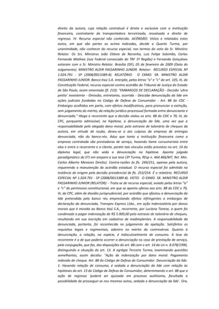 direito da autora, cuja relação contratual é direta e exclusiva com a instituição
financeira, contratante da transportadora terceirizada, ressalvado o direito de
regresso. IV. Recurso especial não conhecido. ACÓRDÃO: Vistos e relatados estes
autos, em que são partes as acima indicadas, decide a Quarta Turma, por
unanimidade, não conhecer do recurso especial, nos termos do voto do Sr. Ministro
Relator. Os Srs. Ministros João Otávio de Noronha, Luis Felipe Salomão, Carlos
Fernando Mathias (Juiz Federal convocado do TRF 1ª Região) e Fernando Gonçalves
votaram com o Sr. Ministro Relator. Brasília (DF), 05 de fevereiro de 2009 (Data do
Julgamento). MINISTRO ALDIR PASSARINHO JUNIOR. Relator: RECURSO ESPECIAL Nº
1.024.791 - SP (2008/0013389-8). RELATÓRIO: O EXMO. SR. MINISTRO ALDIR
PASSARINHO JUNIOR: Banco Itaú S.A. interpõe, pelas letras "a" e "c" do art. 105, III, da
Constituição Federal, recurso especial contra acórdão do Tribunal de Justiça do Estado
de São Paulo, assim ementado (fl. 210): "EMBARGOS DE DECLARAÇÃO - Decisão 'ultra
petita' inexistente - Omissão, entretanto, ocorrida - Descabe denunciação da lide em
ações judiciais fundadas no Código de Defesa do Consumidor - Art. 88 do CDC Embargos acolhidos em parte, com efeitos modificativos, para pronunciar a extinção,
sem julgamento do mérito, da relação jurídico-processual formada entre denunciante e
denunciada." Alega o recorrente que a decisão violou os arts. 88 do CDC e 70, III, do
CPC, porquanto admissível, na hipótese, a denunciação da lide, uma vez que a
responsabilidade pelo alegado dano moral, pelo extravio de talonário de cheques da
autora, em virtude de roubo, deveu-se a ato culposo da empresa de entregas
denunciada, não do banco-réu. Aduz que tanto a instituição financeira como a
empresa contratada são prestadoras de serviço, havendo liame consumerista entre
elas e entre o recorrente e a cliente, porém tais vínculos estão previstos no art. 14 do
diploma legal, que não veda a denunciação na hipótese. Aponta julgado
paradigmático do STJ em amparo a sua tese (3ª Turma, REsp n. 464.466/MT, Rel. Min.
Carlos Alberto Menezes Direito). Contra-razões às fls. 249/251, apenas pela autora,
requerendo a manutenção do acórdão estadual. O recurso especial foi admitido na
instância de origem pela decisão presidencial de fls. 253/254. É o relatório. RECURSO
ESPECIAL Nº 1.024.791 - SP (2008/0013389-8). VOTO: O EXMO. SR. MINISTRO ALDIR
PASSARINHO JUNIOR (RELATOR): - Trata-se de recurso especial, aviado pelas letras “a”
e “c” do permissivo constitucional, em que se aponta ofensa aos arts. 88 do CDC e 70,
III, do CPC, além de dissídio jurisprudencial, por acórdão que afastou a denunciação da
lide pretendida pelo banco réu emprestando efeitos infringentes a embargos de
declaração da denunciada, Transpev Express Ltda., em ação indenizatória por danos
morais que é movida ao Banco Itaú S.A., recorrente, por Luciana Tanese, a quem foi
condenado a pagar indenização de R$ 5.000,00 pelo extravio de talonário de cheques,
resultando em sua inscrição em cadastros de inadimplentes. A responsabilidade da
denunciada, portanto, foi reconhecida no julgamento da apelação. Satisfeitos os
requisitos legais e regimentais, adentro no mérito da controvérsia. Quanto à
denunciação, a relação, na espécie, é indiscutivelmente de consumo. A tese do
recorrente é a de que poderia ocorrer a denunciação no caso de prestação de serviço,
pela conjugação, que faz, das disposições do art. 88 com o art. 14 da Lei n. 8.078/1990,
distinguindo a situação do art. 13. A egrégia Terceira Turma, examinando questões
semelhantes, assim decidiu: "Ação de indenização por dano moral. Pagamento
indevido de cheque. Art. 88 do Código de Defesa do Consumidor. Denunciação da lide.
1. Havendo relação de consumo, é vedada a denunciação da lide com relação às
hipóteses do art. 13 do Código de Defesa do Consumidor, determinando o art. 88 que a
ação de regresso 'poderá ser ajuizada em processo autônomo, facultada a
possibilidade de prosseguir-se nos mesmos autos, vedada a denunciação da lide'. Ora,

 
