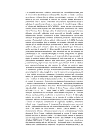a ré compelida a autorizar a cobertura para sessões com câmara hiperbárica em favor
do menor Gabriel. Decidindo pelo mérito os pedidos deduzidos na inicial, a r. sentença
recorrida, com inteira pertinência, julgou-o procedentes para condenar a ré à referida
obrigação de fazer, autorizando a cobertura das referidas sessões. Afastadas as
preliminares, cinge-se agora a controvérsia em sustentar a legalidade da recusa na
cobertura do procedimento indicado ao menor, diante da inexistência de previsão no
rol editado pela ANS (Resolução RDC n° 67/2001) e ainda, por não estar previsto no
contrato firmado entre as partes. Sem razão a recorrente. Incontroverso que o menor
Gabriel Henrique Ramos Camargo, vítima de atropelamento, passou por diversas e
delicadas intervenções cirúrgicas, sendo acometido de infecção hospitalar que
culminou com a retirada e reconstituição do ânus. Teve recomendação expressa para
realização de oxigenoterapia hiperbárica, exatamente para evitar a disseminação do
processo infeccioso, tudo conforme relatório médico copiado às fls. 31/32. A exclusão
imposta pela seguradora deve ser avaliada com ressalvas, observado de maneira
concreta que a natureza da relação ajustada entre as partes e os fins do contrato
celebrado, não podem ameaçar o objeto da avença, bastando para tanto que se
confira aprevisão do artigo 51, IV e § Io, II, do CDC Diz a apelante que sua recusa no
fornecimento do referido tratamento é justa, na medida em que procedimento não
previsto no rol da ANS e respectiva Resolução. No entanto, tal argumento não afasta a
abusividade na negativa de cobertura por ela perpetrada. Diante da necessidade e o
quadro de saúde do paciente, além do avanço da medicina e ainda, por se cuidar de
procedimento amplamente difundido pela classe médica, filia-se esta Relatoria a
posicionamentos jurisprudenciais mais recentes, que entendem devida a cobertura
para tratamentos/exames que não constam do referido rol, conforme segue:
"CONTRATO - Prestação de serviços - Plano de saúde - Obrigação de fazer - Negativa
de atendimento quanto à realização do tratamento denominado 'oxigenoterapia em
câmara hiperbárica', sob a alegação de se tratar de tratamento sem aprovação da ANS
e estar excluído do contrato - Abusividade - Tratamento aprovado pela comunidade
médica, de eficácia comprovada - Parte integrante do tratamento demandado pelo
autor - Incidência do Código de Defesa do Consumidor e da Lei n° 9656/98 - Nulidade
da exclusão do tratamento - Reconhecimento - Culpa da ré na negativa do tratamento
- Ausência - Desconfiguração da responsabilidade civil - Sentença de procedência em
parte, que apenas desacolheu o dano moral - Recursos improvidos (Apelação Cível n.
502.448-4/9-00 – Santo André - 5a Câmara de Direito Privado - Relator: OSCARLINO
MOELLER - 23.05.07 - V.U.)." E ainda: "PLANO DE SAÚDE - Cobertura de tratamento
específico, a pretexto de não incluído em tabelas da AMB e da própria ré - Esteio em
cláusula restritiva genérica, insuficiente ao cumprimento do dever de informação,
exigente de precisão e de destaque, em se tratando de restrição a direitos do
consumidor aderente - Tratamento cirúrgico anterior, já coberto pelo plano, fixando-se
a recusa em terapêutica complementar de oxigenação hiperbárica, clinicamente
indicada para a revascularização da cabeça do fêmur do paciente, com necrose de
tecidos - Inadmissibildade - Recurso não provido (Apelação Cível n. 143.061- 4/6 - São
Paulo - 10a Câmara de Direito Privado - Relator: QUAGLIA BARBOSA - V.U.)."
Posicionamento idêntico e reiterado acerca do tema vem sendo adotado por esta 8a
Câmara de Direito Privado e Relatoria, destacando-se ementa de recente julgado,
extraída dos autos da Apelação Cível n°: 553.518.4/7-00 (que em tudo se amolda ao
caso em tela), conforme segue: "PLANO DE SAÚDE - DECLARATÓRIA DE NULIDADE DE
CLÁUSULA E OBRIGAÇÃO DE FAZER - Sentença - Nulidade - Inocorrência - Atendimento
dos requisitos exigidos pelo art. 458 do CPC - Ilegitimidade ativa – Descabimento Nítido o liame existente entre a beneficiária e a operadora do plano de saúde, o que

 