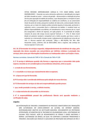 FÁTICA. REEXAME. IMPOSSIBILIDADE. SÚMULA N. 7-STJ. DANO MORAL. VALOR.
RAZOABILIDADE. I. Havendo nos autos elementos suficientes à identificação da origem
da lesão causada ao autor – estouro de garrafa – desnecessária a realização de prova
técnica para apuração do defeito do produto, o que desejava fazer a cervejaria ré para
fins de atribuição de responsabilidade ou à fábrica do vasilhame, ou ao comerciante
titular do ponto de venda, porquanto incabível, de toda sorte, a denunciação à lide dos
mesmos, por se tratar de relação jurídica estranha àquela já instaurada, pertinente e
suficiente, entre o consumidor final e a fabricante da bebida. II. Incabível trazer ao
debate responsabilidades secundárias, em atendimento a mero interesse da ré, à qual
fica assegurado o direito de regresso, em ação própria. III. 'A pretensão de simples
reexame de prova não enseja recurso especial' (Súmula n. 7 - STJ). IV. Dano moral
fixado em patamar razoável e compatível com a lesão causada, que levou o autor a
submeter-se a intervenção cirúrgica ocular e afastamento do trabalho por cerca de um
mês. V. Recurso especial não conhecido." (REsp n. 485.742/RO, Rel. Min. Aldir
Passarinho Junior, unânime, DJU de 08.03.2004). Ante o exposto, não conheço do
recurso especial. É como voto.

Art. 14. O fornecedor de serviços responde, independentemente da existência de culpa, pela
reparação dos danos causados aos consumidores por defeitos relativos à prestação dos
serviços, bem como por informações insuficientes ou inadequadas sobre sua fruição e riscos.
Normas correlatas: Súmula do TJPE nº 35 e Súmula do TJRJ nº 129.
§ 1° O serviço é defeituoso quando não fornece a segurança que o consumidor dele pode
esperar, levando-se em consideração as circunstâncias relevantes, entre as quais:
I - o modo de seu fornecimento;
II - o resultado e os riscos que razoavelmente dele se esperam;
III - a época em que foi fornecido.
§ 2º O serviço não é considerado defeituoso pela adoção de novas técnicas.
§ 3° O fornecedor de serviços só não será responsabilizado quando provar:
I - que, tendo prestado o serviço, o defeito inexiste;
II - a culpa exclusiva do consumidor ou de terceiro.
§ 4° A responsabilidade pessoal dos profissionais liberais será apurada mediante a
verificação de culpa.
Julgados
103. INTERVENÇÃO DE TERCEIROS. CHAMAMENTO AO PROCESSO. BENEFICIÁRIOS DAS TRANSAÇÕES
NÃO AUTORIZADAS EM CONTA-CORRENTE DA AUTORA, VIA INTERNET BANKING.
RESPONSABILIDADE OBJETIVA DA INSTITUIÇÃO BANCÁRIA. DESCABIMENTO DA PRETENDIDA
INTERVENÇÃO, SÓ ADMITIDA EM SE TRATANDO DE SOLIDARIEDADE LEGAL. ILEGITIMIDADE AD
CAUSAM. PÓLO PASSIVO. AÇÃO DE RESSARCIMENTO DE PERDAS E DANOS MATERIAIS E
MORAIS. LEGITIMIDADE DO BANCO, AO QUAL FOI CONFIADO O DINHEIRO TRANSFERIDO A
TERCEIROS. DISCUSSÃO QUE ENVOLVE A QUALIDADE DA PRESTAÇÃO DOS SERVIÇOS DO RÉU E

 