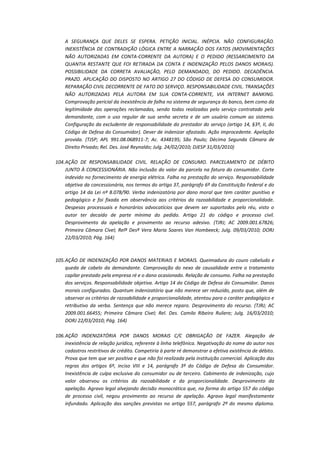 A SEGURANÇA QUE DELES SE ESPERA. PETIÇÃO INICIAL. INÉPCIA. NÃO CONFIGURAÇÃO.
INEXISTÊNCIA DE CONTRADIÇÃO LÓGICA ENTRE A NARRAÇÃO DOS FATOS (MOVIMENTAÇÕES
NÃO AUTORIZADAS EM CONTA-CORRENTE DA AUTORA) E O PEDIDO (RESSARCIMENTO DA
QUANTIA RESTANTE QUE FOI RETIRADA DA CONTA E INDENIZAÇÃO PELOS DANOS MORAIS).
POSSIBILIDADE DA CORRETA AVALIAÇÃO, PELO DEMANDADO, DO PEDIDO. DECADÊNCIA.
PRAZO. APLICAÇÃO DO DISPOSTO NO ARTIGO 27 DO CÓDIGO DE DEFESA DO CONSUMIDOR.
REPARAÇÃO CIVIL DECORRENTE DE FATO DO SERVIÇO. RESPONSABILIDADE CIVIL. TRANSAÇÕES
NÃO AUTORIZADAS PELA AUTORA EM SUA CONTA-CORRENTE, VIA INTERNET BANKING.
Comprovação pericial da inexistência de falha no sistema de segurança do banco, bem como da
legitimidade das operações reclamadas, sendo todas realizadas pelo serviço contratado pela
demandante, com o uso regular de sua senha secreta e de um usuário comum ao sistema.
Configuração da excludente de responsabilidade do prestador do serviço (artigo 14, §3º, II, do
Código de Defesa do Consumidor). Dever de indenizar afastado. Ação improcedente. Apelação
provida. (TJSP; APL 991.08.068911-7; Ac. 4348195; São Paulo; Décima Segunda Câmara de
Direito Privado; Rel. Des. José Reynaldo; Julg. 24/02/2010; DJESP 31/03/2010)
104. AÇÃO DE RESPONSABILIDADE CIVIL. RELAÇÃO DE CONSUMO. PARCELAMENTO DE DÉBITO
JUNTO À CONCESSIONÁRIA. Não inclusão do valor da parcela na fatura do consumidor. Corte
indevido no fornecimento de energia elétrica. Falha na prestação do serviço. Responsabilidade
objetiva da concessionária, nos termos do artigo 37, parágrafo 6º da Constituição Federal e do
artigo 14 da Lei nº 8.078/90. Verba indenizatória por dano moral que tem caráter punitivo e
pedagógico e foi fixada em observância aos critérios da razoabilidade e proporcionalidade.
Despesas processuais e honorários advocatícios que devem ser suportados pelo réu, visto o
autor ter decaído de parte mínima do pedido. Artigo 21 do código e processo civil.
Desprovimento da apelação e provimento ao recurso adesivo. (TJRJ; AC 2009.001.67826;
Primeira Câmara Cível; Relª Desª Vera Maria Soares Van Hombeeck; Julg. 09/03/2010; DORJ
22/03/2010; Pág. 164)

105. AÇÃO DE INDENIZAÇÃO POR DANOS MATERIAIS E MORAIS. Queimadura do couro cabeludo e
queda de cabelo da demandante. Comprovação do nexo de causalidade entre o tratamento
capilar prestado pela empresa ré e o dano ocasionado. Relação de consumo. Falha na prestação
dos serviços. Responsabilidade objetiva. Artigo 14 do Código de Defesa do Consumidor. Danos
morais configurados. Quantum indenizatório que não merece ser reduzido, posto que, além de
observar os critérios de razoabilidade e proporcionalidade, atentou para o caráter pedagógico e
retributivo da verba. Sentença que não merece reparo. Desprovimento do recurso. (TJRJ; AC
2009.001.66455; Primeira Câmara Cível; Rel. Des. Camilo Ribeiro Ruliere; Julg. 16/03/2010;
DORJ 22/03/2010; Pág. 164)
106. AÇÃO INDENIZATÓRIA POR DANOS MORAIS C/C OBRIGAÇÃO DE FAZER. Alegação de
inexistência de relação jurídica, referente à linha telefônica. Negativação do nome do autor nos
cadastros restritivos de crédito. Competiria à parte ré demonstrar a efetiva existência de débito.
Prova que tem que ser positiva e que não foi realizada pela instituição comercial. Aplicação das
regras dos artigos 6º, inciso VIII e 14, parágrafo 3º do Código de Defesa do Consumidor.
Inexistência de culpa exclusiva do consumidor ou de terceiro. Cabimento de indenização, cujo
valor observou os critérios da razoabilidade e da proporcionalidade. Desprovimento da
apelação. Agravo legal alvejando decisão monocrática que, na forma do artigo 557 do código
de processo civil, negou provimento ao recurso de apelação. Agravo legal manifestamente
infundado. Aplicação das sanções previstas no artigo 557, parágrafo 2º do mesmo diploma.

 