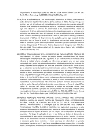 Desprovimento do agravo legal. (TJRJ; Rec. 2009.001.65328; Primeira Câmara Cível; Rel. Des.
Camilo Ribeiro Ruliere; Julg. 16/03/2010; DORJ 22/03/2010; Pág. 163)
107. AÇÃO DE RESPONSABILIDADE CIVIL. NEGATIVAÇÃO. Inexistência de relação jurídica entre as
partes. Competiria à parte ré demonstrar a efetiva existência de débito. Prova que tem que ser
positiva e que não foi realizada pela instituição comercial. Aplicação das regras dos artigos 6º,
inciso VIII e 14, parágrafo 3º do Código de Defesa do Consumidor. Cabimento de indenização,
cujo valor observou os critérios da razoabilidade e da proporcionalidade. Pedido de
cancelamento do débito relativo ao imóvel de vendas das pedras concedido na sentença. Juros
moratórios que devem fluir a partir da citação por se tratar de relação contratual. Súmula nº 54
do STJ. Correção monetária que é devida desde a data da publicação da sentença, nos termos
do enunciado nº 362 do STJ. Desprovimento das apelações. Agravo legal alvejando decisão
monocrática que, na forma do artigo 557 do código de processo civil, negou provimento a
ambas as apelações. Agravo legal manifestamente infundado. Aplicação das sanções previstas
no artigo 557, parágrafo 2º do mesmo diploma. Desprovimento do agravo legal. (TJRJ; Rec.
2009.001.61048; Primeira Câmara Cível; Rel. Des. Camilo Ribeiro Ruliere; Julg. 16/03/2010;
DORJ 22/03/2010; Pág. 162)
108. AÇÃO DE RESPONSABILIDADE CIVIL. FORNECIMENTO DE ENERGIA ELÉTRICA. CONTRATO DE
PARCELAMENTO DE DÍVIDA. Quitação da primeira parcela. Restabelecimento de energia
elétrica negado pela empresa ré, sob o argumento de que existem dívidas em nome da autora
referente a medidor diverso. Alegação que não merece prosperar, uma vez que restou
comprovado que a autora não possui o alegado débito relacionado ao imóvel sito em venda das
pedras, conforme decisão proferida nos autos em apenso nº 2009.001.61048. Dívida autoral
que se relacionava apenas à unidade consumidora situada à rua Julio a. Thizon nº 480, itaboraí,
tendo cessado o motivo para a suspensão dos serviços a partir do pagamento da primeira
parcela do débito. Concessionária que deveria ter restabelecido os serviços no prazo de 48
horas. Artigo 107 da resolução nº 456/00. Responsabilidade objetiva do fornecedor de serviços.
Artigo 14 da Lei nº 8.078/90. Danos morais configurados. Quantum indenizatório que além de
observar o caráter pedagógico e retributivo da verba, foi fixado em atenção aos critérios da
razoabilidade e proporcionalidade, não merecendo qualquer alteração. Desprovimento de
ambos os apelos. Agravo legal alvejando decisão monocrática que, na forma do artigo 557 do
código de processo civil, negou provimento a ambas as apelações. Agravo legal
manifestamente infundado. Aplicação das sanções previstas no artigo 557, parágrafo 2º do
mesmo diploma. Desprovimento do agravo legal. (TJRJ; Rec. 2009.001.61044; Primeira Câmara
Cível; Rel. Des. Camilo Ribeiro Ruliere; Julg. 16/03/2010; DORJ 22/03/2010; Pág. 162)
109. AÇÃO DE INDENIZAÇÃO POR DANOS MATERIAIS E MORAIS. ATRASO DE VÔO E EXTRAVIO DE
BAGAGEM. AGÊNCIA DE VIAGEM. EMPRESA DE TRANSPORTE AÉREO. RESPONSABILIDADE
SOLIDÁRIA. RELAÇÃO DE CONSUMO. APLICAÇÃO DO CDC. ART.14. RESPONSABILIDADE
OBJETIVA. ABORRECIMENTOS E FRUSTAÇÃO QUE SE CARCTERIZAM COMO OFENSA À
PERSONALIDADE E IMPÕEM O DEVER DE INDENIZAR. Tem legitimidade para figurar no pólo
passivo da demanda relativa a reparação civil a agência de viagem intermediária da venda de
passagens aéreas de empresa de aviação que não cumpriu com o compromisso de transporte
assumido; - Por força da aplicação do art. 14 do Código de Defesa do Consumidor a
responsabilidade da agência e da transportadora prestadoras do serviço é objetiva; - Ocorrendo
atraso de vôo internacional e extravio de bagagem é dever da fornecedora de serviço indenizar
o passageiro pelos danos materiais e morais ocorridos, em observância ao preceito
constitucional inserido no art. 5º, V e X, e ao artigo 14 do estatuto consumerista; - A irritação,
fadiga e frustração dos passageiros, em razão do atraso além do normal, caracterizam-se como

 