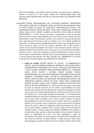 ofensa à personalidade, a qual impõe o dever de indenizar, cujo valor há de ser moderado e
razoável, de acordo com o dano sofrido. (TJMG; APCV 1.0024.05.820811-7/0011; Belo
Horizonte; Décima Segunda Câmara Cível; Rel. Des. Domingos Coelho; Julg. 03/02/2010; DJEMG
08/03/2010)
110. RECURSO ESPECIAL. RESPONSABILIDADE CIVIL. INSTITUIÇÃO FINANCEIRA. TRANSFERÊNCIA
ENTRE CONTAS CORRENTES. AUTORIZAÇÃO VERBAL. COSTUME NO RELACIONAMENTO ENTRE
AS PARTES. CÓDIGO DE DEFESA DO CONSUMIDOR. RESPONSABILIDADE OBJETIVA. NÃO
COMPROVADA CONDUTA DESCRITA NA INICIAL. PROVA ÚNICA. POSSIBILIDADE. REEXAME DE
PROVA. SÚMULA 07/STJ. DISSÍDIO. AUSÊNCIA DE SIMILITUDE FÁTICA ENTRE OS ARESTOS
CONFRONTADOS. 1. O aresto recorrido não exige a comprovação da culpa da instituição
financeira para lhe atribuir responsabilidade pelo evento danoso, porém entende não restar
demonstrada a conduta a ela atribuída e, portanto, o nexo causal com o prejuízo afirmado pelo
autor, razão pela qual não há que se falar em maltrato ao art. 14 do Código de Defesa do
Consumidor. 2. O convencimento do magistrado baseado em prova única não significa terem as
demais carecido de análise, mas sim que a eleita se sobrepôs a elas. 3. Não é possível o
reexame do conjunto fático-probatório dos autos em sede de Recurso Especial, ainda que a
pretexto da existência de erro de fato. Incide, no particular, a censura da Súmula 07 do Superior
Tribunal de Justiça. 4. Não resta configurado o dissídio jurisprudencial nos casos em que os
arestos trazidos a confronto não se assentam sobre a mesma base fática do acórdão recorrido.
5. Recurso Especial não conhecido. (STJ; REsp 1.021.605; Proc. 2008/0004761-5; SP; Quarta
Turma; Rel. Min. Fernando Gonçalves; Julg. 09/02/2010; DJE 01/03/2010)
a.

Integra do Acórdão: RECURSO ESPECIAL Nº 1.021.605 - SP (2008/0004761-5)RELATOR : MINISTRO FERNANDO GONÇALVES. RECORRENTE: ARTUR CONSTRUÇÕES E
EMPREENDIMENTOS IMOBILIÁRIOS LTDA E OUTRO - ADVOGADO: JOSÉ ROGÉRIO CRUZ
E TUCCI E OUTRO(S). RECORRIDO: BANCO SANTANDER NOROESTE S/A - ADVOGADA:
MARTA MITICO VALENTE E OUTRO(S). EMENTA RECURSO ESPECIAL.
RESPONSABILIDADE CIVIL. INSTITUIÇÃO FINANCEIRA. TRANSFERÊNCIA ENTRE CONTAS
CORRENTES. AUTORIZAÇÃO VERBAL. COSTUME NO RELACIONAMENTO ENTRE AS
PARTES. CÓDIGO DE DEFESA DO CONSUMIDOR. RESPONSABILIDADE OBJETIVA. NÃO
COMPROVADA CONDUTA DESCRITA NA INICIAL. PROVA ÚNICA. POSSIBILIDADE.
REEXAME DE PROVA. SÚMULA 07/STJ. DISSÍDIO. AUSÊNCIA DE SIMILITUDE FÁTICA
ENTRE OS ARESTOS CONFRONTADOS. 1. O aresto recorrido não exige a comprovação
da culpa da instituição financeira para lhe atribuir responsabilidade pelo evento
danoso, porém entende não restar demonstrada a conduta a ela atribuída e, portanto,
o nexo causal com o prejuízo afirmado pelo autor, razão pela qual não há que se falar
em maltrato ao art. 14 do Código de Defesa do Consumidor. 2. O convencimento do
magistrado baseado em prova única não significa terem as demais carecido de análise,
mas sim que a eleita se sobrepôs a elas. 3. Não é possível o reexame do conjunto
fático-probatório dos autos em sede de recurso especial, ainda que a pretexto da
existência de erro de fato. Incide, no particular, a censura da súmula 07 do Superior
Tribunal de Justiça. 4. Não resta configurado o dissídio jurisprudencial nos casos em
que os arestos trazidos a confronto não se assentam sobre a mesma base fática do
acórdão recorrido. 5. Recurso especial não conhecido. ACÓRDÃO: Vistos, relatados e
discutidos estes autos, acordam os Ministros da Quarta Turma do Superior Tribunal de
Justiça, na conformidade dos votos e das notas taquigráficas a seguir, por
unanimidade, não conhecer do recurso especial. Os Ministros Aldir Passarinho Junior,
João Otávio de Noronha, Luis Felipe Salomão e Honildo Amaral de Mello Castro
(Desembargador convocado do TJ/AP) votaram com o Ministro Relator. Brasília, 09 de

 