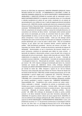 fevereiro de 2010 (Data do Julgamento). MINISTRO FERNANDO GONÇALVES, Relator
RECURSO ESPECIAL Nº 1.021.605 - SP (2008/0004761-5). RELATÓRIO. O EXMO. SR.
MINISTRO FERNANDO GONÇALVES: Por ARTUR CONSTRUÇÕES E EMPREENDIMENTOS
IMOBILIÁRIOS e HAROUTIUN SEFERIAN foi ajuizada ação de indenização contra o
BANCO SANTANDER NOROESTE S.A, alegando, em apertada síntese, ter o réu efetuado
a indevida transferência de valores de suas contas, resultando em um prejuízo de
aproximadamente cinco milhões de reais. A ação foi julgada parcialmente procedente
(sentença às fls. 1340/1355), decisão mantida pela maioria dos componentes da Sexta
Câmara do Primeiro Tribunal de Alçada Civil do Estado de São Paulo, em acórdão assim
sintetizado: "RESPONSABILIDADE CIVIL - Transferência indevida em contas correntes Falta de cumprimento de instruções contidas no manual da instituição financeira, em
consonância com diretrizes do Banco Central - Autorização verbal somente possível
após termos de autorização, por escrito, do correntista titular da conta a débito Responsabilidade do banco, ao teor do artigo 1521, inciso III, do CC - Restituição
(danos emergentes) e lucros cessantes devidos - Verba que não abrange valores
transferidos para conta corrente inserida no termo após sua confecção, consistente em
possível adulteração, pois a causa de pedir é diversa desta - Ônus da sucumbência
recíproco, já que, apesar com valor econômico distinto, somente existentes dois
pedidos - Ação parcialmente procedente - Recursos, dos autores e do bando - réu,
improvidos, por maioria. PROVA - Juntada de documentos e apreensão de máquina de
datilografia - Desnecessidade, eis que os documentos não possuem relação com o
ponto controverso, existência de autorização para débito em conta corrente - A
apreensão da máquina é desnecessária, porque a causa de pedir não se baseia em
adulteração do termo de autorização - Agravo retido improvido, por maioria. PROVA Indeferimento de perguntas em depoimento pessoal do co-autor - Pretensão de
produção de provas indeferidas - Impossibilidade - Contradita de testemunha deferida
- Ex-advogado do banco-réu - Manutenção da contradita – Agravo retido improvido,
por maioria." (fls. 1557). Opostos embargos de declaração pelo banco réu, restaram
rejeitados por maioria (fls. 1605/1617). Vieram, então, embargos infringentes
manejados pelo BANCO SANTANDER NOROESTE S.A, cujo processamento foi indeferido
por decisão do relator (fls. 1694). Interposto o agravo do art. 532 do Estatuto
Processual, restou desprovido pela Sexta Câmara do Primeiro Tribunal de Alçada Civil
do Estado de São Paulo (fls. 1748/1750), acórdão anulado posteriormente, por ter sido
desrespeitado o quorum exigido para o julgamento (fls. 1774/1775). Renovado o
julgamento, agora com a participação de cinco juízes, o agravo é provido (fls.
1790/1806), com o consequente processamento dos embargos infringentes, acolhidos
por maioria, guardando a ementa o seguinte teor: "EMBARGOS INFRINGENTES Responsabilidade Civil - Transferência entre contas correntes por ordem verbal –
Prática confessada e reiterada - Inexigência do contrato ou autorização escrita Conduta que se ajusta à vontade das partes – Contrato válido - Dano que se localiza
após a transferência – Inexistência de ilicitude na conduta do banco - Nexo causal não
reconhecido - Obrigação de indenizar afastada - Embargos acolhidos - Recurso
provido." (fls. 1880). Vêm embargos de declaração de ambas as partes, acolhido
somente o do Banco Santander Noroeste para fixar honorários advocatícios (fls.
1920/1922). Em sequência, desiste o Banco do recurso especial de fls. 1925/1959, em
vista do acolhimento dos embargos infringentes (fls. 2091). Sobrevem, então, o recurso
especial de ARTUR CONSTRUÇÕES E EMPREENDIMENTOS IMOBILIÁRIOS e outro, com
fundamento nas letras "a" e "c" do permissivo constitucional, no qual alegam maltrato
aos arts. 131, 354 e 535, I e II, do Código de Processo Civil; ao art. 14 do Código de
Defesa do Consumidor; ao art. 177 do Código Civil de 1916 e argumentam com dissídio

 