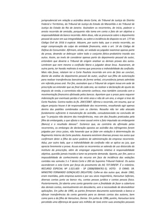 jurisprudencial em relação a acórdãos desta Corte, do Tribunal de Justiça do Distrito
Federal e Territórios, do Tribunal de Justiça do Estado do Maranhão e do Tribunal de
Justiça do Estado do Rio de Janeiro. Assinalam os recorrentes, de início, padecer o
aresto recorrido de omissão, porquanto não toma em conta o fato de ser objetiva a
responsabilidade do banco recorrido. Além disso, não se pronuncia sobre o depoimento
pessoal do autor em sua integralidade, ou sobre a incidência do disposto no art. 177 do
Código Civil de 1916 à espécie. Aduzem, por outro lado, que o aresto recorrido, ao
exigir comprovação da culpa da entidade financeira, viola o art. 14 do Código de
Defesa do Consumidor. Afirmam, ainda, ser vedado ao julgador examinar apenas parte
da prova, devendo se debruçar sobre todo o conjunto fático-probatório trazido aos
autos. Assim, ao invés de considerar apenas parte do depoimento pessoal do autor,
entendem que deveria o Tribunal de origem analisar as demais provas dos autos.
Lembram que nem mesmo a confissão libera o julgador desse ônus. Asseveram, de
outra parte, ter havido maltrato à norma que preconiza a indivisibilidade da confissão.
Mais não fosse, relatam ter a Corte Paulista incorrido em erro de fato ao concluir,
diante da análise do depoimento pessoal do autor, usufruir sua filha de autorização
para realizar transferências bancárias de forma verbal, circunstância jamais admitida
em referida prova oral. Por fim, assinalam que o Tribunal de origem inova em sede de
prescrição ao entender que ao final de cada ano, ao realizar a declaração de ajuste do
imposto de renda, o correntista não somente conhece, mas também concorda com a
movimentação financeira efetivada pelos bancos. Apontam que o prazo para requerer
indenização por eventuais perdas é de vinte anos e não de um ano, a vingar a tese da
Corte Paulista. Contra-razões às fls. 2047/2087. Afirma o recorrido, em resumo, que se
algum prejuízo houve é de responsabilidade dos recorrentes, ressaltando agir apenas
dentro dos padrões combinados com os clientes. Ressalta não ter sido atacado
fundamento suficiente à manutenção do acórdão, consubstanciado na conclusão de
que "o prejuízo não decorre das transferências, mas sim das fraudes praticadas pela
filha do embargado, o que afasta o nexo causal entre o fato imputado ao embargante
(Banco) e o resultado danoso". Esclarece que, ao contrário do afirmado pelos
recorrentes, os embargos de declaração opostos ao acórdão dos infringentes foram
julgados por cinco juízes, não havendo que se falar em violação à determinação do
Regimento Interno da Corte paulista. Assevera existirem diversas provas nos autos que
confirmam deter a filha do autor poderes de administração da empresa recorrente.
Aduz, por outro lado, que a indivisibilidade da confissão não se aplica ao juiz, que
aprecia livremente a prova. Acusa estar os recorrentes se valendo de uso distorcido do
instituto da prescrição, além de empregar argumento relativo à responsabilidade
objetiva, questão jamais trazida a lume na presente demanda. Aponta, por fim, para a
impossibilidade de conhecimento do recurso em face da incidência das vedações
contidas nas súmulas 5 e 7 desta Corte e 283 do Supremo Tribunal Federal. Os autos
ascenderam a esta Corte por força do provimento do AG 727.049/SP. É o relatório.
RECURSO ESPECIAL Nº 1.021.605 - SP (2008/0004761-5). VOTO: O EXMO. SR.
MINISTRO FERNANDO GONÇALVES (RELATOR): Colhe-se dos autos que, desde 1982,
eram mantidas, pela empresa autora e por seu sócio majoritário, Haroutiun Seferian,
diversas contas junto ao banco réu, contas pessoa jurídica e contas pessoa física.
Posteriormente, foi aberta uma conta garantia com a finalidade de fazer a cobertura
das demais contas, eventualmente em descoberto, sem a necessidade de desmobilizar
aplicações. Em julho de 1995, as partes firmaram documento autorizando o banco a
efetuar transferências da conta garantia para as demais contas dos autores, bem
como para a da filha de Haroutiun, Denise. Em junho de 1996, porém, Haroutiun teria
percebido uma diferença de quase seis milhões de reais entre suas anotações pessoais

 