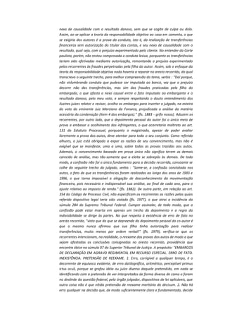 nexo de causalidade com o resultado danoso, sem que se cogite de culpa ou dolo.
Assim, ao se aplicar a teoria da responsabilidade objetiva ao caso em comento, o que
se exigiria dos autores é a prova da conduta, isto é, da realização de transferências
financeiras sem autorização do titular das contas, e seu nexo de causalidade com o
resultado, qual seja, com o prejuízo experimentado pelo cliente. No entender da Corte
paulista, porém, não restou comprovada a conduta lesiva, porquanto as transferências
teriam sido efetivadas mediante autorização, remontando o prejuízo experimentado
pelos recorrentes às fraudes perpetradas pela filha do autor. Assim, sob o enfoque da
teoria da responsabilidade objetiva nada haveria a reparar no aresto recorrido, do qual
transcrevo o seguinte trecho, para melhor compreensão do tema, verbis : "Daí porque,
não vislumbrando conduta que pudesse ser imputada ao banco, vez que o prejuízo
decorre não das transferências, mas sim das fraudes praticadas pela filha do
embargado, o que afasta o nexo causal entre o fato imputado ao embargante e o
resultado danoso, pelo meu voto, e sempre respeitando o douto entendimento dos
ilustres juízes relator e revisor, acolho os embargos para inverter o julgado, na esteira
do voto do eminente Juiz Marciano da Fonseca, prejudicada a análise da matéria
acessória da condenação (item 4 dos embargos)." (fls. 1883 - grifo nosso). Aduzem os
recorrentes, por outro lado, que o depoimento pessoal do autor foi o único meio de
prova a embasar o acolhimento dos infringentes, o que acarretaria maltrato ao art.
131 do Estatuto Processual, porquanto o magistrado, apesar de poder avaliar
livremente a prova dos autos, deve atentar para todo o seu conjunto. Como referido
alhures, o juiz está obrigado a expor as razões de seu convencimento, mas não é
exigível que se manifeste, uma a uma, sobre todas as provas trazidas aos autos.
Ademais, o convencimento baseado em prova única não significa terem as demais
carecido de análise, mas tão-somente que a eleita se sobrepôs às demais. De todo
modo, a confissão não foi o único fundamento para a decisão recorrida, consoante se
colhe do seguinte trecho do julgado, verbis : "Some-se, a confissão constatada nos
autos, o fato de que as transferências foram realizadas ao longo dos anos de 1993 e
1996, o que torna impossível a alegação de desconhecimento da movimentação
financeira, pois necessária e indispensável sua análise, ao final de cada ano, para o
ajuste relativo ao imposto de renda." (fls. 1882). De outra parte, em relação ao art.
354 do Código de Processo Civil, não especificam os recorrentes as razões pelas quais
referido dispositivo legal teria sido violado (fls. 1977), o que atrai a incidência da
súmula 284 do Supremo Tribunal Federal. Cumpre assinalar, de todo modo, que a
confissão pode estar inserta em apenas um trecho do depoimento e a regra da
indivisibilidade se dirige às partes. No que respeita à existência de erro de fato no
aresto recorrido, "visto que do que se depreende do depoimento pessoal do co-autor é
que o mesmo nunca afirmou que sua filha tinha autorização para realizar
transferências, muito menos por ordem verbal!" (fls. 1979), verifica-se que os
recorrentes intencionam, na realidade, o reexame das provas dos autos de modo a que
sejam afastadas as conclusões consignadas no aresto recorrido, providência que
encontra óbice na súmula 07 do Superior Tribunal de Justiça. A propósito: "EMBARGOS
DE DECLARAÇÃO EM AGRAVO REGIMENTAL EM RECURSO ESPECIAL. ERRO DE FATO.
INEXISTÊNCIA. PRETENSÃO DE REEXAME. 1. Erro, corrigível a qualquer tempo, é o
decorrente de equívoco evidente, de erro datilográfico, aritmético, perceptível primus
ictus oculi, porque se grafou idéia ou juízo diverso daquele pretendido, em nada se
identificando com a pretensão de ver interpretados de forma diversa de como o foram
no deslinde da questão federal, pelo órgão julgador, dispositivos de lei aplicáveis, que
outra coisa não é que nítida pretensão de reexame meritório do decisum. 2. Não há
erro qualquer na decisão que, de modo suficientemente claro e fundamentado, decide

 