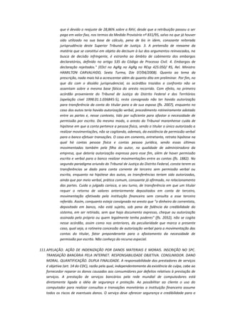 que é devido o reajuste de 28,86% sobre a RAV, desde que a retribuição passou a ser
paga em valor fixo, nos termos da Medida Provisória nº 831/95, salvo no que já houver
sido utilizado na sua base de cálculo, pena de bis in idem, consoante reiterada
jurisprudência deste Superior Tribunal de Justiça. 3. A pretensão de reexame da
matéria que se constitui em objeto do decisum à luz dos argumentos reinvocados, na
busca de decisão infringente, é estranha ao âmbito de cabimento dos embargos
declaratórios, definido no artigo 535 do Código de Processo Civil. 4. Embargos de
declaração rejeitados." (EDcl no AgRg no AgRg no REsp 425.050/ RS, Rel. Ministro
HAMILTON CARVALHIDO, Sexta Turma, DJe 07/04/2008). Quanto ao tema da
prescrição, nada mais há a acrescentar além do quanto dito em preliminar. Por fim, no
que diz com o dissídio jurisprudencial, os acórdãos trazidos a confronto não se
assentam sobre a mesma base fática do aresto recorrido. Com efeito, no primeiro
acórdão proveniente do Tribunal de Justiça do Distrito Federal e dos Territórios
(apelação cível 1998.01.1.036845-5), resta consignado não ter havido autorização
para transferência da conta do titular para a de sua esposa (fls. 2007), enquanto no
caso dos autos teria havido autorização verbal, procedimento rotineiramente adotado
entre as partes e, nesse contexto, tido por suficiente para afastar a necessidade de
permissão por escrito. Do mesmo modo, o aresto do Tribunal maranhense cuida de
hipótese em que a conta pertence a pessoa física, sendo o titular o único autorizado a
realizar movimentações, não se cogitando, ademais, da existência de permissão verbal
para o banco efetuar transações. O caso em comento, entretanto, retrata hipótese na
qual há contas pessoa física e contas pessoa jurídica, sendo essas últimas
movimentadas também pela filha do autor, na qualidade de administradora da
empresa, que deteria autorização expressa para esse fim, além de haver permissão
escrita e verbal para o banco realizar movimentações entre as contas (fls. 1882). No
segundo paradigma oriundo do Tribunal de Justiça do Distrito Federal, consta terem as
transferências se dado para conta corrente de terceiro sem permissão verbal ou
escrita, enquanto na hipótese dos autos, as transferências teriam sido autorizadas,
ainda que por meio verbal, prática comum, consoante já afirmado, no relacionamento
das partes. Cuida o julgado carioca, a seu turno, de transferência em que um titular
requer o retorno de valores anteriormente depositados em conta de terceiro,
movimentação efetivada pela instituição financeira sem consulta a esse terceiro
referido. Assim, conquanto esteja consignado no aresto que "o dinheiro do correntista,
depositado em banco, não está sujeito, sob pena de falência da credibilidade do
sistema, em ser retirado, sem que haja documento expresso, cheque ou autorização
assinada pelo próprio ou quem legalmente tenha poderes" (fls. 2032), não se cogita
nesse acórdão, assim como nos anteriores, da peculiaridade que marca o presente
caso, qual seja, a rotineira concessão de autorização verbal para a movimentação das
contas do titular, fator preponderante para o afastamento da necessidade de
permissão por escrito. Não conheço do recurso especial.
111. APELAÇÃO. AÇÃO DE INDENIZAÇÃO POR DANOS MATERIAIS E MORAIS. INSCRIÇÃO NO SPC.
TRANSAÇÃO BANCÁRIA PELA INTERNET. RESPONSABILIDADE OBJETIVA. CONSUMIDOR. DANO
MORAL. QUANTIFICAÇÃO. DUPLA FINALIDADE. A responsabilidade dos prestadores de serviços
é objetiva (art. 14 do CDC), razão pela qual, independentemente da existência de culpa, cabe ao
fornecedor reparar os danos causados aos consumidores por defeitos relativos à prestação de
serviços. A prestação de serviços bancários pela rede mundial de computadores está
diretamente ligada a idéia de segurança e proteção. Ao possibilitar ao cliente o uso do
computador para realizar consultas e transações monetárias a instituição financeira assume
todos os riscos de eventuais danos. O serviço deve oferecer segurança e credibilidade para o

 