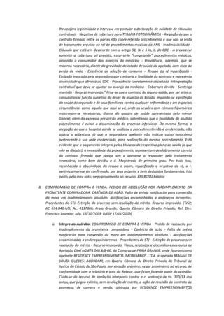 lhe confere legitimidade e interesse em postular a declaração de nulidade de cláusulas
contratuais - Negativa de cobertura para TERAPIA FOTODINÂMICA - Alegação de que o
contrato firmado entre as partes não cobre referido procedimento e que não se trata
de tratamento previsto no rol de procedimentos médicos da ANS - Inadmissibilidade Cláusula que está em desacordo com o artigo 51, IV e § Io, II, do CDC - A prevalecer
somente a cobertura ali prevista, estar-se-ia "congelando" procedimentos médicos,
privando o consumidor dos avanços da medicina - Providência, ademais, que se
mostrou necessária, diante da gravidade do estado de saúde da apelada, com risco de
perda de visão - Existência de relação de consumo – Recusa da ré injustificada Exclusão invocada pela seguradora que contraria a finalidade do contrato e representa
abusividade que afronta ao CDC - Procedência corretamente decretada -Interpretação
contratual que deve se ajustar ao avanço da medicina - Cobertura devida - Sentença
mantida - Recurso improvido." Frise-se que o contrato de seguro-saúde, por ser atípico,
consubstancia função supletiva do dever de atuação do Estado, impondo-se a proteção
da saúde do segurado e de seus familiares contra qualquer enfermidade e em especiais
circunstâncias como aquela que aqui se vê, onde as sessões com câmara hiperbárica
mostraram-se necessárias, diante do quadro de saúde apresentado pelo menor
Gabriel, além da expressa prescrição médica, salientando que a finalidade do aludido
procedimento é evitar a disseminação do processo infeccioso. Da mesma forma, a
alegação de que o hospital aonde se realizou o procedimento não é credenciado, não
afasta a cobertura, já que a seguradora apelante não indicou outro nosocômio
pertencente à sua rede credenciada, para realização do mesmo procedimento. Está
evidente que o pagamento integral pelos titulares do respectivo plano de saúde (o que
não se discute), a necessidade do procedimento, representam desdobramento correto
do contrato firmado que obriga sim a apelante a responder pelo tratamento
necessário, como bem decidiu o d. Magistrado de primeiro grau. Por tudo isso,
reconhecida a abusividade da recusa e assim, injustificada a negativa da ré, a r.
sentença merece ser confirmada, por seus próprios e bem deduzidos fundamentos. Isto
posto, pelo meu voto, nego provimento ao recurso. XES ROSSI Relator
8.

COMPROMISSO DE COMPRA E VENDA. PEDIDO DE RESOLUÇÃO POR INADIMPLEMENTO DA
PROMITENTE COMPRADORA. CARÊNCIA DE AÇÃO. Falta de prévia notificação para conversão
da mora em inadimplemento absoluto. Notificações encaminhadas a endereços incorretos.
Precedentes do STJ. Extinção do processo sem resolução do mérito. Recurso improvido. (TJSP;
AC 674.040.4/8; Ac. 4137386; Praia Grande; Quarta Câmara de Direito Privado; Rel. Des.
Francisco Loureiro; Julg. 15/10/2009; DJESP 17/11/2009)
a.

Integra do Acórdão: COMPROMISSO DE COMPRA E VENDA - Pedido de resolução por
inadimplemento da promitente compradora - Carência de ação - Falta de prévia
notificação para conversão da mora em inadimplemento absoluto - Notificações
encaminhadas a endereços incorretos - Precedentes do STJ - Extinção do processo sem
resolução do mérito - Recurso improvido. Vistos, relatados e discutidos estes autos de
Apelação Cível nQ 674.040.4/8-00, da Comarca de PRAIA GRANDE, onde figuram como
apelante RESIDENCE EMPREENDIMENTOS IMOBILIÁRIOS LTDA. e apelada MAGALI DE
SOUZA GUEDES: ACORDAM, em Quarta Câmara de Direito Privado do Tribunal de
Justiça do Estado de São Paulo, por votação unânime, negar provimento ao recurso, de
conformidade com o relatório e voto do Relator, que ficam fazendo parte do acórdão.
Cuida-se de recurso de apelação interposto contra a r. sentença de tis. 110/13 dos
autos, que julgou extinta, sem resolução de mérito, a ação de rescisão de contrato de
promessa de compra e venda, ajuizada por RESIDENCE EMPREENDIMENTOS

 