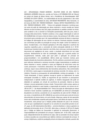 S/A - APELADO(A)(S): ITAMAR MOREIRA - RELATOR: EXMO. SR. DES. TIBÚRCIO
MARQUES. ACÓRDÃO: Vistos etc., acorda, em Turma, a 15ª CÂMARA CÍVEL do Tribunal
de Justiça do Estado de Minas Gerais, sob a Presidência do Desembargador JOSÉ
AFFONSO DA COSTA CÔRTES , na conformidade da ata dos julgamentos e das notas
taquigráficas, à unanimidade de votos, EM NEGAR PROVIMENTO. Belo Horizonte, 11
de março de 2010. DES. TIBÚRCIO MARQUES – Relator: NOTAS TAQUIGRÁFICAS. O SR.
DES. TIBÚRCIO MARQUES: VOTO - Trata-se de apelação interposta à sentença que,
nos autos da ação de indenização por danos materiais e morais movida por Itamar
Moreira em face do Banco Itaú S/A, julgou procedentes os pedidos contidos na inicial,
para condenar o réu a cancelar as transações questionadas, além dos juros, taxas e
encargos delas decorrentes. Também condenou o réu a pagar indenização no valor de
R$ 10.000,00 (dez mil reais) a título de danos morais. Na sentença (f. 181-189), a Juíza
de primeiro grau entendeu que é de responsabilidade exclusiva do banco a segurança
do tráfego de informações de seus clientes na internet. Eventuais prejuízos causados
aos correntistas por falha na prestação do serviço lhe impõe o dever de indenizar os
danos. Inconformado, o réu interpôs apelação (f. 191-216), alegando a ausência dos
requisitos específicos para a concessão da tutela antecipada deferida às f. 92-93.
Sustenta que inexistem dano material e ato ilícito, bem como que, eventuais prejuízos,
decorreram da negligência do autor, sendo o resultado decorrência de sua culpa
exclusiva. Relativamente ao valor da condenação, alega que a quantia produz um
locupletamento indevido, razão pela qual pede a aplicação do princípio da
proporcionalidade e da razoabilidade. Afirma ainda que inexistem motivos para
fixação elevada dos honorários advocatícios. Por fim, pleiteia o provimento do recurso
para reformar totalmente a sentença recorrida e julgar improcedentes os pedidos de
danos materiais e morais, condenar o autor por litigância de má-fé bem como nas
custas processuais e honorários advocatícios. Na eventualidade de confirmação da
sentença, requer novos arbitramentos dos honorários advocatícios. Nas contrarrazões
(f. 218-222), o autor pugna a manutenção da sentença recorrida. Em síntese, este é o
relatório. Presentes os pressupostos de admissibilidade, conheço da apelação. 1 - Da
Tutela Antecipada. O banco apelante insurge-se quanto ao deferimento da tutela
antecipada concedida à f. 92/93, ao argumento de que inexistem os pressupostos
indispensáveis à referida medida de urgência. A matéria impugnada não pode ser
debatida em apelação, em virtude da ocorrência da preclusão. Caberia ao banco
interpor o recurso apropriado a tempo e modo. Transcorrido in albis o prazo, operou-se
a preclusão, fenômeno o qual impede a reapreciação da matéria, nos termos do art.
183 do CPC. 2 - Da Responsabilidade Civil. Trata-se de ação de indenização por danos
material e moral. Sustenta o apelado que, em 01/06/2007, foi vítima de contratação
fraudulenta via internet, consistente em um empréstimo do valor de R$ 5.770,00, em
seu nome, e transferência de R$ 1.400,00 de sua conta corrente para conta de terceiro
desconhecido, do mesmo banco, em outro Estado. Alega que, apesar de tais operações
terem sido consideradas suspeitas pelo próprio banco, este deixou de reparar os danos.
Inicialmente, insta pontuar que a relação jurídica deduzida em juízo é de consumo,
uma vez que o apelado/autor enquadra-se no conceito do consumidor previsto no art.
2º, caput, do CDC (destinatário final fático - corrente finalista) e o banco apelante na
definição de fornecedor do art. 3º do CDC. Além disso, a Súmula nº 297 do STJ dispõe
que o Código de Defesa do Consumidor é aplicável às instituições financeiras. A
responsabilidade dos prestadores de serviços é objetiva (art. 14 do CDC), razão pela
qual, independentemente da existência de culpa, cabe ao prestador de serviço reparar
os danos causados aos consumidores por defeitos relativos à prestação dos serviços. O
serviço é defeituoso, conforme parágrafo primeiro do dispositivo indicado, quando não

 