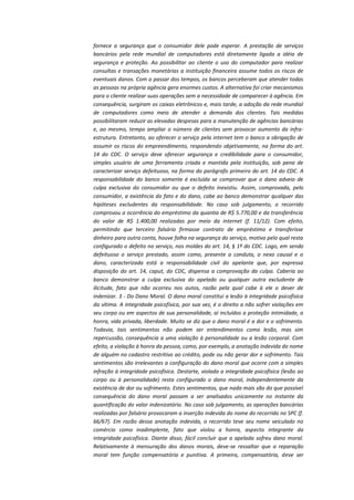 fornece a segurança que o consumidor dele pode esperar. A prestação de serviços
bancários pela rede mundial de computadores está diretamente ligada a idéia de
segurança e proteção. Ao possibilitar ao cliente o uso do computador para realizar
consultas e transações monetárias a instituição financeira assume todos os riscos de
eventuais danos. Com o passar dos tempos, os bancos perceberam que atender todas
as pessoas na própria agência gera enormes custos. A alternativa foi criar mecanismos
para o cliente realizar suas operações sem a necessidade de comparecer à agência. Em
consequência, surgiram os caixas eletrônicos e, mais tarde, a adoção da rede mundial
de computadores como meio de atender a demanda dos clientes. Tais medidas
possibilitaram reduzir as elevadas despesas para a manutenção de agências bancárias
e, ao mesmo, tempo ampliar o número de clientes sem provocar aumento da infraestrutura. Entretanto, ao oferecer o serviço pela internet tem o banco a obrigação de
assumir os riscos do empreendimento, respondendo objetivamente, na forma do art.
14 do CDC. O serviço deve oferecer segurança e credibilidade para o consumidor,
simples usuário de uma ferramenta criada e mantida pela instituição, sob pena de
caracterizar serviço defeituoso, na forma do parágrafo primeiro do art. 14 do CDC. A
responsabilidade do banco somente é excluída se comprovar que o dano adveio de
culpa exclusiva do consumidor ou que o defeito inexistiu. Assim, comprovada, pelo
consumidor, a existência do fato e do dano, cabe ao banco demonstrar qualquer das
hipóteses excludentes da responsabilidade. No caso sob julgamento, o recorrido
comprovou a ocorrência do empréstimo da quantia de R$ 5.770,00 e da transferência
do valor de R$ 1.400,00 realizadas por meio da internet (f. 11/12). Com efeito,
permitindo que terceiro falsário firmasse contrato de empréstimo e transferisse
dinheiro para outra conta, houve falha na segurança do serviço, motivo pelo qual resta
configurado o defeito no serviço, nos moldes do art. 14, § 1º do CDC. Logo, em sendo
defeituoso o serviço prestado, assim como, presente a conduta, o nexo causal e o
dano, caracterizada está a responsabilidade civil do apelante que, por expressa
disposição do art. 14, caput, do CDC, dispensa a comprovação da culpa. Caberia ao
banco demonstrar a culpa exclusiva do apelado ou qualquer outra excludente de
ilicitude, fato que não ocorreu nos autos, razão pela qual cabe à ele o dever de
indenizar. 3 - Do Dano Moral. O dano moral constitui a lesão à integridade psicofísica
da vítima. A integridade psicofísica, por sua vez, é o direito a não sofrer violações em
seu corpo ou em aspectos de sua personalidade, aí incluídos a proteção intimidade, a
honra, vida privada, liberdade. Muito se diz que o dano moral é a dor e o sofrimento.
Todavia, tais sentimentos não podem ser entendimentos como lesão, mas sim
repercussão, consequência a uma violação à personalidade ou a lesão corporal. Com
efeito, a violação à honra da pessoa, como, por exemplo, a anotação indevida do nome
de alguém no cadastro restritivo ao crédito, pode ou não gerar dor e sofrimento. Tais
sentimentos são irrelevantes a configuração do dano moral que ocorre com a simples
infração à integridade psicofísica. Destarte, violada a integridade psicofísica (lesão ao
corpo ou à personalidade) resta configurado o dano moral, independentemente da
existência de dor ou sofrimento. Estes sentimentos, que nada mais são do que possível
consequência do dano moral passam a ser analisados unicamente no instante da
quantificação do valor indenizatório. No caso sob julgamento, as operações bancárias
realizadas por falsário provocaram a inserção indevida do nome do recorrido no SPC (f.
66/67). Em razão dessa anotação indevida, o recorrido teve seu nome veiculado no
comércio como inadimplente, fato que violou a honra, aspecto integrante da
integridade psicofísica. Diante disso, fácil concluir que a apelada sofreu dano moral.
Relativamente à mensuração dos danos morais, deve-se ressaltar que a reparação
moral tem função compensatória e punitiva. A primeira, compensatória, deve ser

 