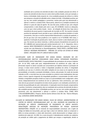 analisada sob os prismas da extensão do dano e das condições pessoais da vítima. O
exame da extensão do dano leva em conta o bem jurídico lesado, como por exemplo, a
honra, a intimidade, lesão corporal, etc. Já as condições pessoais da vítima é o critério
que pesquisa a situação do ofendido antes e depois da lesão. A finalidade punitiva, por
sua vez, tem caráter pedagógico e preventivo, motivo pelo qual visa desestimular o
ofensor a reiterar a conduta ilícita. Nesse ponto, observa-se a condição econômica do
ofensor e o grau de culpa do agente. No caso dos autos, verifica-se que, sob o ângulo
compensatório o valor fixado pela Juíza a quo, R$ 10.000,00, mostra-se adequado,
uma vez que o bem jurídico lesado - honra - foi atingido de forma leve, haja vista a
inexistência de prova quanto à repercussão da inscrição no SPC. No tocante à função
punitiva da reparação moral, percebe-se que a referida importância também se revela
conveniente, visto que se mostra imprescindível desestimular a conduta do apelante, a
fim de que atue com mais prudência e em respeito à Lei nº 8.078/90. Além disso, o
apelante é instituição de grande porte. Assim, deve-se manter o valor fixado pelo juiz a
quo. No tocante aos danos materiais, o efetivo prejuízo (transferência da quantia de
R$ 1.400,00) está representado pelo extrato bancário de f. 11. 4 - Dispositivo. Ante o
exposto, NEGO PROVIMENTO À APELAÇÃO. Custas pelo banco apelante. Votaram de
acordo com o(a) Relator(a) os Desembargador(es): TIAGO PINTO e ANTÔNIO BISPO.
SÚMULA: NEGARAM PROVIMENTO - TRIBUNAL DE JUSTIÇA DO ESTADO DE MINAS
GERAIS - APELAÇÃO CÍVEL Nº 1.0693.07.064115-6/001
112. APELAÇÃO. AÇÃO DE INDENIZAÇÃO POR DANOS MORAIS. INSCRIÇÃO NO SPC.
RESPONSABILIDADE OBJETIVA. CONSUMIDOR. DANO MORAL. INTEGRIDADE PSICOFÍSICA.
QUANTIFICAÇÃO. DUPLA FINALIDADE. A responsabilidade dos prestadores de serviços é objetiva
(art. 14 do CDC), razão pela qual, independentemente da existência de culpa, cabe ao
fornecedor reparar os danos causados aos consumidores por defeitos relativos à prestação de
serviços. O dano moral constitui a lesão à integridade psicofísica da vítima. A integridade
psicofísica, por sua vez, é o direito a não sofrer violações em seu corpo ou em aspectos de sua
personalidade, aí incluídos a proteção intimidade, a honra, vida privada. Em razão da inserção
indevida no SPC, o recorrido teve seu nome veiculado no comércio como inadimplente, fato que
violou a honra, aspecto integrante da integridade psicofísica e caracterizador do dano moral.
Violada a integridade psicofísica (lesão ao corpo ou à personalidade) resta configurado o dano
moral, independentemente da existência de dor ou sofrimento. Estes sentimentos, que nada
mais são do que possível conseqüência do dano moral, passam a ser analisados unicamente no
instante da quantificação do valor indenizatório. A reparação moral tem função compensatória
e punitiva. A primeira, compensatória, deve ser analisada sob os prismas da extensão do dano e
das condições pessoais da vítima. A finalidade punitiva, por sua vez, tem caráter pedagógico e
preventivo, pois visa desestimular o ofensor a reiterar a conduta ilícita. (TJMG; APCV
1.0512.09.066098-0/0011; Pirapora; Décima Quinta Câmara Cível; Rel. Des. Tibúrcio Marques;
Julg. 11/03/2010; DJEMG 30/03/2010)
113. AÇÃO DE INDENIZAÇÃO POR DANOS MORAIS. FALHA NO SERVIÇO. ADMINISTRADORA DE
CARTÃO DE CRÉDITO. RESPONSABILIDADE (ART. 14, CDC). INSCRIÇÃO EM CADASTROS DE
RESTRIÇÃO AO CRÉDITO. COMPROVAÇÃO DE PAGAMENTO DE DÉBITO INSCRITO.
MANUTENÇÃO INDEVIDA DA INSCRIÇÃO. PROCEDÊNCIA DO PEDIDO. QUANTUM
INDENIZATÓRIO. FIXAÇÃO. Em se tratando de responsabilidade contratual, sob a égide do
Código de Defesa do Consumidor, para que haja o dever de indenizar, basta se comprovar a
falha no serviço prestado e o dano dele decorrente, sendo desnecessário se indagar sobre a
existência de culpa (art. 14, CDC). Se o nome da parte é indevidamente mantido nos cadastros
de proteção ao crédito após o pagamento do débito que ensejou a negativação, devida se

 