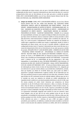 mostra a indenização por danos morais, uma vez que a inscrição indevida é suficiente para
configuração do dano moral. O quantum indenizatório por dano moral não deve ser a causa de
enriquecimento ilícito nem ser tão diminuto em seu valor que perca o sentido de punição.
(TJMG; APCV 1.0145.08.500761-8/0011; Juiz de Fora; Décima Quarta Câmara Cível; Rel. Des.
Valdez Leite Machado; Julg. 25/02/2010; DJEMG 30/03/2010)
a.

Integra do Acórdão: (TJMG; APCV 1.0145.08.500761-8/001(1); Juiz de Fora; Décima
Quarta Câmara Cível; Rel. Des. Valdez Leite Machado; Julg. 25/02/2010; DJEMG
30/03/2010). EMENTA: AÇÃO DE INDENIZAÇÃO POR DANOS MORAIS - FALHA NO
SERVIÇO - ADMINISTRADORA DE CARTÃO DE CRÉDITO - RESPONSABILIDADE (ART. 14,
CDC) - INSCRIÇÃO EM CADASTROS DE RESTRIÇÃO AO CRÉDITO - COMPROVAÇÃO DE
PAGAMENTO DE DÉBITO INSCRITO - MANUTENÇÃO INDEVIDA DA INSCRIÇÃO PROCEDÊNCIA DO PEDIDO - 'QUANTUM' INDENIZATÓRIO - FIXAÇÃO. Em se tratando
de responsabilidade contratual, sob a égide do Código de Defesa do Consumidor, para
que haja o dever de indenizar, basta se comprovar a falha no serviço prestado e o dano
dele decorrente, sendo desnecessário se indagar sobre a existência de culpa (art. 14,
CDC). Se o nome da parte é indevidamente mantido nos cadastros de proteção ao
crédito após o pagamento do débito que ensejou a negativação, devida se mostra a
indenização por danos morais, uma vez que a inscrição indevida é suficiente para
configuração do dano moral. O 'quantum' indenizatório por dano moral não deve ser a
causa de enriquecimento ilícito nem ser tão diminuto em seu valor que perca o sentido
de punição. APELAÇÃO CÍVEL N° 1.0145.08.500761-8/001 - COMARCA DE JUIZ DE FORA
- APELANTE(S): BANCO ITAUCARD S/A - APELADO(A)(S): ELI CARLOS DE OLIVEIRA
MATTOS - RELATOR: EXMO. SR. DES. VALDEZ LEITE MACHADO. ACÓRDÃO: Vistos etc.,
acorda, em Turma, a 14ª CÂMARA CÍVEL do Tribunal de Justiça do Estado de Minas
Gerais, sob a Presidência do Desembargador VALDEZ LEITE MACHADO , incorporando
neste o relatório de fls., na conformidade da ata dos julgamentos e das notas
taquigráficas, à unanimidade de votos, EM NEGAR PROVIMENTO. Belo Horizonte, 25
de fevereiro de 2010. DES. VALDEZ LEITE MACHADO – Relator: NOTAS TAQUIGRÁFICAS.
O SR. DES. VALDEZ LEITE MACHADO: VOTO - Eli Carlos de Oliveira Mattos ajuizou ação
de indenização por danos morais em face de Itaucredicard Banco S.A., alegando que
era cliente da ré e que por motivos alheios a sua vontade ficou inadimplente, contudo,
disse que liquidou sua dívida em 13-10-08. Aduziu que, após quitar seu débito e
apresentar a quitação imediatamente à agência credora, lhe foi informado que seu
CPF seria excluído do Serasa no prazo máximo de cinco dias úteis, entretanto, mesmo
após 28 dias seu CPF continuava inscrito em referido cadastro. Afirmou que, por ter a
ré mantido seu nome nos cadastros de restrição ao crédito indevidamente, foi
impedido de abrir crediário em uma loja de produtos eletrônicos no dia 10-11-08, o que
lhe causou prejuízos de ordem moral. Asseverou que compareceu ao Serasa
novamente no dia 24-11-08 para tentar solucionar o óbice, no entanto, não logrou
êxito. Disse ter direito ao recebimento de indenização a título de danos morais, nos
termos da Constituição Federal e lei civil. Por fim, requereu a procedência do pedido,
para que a ré fosse condenada a lhe pagar indenização por danos morais. Às f. 29-44,
a ré apresentou contestação, alegando estar ausente no caso em comento o dano
moral alegado, uma vez que não há nos autos qualquer prova de que ela teria
prejudicado a normalidade da vida pessoal ou social do autor. Afirmou, ainda, que não
praticou qualquer ato ilícito. Ao final, requereu a improcedência do pedido inicial. Às f.
54-58, sobreveio aos autos a r. sentença, em que o MM. Juiz julgou o pedido
procedente, para confirmar, em definitivo, os efeitos da tutela concedida no sentido de
excluir o nome do autor dos cadastros restritivos ao crédito, além de ter condenado a

 