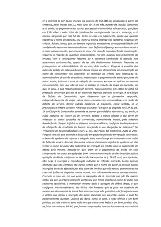 ré a indenizá-lo por danos morais na quantia de R$5.000,00, atualizada a partir da
sentença, pelos índices da CGJ, mais juros de 1% ao mês, a partir da citação. Condenou
a ré, ainda, ao pagamento das custas processuais e honorários advocatícios, que fixou
em 15% sobre o valor total da condenação. Inconformada com a r. sentença, a ré
apelou, alegando que não há ato ilícito no caso em julgamento, sendo que quando
negativou o nome do apelado, seu nome já estava inserido nos cadastros negativos de
crédito. Aduziu, ainda, que, os demais requisitos ensejadores da responsabilidade civil
também não restaram demonstrados no caso. Definiu a diferença entre o dano moral e
o mero aborrecimento, que ocorreu in casu. Em caso de manutenção da condenação,
requereu a redução do quantum indenizatório. Por fim, pugnou pelo provimento do
recurso, com a consequente reforma da r. sentença combatida. O apelado não
apresentou contrarrazões, apesar de ter sido devidamente intimado. Presentes os
pressupostos de admissibilidade do recurso, dele conheço. Cinge-se a questão dos
autos de pedido de indenização por danos morais em decorrência da manutenção do
nome do consumidor nos cadastros de restrição ao crédito pela instituição ré,
administradora de cartão de crédito, mesmo após o pagamento de débito por parte do
autor. Assim, trata-se o caso de relação de consumo, em que se aplicam as normas
consumeristas, pelo que não há que se indagar a respeito da culpa da apelante, eis
que, in casu, a sua responsabilidade decorre, exclusivamente, em razão da falha na
prestação do serviço, pois tal se dá diante da expressa previsão do artigo 14 do Código
de Defesa do Consumidor, que determina que o fornecedor responde,
independentemente de culpa, pelos danos causados aos consumidores em razão do
defeito do serviço, dentre outras hipóteses. A propósito, nesse sentido, já se
pronunciou o mestre Cavalieri Filho que assevera: "Em face do disposto no § 3º do art.
14 do Código do Consumidor, somente se provar que o defeito não existiu, ou, então, a
culpa exclusiva do cliente ou de terceiro, poderá o banco afastar o seu dever de
indenizar os danos causados ao correntista, normalmente morais, pela indevida
devolução do cheque. A falha no sistema, à toda evidência, configura inadimplemento
da obrigação de resultado do banco, ensejando a sua obrigação de indenizar" (in
"Programa de Responsabilidade Civil", 2. ed., São Paulo, Ed. Malheiros, 2000, p. 299).
Forçoso concluir que, estando a discussão em pauta respaldada em relação contratual,
o dever da apelante de reparar o alegado dano moral surge exclusivamente em razão
da falha do serviço. No caso dos autos, nota-se claramente a falha da apelante ao não
retirar o nome do autor dos cadastros de restrição ao crédito após o pagamento de
débito pelo mesmo. Ressalte-se que, além de o pagamento da dívida ter sido
comprovado nos autos em epígrafe, bem como a manutenção de dita inscrição após a
quitação da dívida, conforme se extrai de documentos de f. 16-20, a ré, ora apelante,
não nega a inscrição e manutenção indevida de referida inscrição, tendo apenas
afirmado que não cometeu ato ilícito, sendo que o nome do autor já possuía outras
inscrições antes da efetuada por ela, além de ter dito que não restou demonstrado no
caso sub judice os alegados danos morais, mas tão-somente meros aborrecimentos.
Contudo, a meu ver, em que pese as alegações da ré, entendo que não lhe assiste
razão, eis que, a própria apelante confessou que tenha inserido o nome do autor nos
cadastros restritivos, o mantendo mesmo após a quitação do débito desse, o que
configura, indubitavelmente, ato ilícito, não havendo que se falar em ausência do
mesmo em decorrência de inscrições anteriores que não guardam relação alguma com
o débito que gerou a inscrição do autor discutida nos presentes autos, o qual foi
posteriormente quitado. Quanto ao dano, como se sabe, é toda ofensa a um bem
jurídico, ou seja, existe o dano toda vez que existe uma lesão a um bem jurídico. Ora,
os fatos narrados na inicial, que foram comprovados com os documentos acostados à

 