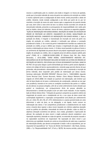 mesma e confirmados pela ré, revelam uma lesão à imagem e à honra do apelado,
sendo que a inscrição indevida do nome da parte nos cadastros de restrição ao crédito
é motivo suficiente para a configuração do dano moral, sendo presumido o abalo de
crédito. Destarte, tendo restado configurado o ato ilícito por parte da ré, por ter
mantido a inscrição do nome do autor mesmo após o pagamento da quantia devida
por esse, bem como o nexo entre tal ato e os danos morais ocorridos em virtude da
manutenção indevida, presentes os pressupostos da responsabilidade civil, razão pela
qual se impõe o dever de indenizar. Acerca do tema, colaciono os seguintes julgados:
"AÇÃO DE INDENIZAÇÃO POR DANOS MORAIS. INSCRIÇÃO DO NOME DO DEVEDOR EM
ÓRGÃO DE PROTEÇÃO AO CRÉDITO. PAGAMENTO DA DÍVIDA. MANUTENÇÃO DA
INSCRIÇÃO INDEVIDA. CABIMENTO DE INDENIZAÇÃO POR DANOS MORAIS. 1- Após a
quitação da dívida, é irregular a manutenção da inscrição do nome da parte nos
órgãos de proteção ao crédito, cabendo à instituição que efetuou a anotação
providenciar a baixa. 2- Se o nome da parte é indevidamente mantido nos cadastros de
proteção ao crédito, já que o débito que ensejou a negativação foi pago, devida se
mostra a indenização por danos morais. 3- O dano moral pautado na ofensa à honra e
ao sentimento de dignidade da pessoa decorre da própria negativação injusta junto a
órgãos de proteção ao crédito, não se exigindo prova de efetivo prejuízo sofrido pela
parte" (TJMG, AC n. 2.0000.00.514583-3/000, 9ª Câmara Cível, Rel. Des. Pedro
Bernardes, J. 10-01-2006). "DANO MORAL. CADASTRAMENTO INDEVIDO SPC.
NEGLIGÊNCIA DA RÉ EM PROCEDER INCLUSÃO DO NOME DA AUTORA EM ÓRGÃOS DE
RESTRIÇÃO AO CREDITO, POR DÍVIDA QUE ESTAVA DEVIDAMENTE QUITADA. DANO IN
RE IPSA. Em que pese alegue a parte demandada que tenha a parte autora digitado o
número do código de barras equivocadamente, restando paga parcela diversa da que
pretendia, não procedendo o demandado a baixa do valor e mantendo a inscrição de
forma indevida, deve responder pelo pedido de indenização por danos morais.
Sentença reformada. RECURSO PROVIDO" (Recurso Cível n. 71001538834, Segunda
Turma Recursal Cível, Turmas Recursais, Relator: Clovis Moacyr Mattana Ramos,
Julgado em 30-01-2008). Em relação ao quantum da indenização, vale lembrar que
não há base fixada em lei para o arbitramento da condenação, cabendo ao Juiz agir
com prudência, levando-se em conta as condições econômicas das partes e o reflexo
do ato danoso na pessoa atingida, a fim de se evitar arbitramento muito elevado que
poderá se transformar, em enriquecimento ilícito da pessoa ofendida ou
descaracterizar o sentido de punição se for um valor muito reduzido. A esse respeito,
lição de Maria Helena Diniz: "A fixação do quantum competirá ao prudente arbítrio do
magistrado de acordo com o estabelecido em lei, e nos casos de dano moral não
contemplado legalmente a reparação correspondente será fixada por arbitramento
(CC, art. 1553, RTJ, 69: 276, 67: 277). Arbitramento é o exame pericial tendo em vista
determinar o valor do bem, ou da obrigação, a ele ligado, muito comum na
indenização dos danos. É de competência jurisdicional o estabelecimento do modo
como o lesante deve reparar o dano moral, baseado em critérios subjetivos (posição
social ou política do ofendido, intensidade do ânimo de ofender; culpa ou dolo) ou
objetivos (situação econômica do ofensor, risco criado, gravidade e repercussão da
ofensa). Na avaliação do dano moral o órgão judicante deverá estabelecer uma
reparação equitativa, baseada na culpa do agente, na extensão do prejuízo causado e
na capacidade econômica do responsável. Na reparação do dano moral o juiz
determina, por eqüidade, levando em conta as circunstâncias de cada caso, o quantum
da indenização devida, que deverá corresponder à lesão e não se equivalente, por ser
impossível tal equivalência" (in "Curso de Direito Civil Brasileiro", São Paulo, Saraiva,
1990, v. 7 p "Responsabilidade Civil", 5ª ed. p. 78/79). No mesmo sentido, colaciono os

 