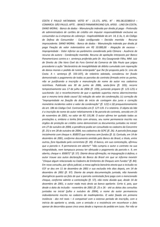 COSTA E PAULO HATANAKA. VOTO N° : 13.171. APEL. N° : 991.06.023803-0 COMARCA: SÃO PAULO. APTE. : BANCO PANAMERICANO S/A. APDO. : LINO DA COSTA.
DANO MORAL - Banco de dados - Manutenção indevida por divida já paga - Pretensão
de administradora de cartões de crédito em imputar responsabilidade exclusiva ao
consumidor ou à empresa de cobrança - Inaplicabilidade do art. 14, § 3o, II, do Código
de Defesa do Consumidor - Culpa configurada – Decisão mantida - Recurso
improcedente. DANO MORAL - Banco de dados - Manutenção indevida por divida já
paga Fixação do valor indenizatório em R$ 10.000,00 - Alegação de excesso Impropriedade - Valor inferior ao parâmetro considerado pela Câmara - Ausência de
recurso da autora - Condenação mantida. Recurso de apelação interposto por Banco
Panamericano contra a r. sentença proferida pelo Dr. Ary Casagrande Filho, MM. Juiz
de Direito da 19a Vara Civel do Foro Central da Comarca de São Paulo que julgou
procedente a ação "declaratória de inexigibilidade de débito cumulada com reparação
de danos morais e pedido de tutela antecipada" que lhe foi proposta pelo Sr. Lino da
Costa. A r. sentença (fl. 103-107), de relatório adotado, considerou ter ficado
demonstrado o pagamento de todas as parcelas do contrato firmado entre as partes,
não se justificando a inscrição e manutenção do nome do autor nos cadastros
restritivos. Publicada aos 30 de junho de 2006, sexta-feira (fl. 103), recorre
tempestivamente aos 17 de julho de 2006 (fl. 109), juntando preparo (fl. 123-125) e
suscitando- (a) o reconhecimento de que o apelado suportou meros aborrecimentos
que a mesma teria dado causa! (b) redução do valor da condenação; (c) correção da
"impropriedade na fixação da data de início de contagem dos juros e correção
monetária incidentes sobre o valor da condenação" (fl. 122) e (d) prequestionamento
do art. 186 do Código Civil. Contrarrazões em fl. 127-135. E o relatório. O objeto da lide
é a inscrição do nome do autor relativamente à 9a parcela do contrato, vencida em 23
de novembro de 2001, no valor de R$ 135,98. O autor afirma ter quitado todas as
prestações e, embora o tenha feito com atrasos, seu nome permanecia inscrito nos
órgãos de proteção ao crédito como demonstram os documentos juntados na inicial:
em 27 de outubro de 2004, a pendência podia ser consultada no cadastro da Concentre
(fl. 25) e em 28 de outubro de 2004, nos cadastros do SCPC (fl. 26). A parcela fora paga
inicialmente com cheque n. 850072 que retornou sem fundos (fl. 3). Contudo, em 14 de
dezembro de 2001, conforme documento emitido pelo Banco do Brasil, o titulo, entre
outros, fora liquidado pelo correntista (fl. 20). O banco, em sua contestação, afirmou
que a parcela n. 9 permanecia em aberto^ "não cumpriu o autor o contrato na sua
integralidade, nem tampouco provou ter efetuado o pagamento da parcela n. 9, em
aberto, cheque n. 850072" (fl. 57). Diante dessa afirmação, na impugnação à defesa, o
autor trouxe aos autos declaração do Banco do Brasil em que se informa inexistir
"cheque algum relacionado no Cadastro de Emitentes de Cheques sem Fundos" (fl. 84).
Em nova consulta, por oficio judicial, a mesa agência bancária atesta que a inclusão no
CCF se deu em 11 de dezembro de 2001 e sua exclusão três dias depois, em 14 de
dezembro de 2001 (fl. 97). Diante da ampla documentação juntada, não havendo
divergência quanto ao fato de que a parcela contestada fora paga com o mencionado
cheque, conforme admite a contestação (fl. 57), não resta dúvida que, desde 14 de
dezembro de 2001, o autor nada mais devia ao banco apelante. Certo é, pois, que
desde a data da inclusão - novembro de 2001 (fl. 25 e 26 - até as datas das consultas
juntadas na inicial (julho e outubro de 2004), o nome do autor permaneceu
indevidamente inscrito no cadastro de inadimplentes. O valor fixado em primeira
instância - dez mil reais – é compativel com o extenso período de inscrição, com a
inércia da apelante e, ainda, com a omissão e a resistência em reconhecer o fato
apesar de decorridos quase cinco anos desde o ingresso do pedido em Juizo. Por não se

 