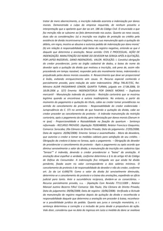 tratar de mero aborrecimento, a inscrição indevida acarreta a indenização por danos
morais. Demonstrada a culpa da empresa requerida, de nenhum proveito a
interpretação que a apelante quer dar ao art. 186 do Código Civil. O enunciado a que
faz menção não se subsome ao fato demonstrado nos autos. Quanto ao nexo causai,
duas são as considerações: (a) a inscrição nos órgãos de proteção ao crédito pela
existência de divida incontroversa é legitima, mas sua manutenção após a quitação do
débito, em regra, mostra-se abusiva e autoriza pedido de indenização por dano moraL'
(b) em relação à responsabilidade pela baixa do registro negativo, entende-se que é
daquele que determina a anotação. Nesse sentido: CIVIL E PROCESSUAL. AÇÃO DE
INDENIZAÇÃO. MANUTENÇÃO DO NOME DO DEVEDOR NA SERASA APÓS A QUITAÇÃO,
POR LAPSO RAZOÁVEL. DANO INDENIZÁVEL. VALOR. REDUÇÃO. I. Constitui obrigação
do credor providenciar, junto ao órgão cadastral de dados, a baixa do nome do
devedor após a quitação da dívida que motivou a inscrição, sob pena de, assim não
procedendo em tempo razoável, responder pelo ato moralmente lesivo, indenizando o
prejudicado pelos danos morais causados. II. Ressarcimento que deve ser proporcional
à lesão, evitando enriquecimento sem causa. III. Recurso especial conhecido e
parcialmente provido, para redução do valor indenizatório. (REsp 746.817/SC, Rei.
Ministro ALDIR PASSARINHO JÚNIOR, QUARTA TURMA, julgado em 17.08.2006, DJ
18.09.2006 p. 327) Ementa: INDENIZATOR1A POR DANOS MORAIS – Duplicata
mercantil - Manutenção indevida do protesto - Restrição cartorária que se mostrou
legitima quando se encontrava a autora inadimplente. No entanto, a partir do
momento do pagamento e quitação do título, cabia ao credor tomar providências no
sentido do cancelamento do protesto - Responsabilidade do credor evidenciada Jurisprudência do C. STJ no sentido de que havendo a quitação da divida, cabe ao
credor proceder ao cancelamento do protesto - A indevida manutenção da restrição
cartorária, após o pagamento da dívida, gera indenização por danos morais (Danum in
re ipsa) - Proporcionalidade e Razoabilidade na fixação do quantum - Sentença
reformada - RECURSO PROVIDO. (Apelação 7028348000; Relator Francisco Giaquinto;
Comarca: Sorocaba; 20a Câmara de Direito Privado; Data do julgamento: 27/05/2008;
Data de registro: 20/06/2008). Ementa: Serasa e assemelhados - Mora da devedora,
que autoriza o credor a tomar as medidas cabíveis para satisfação de seu crédito. Obrigação da credora à baixa no Serasa, após o pagamento. – Obrigação do devedor
de providenciar o cancelamento do protesto - Após o pagamento ou após acordo que
diminui sensivelmente o valor da dívida, a manutenção da inscrição em cadastros tipo
"Serasa"" é indevida, devendo o credor providenciar a "baixa" da anotação. A
anotação deve espelhar a verdade, conforme determina o § Io do artigo 43 do Código
de Defesa do Consumidor. A indenização fica mitigada vez que ainda há dívida
pendente, fixada assim no valor correspondente a dois salários mínimos. O
cancelamento do protesto é de responsabilidade do devedor e não do credor, conforme
art. 2o da Lei 6.690/79. Como o valor da dívida foi sensivelmente diminuído,
determina-se o cancelamento do protesto e a baixa das anotações, expedindo-se ofício
judicial para tanto. Ante a sucumbência recíproca, dividem-se os consectários. –
Recurso parcialmente provido, v.u. - (Apelação Com Revisão 771111009 ; Relator
Manoel Justino Bezerra Filho! Comarca: São Paulo; 35a Câmara de Direito Privado;
Data do julgamento: 09/06/2008; Data de registro: 10/06/2008). Verificada a ilicitude
da manutenção de registro negativo depois da quitação da dívida e reconhecida a
responsabilidade daquele que determina a anotação em proceder à baixa, reconhecese a possibilidade jurídica do pedido. Quanto aos juros e correção monetária, a r.
sentença determinou a correção e a inclusão de juros desde a propositura da ação.
Vale dizer, considerou que na data do ingresso em Juízo a medida do dano se avaliava

 