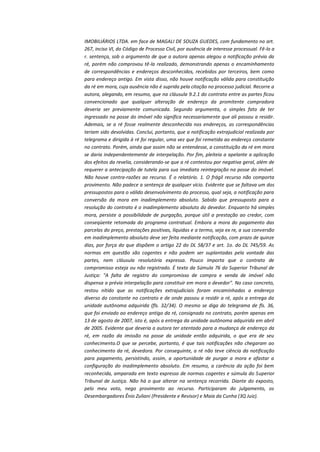 IMOBILIÁRIOS LTDA. em face de MAGALI DE SOUZA GUEDES, com fundamento no art.
267, inciso VI, do Código de Processo Civil, por ausência de interesse processual. Fê-lo a
r. sentença, sob o argumento de que a autora apenas alegou a notificação prévia da
ré, porém não comprovou tê-la realizado, demonstrando apenas o encaminhamento
de correspondências e endereços desconhecidos, recebidos por terceiros, bem como
para endereço antigo. Em vista disso, não houve notificação válida para constituição
da ré em mora, cuja ausência não é suprida pela citação no processo judicial. Recorre a
autora, alegando, em resumo, que na cláusula 9.2.1 do contrato entre as partes ficou
convencionado que qualquer alteração de endereço da promitente compradora
deveria ser previamente comunicada. Segundo argumenta, o simples fato de ter
ingressado na posse do imóvel não significa necessariamente que ali passou a residir.
Ademais, se a ré fosse realmente desconhecida nos endereços, as correspondências
teriam sido devolvidas. Conclui, portanto, que a notificação extrajudicial realizada por
telegrama e dirigida à ré foi regular, uma vez que foi remetida ao endereço constante
no contrato. Porém, ainda que assim não se entendesse, a constituição da ré em mora
se daria independentemente de interpelação. Por fim, pleiteia a apelante a aplicação
dos efeitos da revelia, considerando-se que a ré contestou por negativa geral, além de
requerer a antecipação de tutela para sua imediata reintegração na posse do imóvel.
Não houve contra-razões ao recurso. É o relatório. 1. O frágil recurso não comporta
provimento. Não padece a sentença de qualquer vício. Evidente que se faltava um dos
pressupostos para o válido desenvolvimento do processo, qual seja, a notificação para
conversão da mora em inadimplemento absoluto. Sabido que pressuposto para a
resolução do contrato é o inadimplemento absoluto do devedor. Enquanto há simples
mora, persiste a possibilidade de purgação, porque útil a prestação ao credor, com
conseqüente retomada do programa contratual. Embora a mora do pagamento das
parcelas do preço, prestações positivas, líquidas e a termo, seja ex re, a sua conversão
em inadimplemento absoluto deve ser feita mediante notificação, com prazo de quinze
dias, por força do que dispõem o artigo 22 do DL 58/37 e art. 1o. do DL 745/59. As
normas em questão são cogentes e não podem ser suplantadas pela vontade das
partes, nem cláusula resolutória expressa. Pouco importa que o contrato de
compromisso esteja ou não registrado. É texto da Súmula 76 do Superior Tribunal de
Justiça: "A falta de registro do compromisso de compra e venda de imóvel não
dispensa a prévia interpelação para constituir em mora o devedor". No caso concreto,
restou nítido que as notificações extrajudiciais foram encaminhadas a endereço
diverso do constante no contrato e de onde passou a residir a ré, após a entrega da
unidade autônoma adquirida (fls. 32/34). O mesmo se diga do telegrama de fls. 36,
que foi enviado ao endereço antigo da ré, consignado no contrato, porém apenas em
13 de agosto de 2007, isto é, após a entrega da unidade autônoma adquirida em abril
de 2005. Evidente que deveria a autora ter atentado para a mudança de endereço da
ré, em razão da imissão na posse da unidade então adquirida, o que era de seu
conhecimento.O que se percebe, portanto, é que tais notificações não chegaram ao
conhecimento da ré, devedora. Por conseguinte, a ré não teve ciência da notificação
para pagamento, persistindo, assim, a oportunidade de purgar a mora e afastar a
configuração do inadimplemento absoluto. Em resumo, a carência da ação foi bem
reconhecida, amparada em texto expresso de normas cogentes e súmula do Superior
Tribunal de Justiça. Não há o que alterar na sentença recorrida. Diante do exposto,
pelo meu voto, nego provimento ao recurso. Participaram do julgamento, os
Desembargadores Ênio Zuliani (Presidente e Revisor) e Maia da Cunha (3Q Juiz).

 