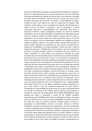 dano moral, independente da negativa ao suposto devedor de crédito. Em realidade, o
protesto e a negativação geram, por si só, para aquele que teve seu nome negativado
imerecido constrangimento e prejuízos de diversas ordens, pois inviabiliza a concessão
de crédito. Nestas circunstâncias, não são essenciais as provas dos danos morais,
porquanto tais danos são presumíveis. Concluindo, a responsabilidade do agente
causador do dano moral opera-se por força do simples fato da violação. Logo,
verificado o evento danoso, surge a necessidade da reparação, não havendo que se
cogitar da prova do prejuízo, se presentes o nexo de causalidade e a culpa,
pressupostos legais para a responsabilização civil. Evidenciada, desse modo, a
obrigação de indenizar. Fixada a obrigação de indenizar, ao exame do montante
indenizatório. Existe uma notória dificuldade no arbitramento de indenização por dano
moral, em virtude da ausência de critérios objetivos traçados pela lei a nortear o
julgamento e de não possuir aquele dano reflexo patrimonial, apesar de não lhe
recusar, em absoluto, uma real compensação a significar uma satisfação ao lesado.
Compete ao julgador, segundo o seu prudente arbítrio, estipular eqüitativamente os
valores devidos, analisando as circunstâncias do caso concreto e obedecendo aos
princípios da razoabilidade e da proporcionalidade. É válido transcrever a lição de
Clayton Reis, para quem: "O Magistrado sensível, perspicaz e atento aos mecanismos
do direito e da pessoa humana, avaliará as circunstâncias do caso e arbitrará os
valores compatíveis com cada situação. Esse processo de estimação dos danos
extrapatrimoniais decorre do arbítrio do juiz. O arcabouço do seu raciocínio na aferição
dos elementos que concorreram para o dano, e sua repercussão na intimidade da
vítima, serão semelhantes aos critérios adotados para a fixação da dosimetria da pena
criminal, constante no art. 59 do Código Penal" (Avaliação do Dano Moral, Ed. Forense,
1998, pág. 64). Para o arbitramento do quantum, deve-se ter em mente que não pode
a indenização servir-se para o enriquecimento ilícito do beneficiado, tampouco ser
insignificante a ponto de não recompor os prejuízos sofridos, nem deixar de atender ao
seu caráter eminentemente pedagógico, essencial para balizar as condutas sociais.
Caio Mário da Silva Pereira, elucida as funções da indenização por dano moral: "O
fulcro do conceito ressarcitório acha-se deslocado para a convergência de duas forças:
caráter punitivo para que o causador do dano, pelo fato da condenação, veja-se
castigado pela ofensa praticada e o caráter compensatório para a vítima que receberá
uma soma que lhe proporcione prazer em contrapartida do mal." (Responsabilidade
Civil, Forense: 1990, p. 61). In casu, cabível a redução do montante indenizatório, eis
que o juízo primevo o fixou em parâmetros dissonantes aos deste Sodalício.
Considerando-se as peculiaridades do presente caso, tem-se que a indenização deverá
ser reduzida ao montante de R$ 5.100,00, quantia suficiente para compensar a
noticiada dor moral. Com tais considerações, DÁ-SE PARCIAL PROVIMENTO ao apelo
principal para reduzir a indenização à quantia de R$ 5.100,00, atualizada
monetariamente pelo INPC/IBGE desde a data da publicação da sentença. Cada parte
arcará com 50% das custas recursais, suspensa a exigibilidade em relação à recorrida que litiga sob o pálio da assistência judiciária. Apelação Adesiva. Presentes os
pressupostos de admissibilidade, conhece-se do recurso. Quanto ao montante
indenizatório, ancorado nos argumentos acima expendidos e, como dito, considerando
o patamar estabelecido para circunstâncias similares, entende-se que ele deve ser
reduzido para R$ 5.100,00. Assim, prejudicado o pedido de majoração da indenização.
A recorrente adesiva pugna pela aplicação de juros e correção monetária a partir do
evento danoso. O sentenciante primevo fixou indenização por danos morais no importe
de R$ 11.625,00, atualizado pela correção monetária com índices do INPC e juros de
mora simples de 1% ao mês a partir da prolação da sentença. Considerando que o

 