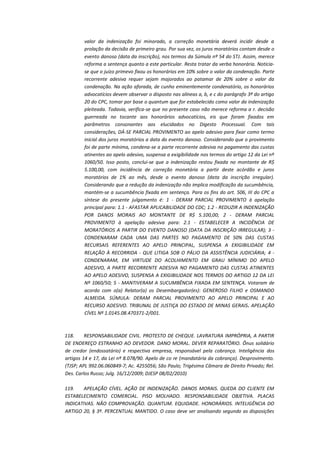 valor da indenização foi minorado, a correção monetária deverá incidir desde a
prolação da decisão de primeiro grau. Por sua vez, os juros moratórios contam desde o
evento danoso (data da inscrição), nos termos da Súmula nº 54 do STJ. Assim, merece
reforma a sentença quanto a este particular. Resta tratar da verba honorária. Noticiase que o juízo primevo fixou os honorários em 10% sobre o valor da condenação. Parte
recorrente adesiva requer sejam majorados ao patamar de 20% sobre o valor da
condenação. Na ação aforada, de cunho eminentemente condenatório, os honorários
advocatícios devem observar o disposto nas alíneas a, b, e c do parágrafo 3º do artigo
20 do CPC, tomar por base o quantum que for estabelecido como valor da indenização
pleiteada. Todavia, verifica-se que no presente caso não merece reforma a r. decisão
guerreada no tocante aos honorários advocatícios, eis que foram fixados em
parâmetros consonantes aos elucidados no Digesto Processual. Com tais
considerações, DÁ-SE PARCIAL PROVIMENTO ao apelo adesivo para fixar como termo
inicial dos juros moratórios a data do evento danoso. Considerando que o provimento
foi de parte mínima, condena-se a parte recorrente adesiva no pagamento das custas
atinentes ao apelo adesivo, suspensa a exigibilidade nos termos do artigo 12 da Lei nº
1060/50. Isso posto, conclui-se que a indenização restou fixada no montante de R$
5.100,00, com incidência de correção monetária a partir deste acórdão e juros
moratórios de 1% ao mês, desde o evento danoso (data da inscrição irregular).
Considerando que a redução da indenização não implica modificação da sucumbência,
mantém-se a sucumbência fixada em sentença. Para os fins do art. 506, III do CPC a
síntese do presente julgamento é: 1 - DERAM PARCIAL PROVIMENTO à apelação
principal para: 1.1 - AFASTAR APLICABILIDADE DO CDC; 1.2 - REDUZIR A INDENIZAÇÃO
POR DANOS MORAIS AO MONTANTE DE R$ 5.100,00; 2 - DERAM PARCIAL
PROVIMENTO à apelação adesiva para: 2.1 - ESTABELECER A INCIDÊNCIA DE
MORATÓRIOS A PARTIR DO EVENTO DANOSO (DATA DA INSCRIÇÃO IRREGULAR); 3 CONDENARAM CADA UMA DAS PARTES NO PAGAMENTO DE 50% DAS CUSTAS
RECURSAIS REFERENTES AO APELO PRINCIPAL, SUSPENSA A EXIGIBILIDADE EM
RELAÇÃO À RECORRIDA - QUE LITIGA SOB O PÁLIO DA ASSISTÊNCIA JUDICIÁRIA; 4 CONDENARAM, EM VIRTUDE DO ACOLHIMENTO EM GRAU MÍNIMO DO APELO
ADESIVO, A PARTE RECORRENTE ADESIVA NO PAGAMENTO DAS CUSTAS ATINENTES
AO APELO ADESIVO, SUSPENSA A EXIGIBILIDADE NOS TERMOS DO ARTIGO 12 DA LEI
Nº 1060/50; 5 - MANTIVERAM A SUCUMBÊNCIA FIXADA EM SENTENÇA. Votaram de
acordo com o(a) Relator(a) os Desembargador(es): GENEROSO FILHO e OSMANDO
ALMEIDA. SÚMULA: DERAM PARCIAL PROVIMENTO AO APELO PRINCIPAL E AO
RECURSO ADESIVO. TRIBUNAL DE JUSTIÇA DO ESTADO DE MINAS GERAIS. APELAÇÃO
CÍVEL Nº 1.0145.08.470371-2/001.

118.
RESPONSABILIDADE CIVIL. PROTESTO DE CHEQUE. LAVRATURA IMPRÓPRIA, A PARTIR
DE ENDEREÇO ESTRANHO AO DEVEDOR. DANO MORAL. DEVER REPARATÓRIO. Ônus solidário
de credor (endossatário) e respectiva empresa, responsável pela cobrança. Inteligência dos
artigos 14 e 17, da Lei nº 8.078/90. Apelo de co re (mandatária da cobrança). Desprovimento.
(TJSP; APL 992.06.060849-7; Ac. 4255056; São Paulo; Trigésima Câmara de Direito Privado; Rel.
Des. Carlos Russo; Julg. 16/12/2009; DJESP 08/02/2010)
119.
APELAÇÃO CÍVEL. AÇÃO DE INDENIZAÇÃO. DANOS MORAIS. QUEDA DO CLIENTE EM
ESTABELECIMENTO COMERCIAL. PISO MOLHADO. RESPONSABILIDADE OBJETIVA. PLACAS
INDICATIVAS. NÃO COMPROVAÇÃO. QUANTUM. EQUIDADE. HONORÁRIOS. INTELIGÊNCIA DO
ARTIGO 20, § 3º. PERCENTUAL MANTIDO. O caso deve ser analisando segundo as disposições

 