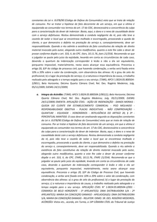 constantes da Lei n. 8.078/90 (Código de Defesa do Consumidor) visto que se trata de relação
de consumo. Por se tratar a hipótese de fato decorrente de um serviço, em que a vítima é
equiparada ao consumidor nos termos do art. 17 do CDC, desnecessária a concorrência da culpa
para a caracterização do dever de indenizar. Basta, aqui, o dano e o nexo de causalidade deste
com o serviço defeituoso. Restou demonstrada a conduta negligente da ré, pois não teve a
cautela de isolar o local que se encontrava molhado e escorregadio, provocando a queda da
cliente, o que demonstra o defeito na prestação do serviço e, conseqüentemente, deve ser
responsabilizada. Quando o réu admite a existência do fato constitutivo da relação de direito
material invocado pelo autor, alegando outro modificativo, quanto a este lhe cabe o dever de
provar conforme dispõe o art. 333, II, do CPC. (tars, 10.11.76, jtars 21/354). Recomenda-se que
o julgador se paute pelo juízo da eqüidade, levando em conta as circunstâncias de cada caso,
devendo o quantum da indenização corresponder à lesão e não a ela ser equivalente,
porquanto impossível, materialmente, nesta seara alcançar essa equivalência. Preconiza o
artigo 20, §3º do código de processo civil, que havendo condenação, a verba será fixada entre
10% a 20% sobre o valor da condenação, com observância das alíneas: A) o grau de zelo do
profissional; b) o lugar da prestação do serviço; c) a natureza e importância da causa, o trabalho
realizado pelo advogado e o tempo exigido para o seu serviço. (TJMG; APCV 1.0024.05.8005042/0011; Belo Horizonte; Décima Quarta Câmara Cível; Rel. Des. Rogério Medeiros; Julg.
05/11/2009; DJEMG 24/11/2009)
a.

Integra do Acórdão: (TJMG; APCV 1.0024.05.800504-2/001(1); Belo Horizonte; Décima
Quarta Câmara Cível; Rel. Des. Rogério Medeiros; Julg. 05/11/2009; DJEMG
24/11/2009) EMENTA: APELAÇÃO CÍVEL - AÇÃO DE INDENIZAÇÃO - DANOS MORAIS QUEDA DO CLIENTE EM ESTABELECIMENTO COMERCIAL - PISO MOLHADO RESPONSABILIDADE OBJETIVA - PLACAS INDICATIVAS - NÃO COMPROVAÇÃO QUANTUM - EQUIDADE - HONORÁRIOS - INTELIGÊNCIA DO ARTIGO 20, § 3º PERCENTUAL MANTIDO. O caso deve ser analisando segundo as disposições constantes
da Lei n. 8.078/90 (Código de Defesa do Consumidor) visto que se trata de relação de
consumo. Por se tratar a hipótese de fato decorrente de um serviço, em que a vítima é
equiparada ao consumidor nos termos do art. 17 do CDC, desnecessária a concorrência
da culpa para a caracterização do dever de indenizar. Basta, aqui, o dano e o nexo de
causalidade deste com o serviço defeituoso. Restou demonstrada a conduta negligente
da ré, pois não teve a cautela de isolar o local que se encontrava molhado e
escorregadio, provocando a queda da cliente, o que demonstra o defeito na prestação
do serviço e, conseqüentemente, deve ser responsabilizada. Quando o réu admite a
existência do fato constitutivo da relação de direito material invocado pelo autor,
alegando outro modificativo, quanto a este lhe cabe o dever de provar conforme
dispõe o art. 333, II, do CPC. (TARS, 10.11.76, JTARS 21/354). Recomenda-se que o
julgador se paute pelo juízo da eqüidade, levando em conta as circunstâncias de cada
caso, devendo o quantum da indenização corresponder à lesão e não a ela ser
equivalente, porquanto impossível, materialmente, nesta seara alcançar essa
equivalência. Preconiza o artigo 20, §3º do Código de Processo Civil, que havendo
condenação, a verba será fixada entre 10% a 20% sobre o valor da condenação, com
observância das alíneas: a) o grau de zelo do profissional; b) o lugar da prestação do
serviço; c) a natureza e importância da causa, o trabalho realizado pelo advogado e o
tempo exigido para o seu serviço. APELAÇÃO CÍVEL N° 1.0024.05.800504-2/001 COMARCA DE BELO HORIZONTE - 1º APELANTE(S): DMA DISTRIBUIDORA S/A - 2º
APELANTE(S): MARIA DA CONCEIÇÃO DAMASO - APELADO(A)(S): DMA DISTRIBUIDORA
S/A, MARIA DA CONCEIÇÃO DAMASO - RELATOR: EXMO. SR. DES. ROGÉRIO MEDEIROS.
ACÓRDÃO: Vistos etc., acorda, em Turma, a 14ª CÂMARA CÍVEL do Tribunal de Justiça

 