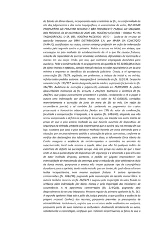 do Estado de Minas Gerais, incorporando neste o relatório de fls., na conformidade da
ata dos julgamentos e das notas taquigráficas, à unanimidade de votos, EM NEGAR
PROVIMENTO AO PRIMEIRO RECURSO E DAR PROVIMENTO PARCIAL AO SEGUNDO.
Belo Horizonte, 05 de novembro de 2009. DES. ROGÉRIO MEDEIROS – Relator: NOTAS
TAQUIGRÁFICAS. O SR. DES. ROGÉRIO MEDEIROS: VOTO - Cuida-se de recurso de
apelação interposto por DMA DISTRIBUIDORA S.A. por MARIA DA CONCEIÇÃO
DAMASO, qualificadas nos autos, contra sentença proferida em ação de indenização
movida pela segunda contra a primeira. Relata a autora na inicial, em síntese, que
escorregou no piso molhado do estabelecimento da ré o que lhe causou fraturas,
redução da capacidade de exercer atividades cotidianas, dificuldades de locomoção e
marcas em seu corpo tendo, por isso, que contratar empregada doméstica para
auxiliá-la. Pede a condenação da ré ao pagamento da quantia de R$ 30.000,00 a título
de danos morais e estéticos, pensão mensal vitalícia no valor equivalente a um salário
mínimo e requereu os benefícios da assistência judiciária. Citada, a ré apresentou
contestação (fls. 73/79, argüindo, em preliminar, a inépcia da inicial e, no mérito,
refutou todos pedidos autorais. Impugnação à contestação às fls. 132/138. Despacho
saneador às fls. 155/157, sendo designada perícia médica, cujo laudo foi juntado às fls.
184/195. Audiência de instrução e julgamento realizada em 29/01/2009. As partes
apresentaram memoriais às fls. 217/223 e 224/239. Sobreveio a sentença de fls.
240/245, que julgou parcialmente procedente o pedido, condenando a ré a pagar à
autora uma indenização por danos morais no valor de R$ 6.000,00, corrigidos
monetariamente e acrescido de juros de mora de 1% ao mês. Em razão da
sucumbência parcial, a ré também foi condenada no pagamento das custas
processuais e honorários advocatícios fixados em 15% do valor da condenação,
facultada a compensação. Irresignada, a ré apelou (fls. 248/260), alegando que não
restou comprovado a defeito na prestação do serviço, vez inexiste nos autos indício de
prova de que o piso estaria molhado ou que haveria ausência de dispositivos de
segurança na entrada, embora seja incontroverso que a autora caiu na entrada de sua
loja. Assevera que caso o piso estivesse molhado haveria um aviso alertando para a
situação, por ser procedimento padrão a colocação de placas com avisos, conforme se
verifica das declarações dos informantes, além disso, a informante Dirce ribeiro da
Cunha assegura a existência de antiderrapantes e corrimões na entrada do
supermercado, local onde ocorreu a queda. Aduz que não há qualquer indício da
existência de defeito na prestação serviço, mas sim prova nos autos de que o local
onde se deu a queda dispõe de dispositivos de segurança e é sinalizado o piso em caso
de estar molhado devendo, portanto, o pedido ser julgado improcedente. Na
eventualidade de manutenção da sentença, pede a redução do valor arbitrado a título
de danos morais, porquanto o evento não trouxe qualquer tipo de conseqüência
duradoura para a apelada, sendo nada mais do que um tombo, do qual não resultaram
lesões incapacitantes, nem mesmo qualquer fratura. A autora apresentou
contrarrazões (fls. 284/297), pugnando pela manutenção da decisão monocrática. A
autora também recorreu ás fls. 262/272 e pugnou pela majoração do valor fixado na
sentença para indenização por danos morais e pela majoração dos honorários de
sucumbência. A ré apresentou contrarrazões (fls. 274/283), pugnando pelo
desprovimento do recurso interposto. Preparo regular da primeira apelante às fls. 261.
A segunda apelante litiga sob o pálio da justiça gratuita, o que justifica a ausência do
preparo recursal. Conheço dos recursos, porquanto presentes os pressupostos de
admissibilidade. Inicialmente, registro que os recursos serão analisados em conjunto,
porquanto parte de suas matérias se confundem. Analisando detidamente os autos,
notadamente a contestação, verifiquei que restaram incontroversos os fatos de que a

 