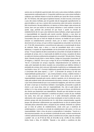 autora caiu na entrada do supermercado, bem como o piso estava molhado, conforme
expressamente confessado pela ré. A requerida confirmou que o piso estava molhado e
confessou que realizava limpeza no local do acidente por causa das chuvas ocorridas.
(fls. 77): Portanto, não cabe agora à apelante levantar, em fase recursal, a tese de que
o piso não estava molhado, pois tal questão não foi impugnada especificamente na
peça de defesa e, por isso, a autora não se pronunciou sobre este ponto, tornando-se
fato incontroverso. Na peça defensiva a ré apenas se limitou alegar culpa exclusiva da
autora, bem com que existia no local placas indicativas e cones isolando o local da
queda. Logo, partindo das premissas de que houve a queda na entrada do
estabelecimento da ré e que o piso realmente estava molhado, cumpre agora perquirir
a responsabilidade da requerida pelo evento ocorrido. Destarte, o caso deve ser
analisando segundo as disposições constantes da Lei n. 8.078/90 (Código de Defesa do
Consumidor) visto que se trata de relação de consumo, na medida em que as partes
estavam no estabelecimento comercial. Assim, por se tratar a hipótese de fato
decorrente de um serviço, em que a vítima é equiparada ao consumidor nos termos do
art. 17 do CDC, desnecessária a concorrência da culpa para a caracterização do dever
de indenizar. Basta, aqui, o dano e o nexo de causalidade deste com o serviço
defeituoso. A respeito da responsabilidade civil do fornecedor por fato decorrente do
serviço: "É causa objetiva do dano ocasionado ao consumidor em função de defeito na
prestação de serviço, isto é, a repercussão do defeito do serviço, causadora de danos
na esfera de interesse juridicamente protegido do consumidor" (Arruda Alvim, Thereza
Alvim, Eduardo Arruda Alvim e James Marins, Código do Consumidor Comentado, RT
2ª tiragem, p. 136/137). Tem-se que o artigo 14, da Lei nº 8.078/90, dispõe, in verbis:
"Art.14. O fornecedor de serviços responde, independentemente da existência de
culpa, pela reparação dos danos causados aos consumidores por defeitos relativos à
prestação dos serviços, bem como por informações insuficientes ou inadequadas sobre
sua fruição e riscos. §1.º - O serviço é defeituosos quando não fornece a segurança que
o consumidor dele pode esperar, (...) §3.º - O fornecedor de serviços só não será
responsabilizado quando provar: I - que, tendo prestado o serviço, o defeito inexiste; II
- a culpa exclusiva do consumidor ou de terceiro". Como forma de se eximir da
responsabilidade imputada pelo evento, caberia à apelante, ora ré, demonstrar que a
culpa pelo acidente tenha sido exclusivamente da autora, contudo, no caso dos autos,
o que restou demonstrado foi que a sua conduta foi negligente, pois não teve a cautela
de isolar o local que se encontrava molhado e escorregadio, provocando a queda da
cliente e, por causa disso, deve ser responsabilizada. Ora, não se pode deixar de
atribuir a ré o mau serviço prestado e negligência com que se houve, em detrimento
dos clientes que freqüentam suas dependências. Ressalto que não localizei nos autos
provas documentais que indicassem a existência de placas e avisos de piso molhado
nos autos, ônus este que competia à ré. E pelas declarações prestadas pelas
informantes não é possível concluir que havia sinalização no local na data do evento,
primeiro porque são elas funcionárias da ré e não foram compromissadas; segundo
porque não afirmaram enfaticamente que especificamente no dia do acidente foram
colocadas placas advertindo sobre a situação do piso molhado, limitando-se a afirmar
que se trata de prática do estabelecimento, sendo certo que a existência de
antiderrapantes e corrimões na entrada do estabelecimento não exime a ré de sua
responsabilidade. Sobre o ônus da prova a jurisprudência é induvidosa: "Inverte-se o
ônus da prova quando o réu, ao contestar a pretensão do autor, embora reconhecendo
o direito substancial do demandante, deduz a existência de um fato, capaz de extinguir
o pedido". (Ac. un. da 2ª CCv do TJCE, de 19.12.80, na Ap. 13.596, rel. Des. Antônio
Carlos Costa e Silva, JD 124/205). "Quando o réu admite a existência do fato

 