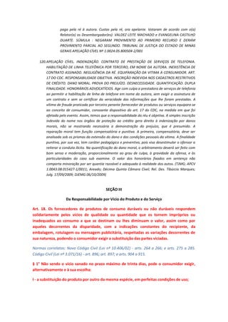 paga pela ré à autora. Custas pela ré, ora apelante. Votaram de acordo com o(a)
Relator(a) os Desembargador(es): VALDEZ LEITE MACHADO e EVANGELINA CASTILHO
DUARTE. SÚMULA : NEGARAM PROVIMENTO AO PRIMEIRO RECURSO E DERAM
PROVIMENTO PARCIAL AO SEGUNDO. TRIBUNAL DE JUSTIÇA DO ESTADO DE MINAS
GERAIS APELAÇÃO CÍVEL Nº 1.0024.05.800504-2/001
120. APELAÇÃO CÍVEL. INDENIZAÇÃO. CONTRATO DE PRESTAÇÃO DE SERVIÇOS DE TELEFONIA.
HABILITAÇÃO DE LINHA TELEFÔNICA POR TERCEIRO, EM NOME DA AUTORA. INEXISTÊNCIA DE
CONTRATO ASSINADO. NEGLIGÊNCIA DA RÉ. EQUIPARAÇÃO DA VITIMA A CONSUMIDOR. ART.
17 DO CDC. RESPONSABILIDADE OBJETIVA. INSCRIÇÃO INDEVIDA NOS CADASTROS RESTRITIVOS
DE CRÉDITO. DANO MORAL. PROVA DO PREJUÍZO. DESNECESSIDADE. QUANTIFICAÇÃO. DUPLA
FINALIDADE. HONORÁRIOS ADVOCATÍCIOS. Age com culpa a prestadora de serviços de telefonia
ao permitir a habilitação de linha de telefone em nome da autora, sem exigir a assinatura de
um contrato e sem se certificar da veracidade das informações que lhe foram prestadas. A
vítima de fraude praticada por terceiro perante fornecedor de produtos ou serviços equipara-se
ao conceito de consumidor, consoante dispositivo do art. 17 do CDC, na medida em que foi
afetada pelo evento. Assim, temos que a responsabilidade do réu é objetiva. A simples inscrição
indevida do nome nos órgãos de proteção ao crédito gera direito à indenização por danos
morais, não se mostrando necessária a demonstração do prejuízo, que é presumido. A
reparação moral tem função compensatória e punitiva. A primeira, compensatória, deve ser
analisada sob os prismas da extensão do dano e das condições pessoais da vítima. A finalidade
punitiva, por sua vez, tem caráter pedagógico e preventivo, pois visa desestimular o ofensor a
reiterar a conduta ilícita. Na quantificação do dano moral, o arbitramento deverá ser feito com
bom senso e moderação, proporcionalmente ao grau de culpa, à gravidade da ofensa, e às
particularidades do caso sub examine. O valor dos honorários fixados em sentença não
comporta minoração por ser quantia razoável e adequada à realidade dos autos. (TJMG; APCV
1.0043.08.015427-1/0011; Areado; Décima Quinta Câmara Cível; Rel. Des. Tibúrcio Marques;
Julg. 17/09/2009; DJEMG 06/10/2009)

SEÇÃO III
Da Responsabilidade por Vício do Produto e do Serviço
Art. 18. Os fornecedores de produtos de consumo duráveis ou não duráveis respondem
solidariamente pelos vícios de qualidade ou quantidade que os tornem impróprios ou
inadequados ao consumo a que se destinam ou lhes diminuam o valor, assim como por
aqueles decorrentes da disparidade, com a indicações constantes do recipiente, da
embalagem, rotulagem ou mensagem publicitária, respeitadas as variações decorrentes de
sua natureza, podendo o consumidor exigir a substituição das partes viciadas.
Normas correlatas: Novo Código Civil (Lei nº 10.406/02) - arts. 264 a 266; e arts. 275 a 285.
Código Civil (Lei nº 3.071/16) - art. 896; art. 897; e arts. 904 a 915.
§ 1° Não sendo o vício sanado no prazo máximo de trinta dias, pode o consumidor exigir,
alternativamente e à sua escolha:
I - a substituição do produto por outro da mesma espécie, em perfeitas condições de uso;

 