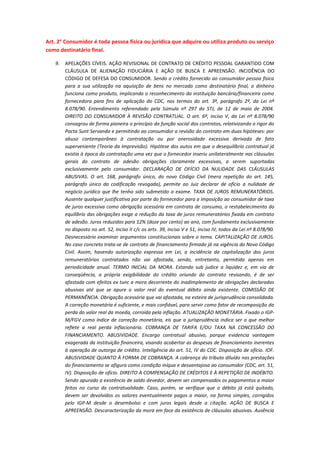 Art. 2° Consumidor é toda pessoa física ou jurídica que adquire ou utiliza produto ou serviço
como destinatário final.
9.

APELAÇÕES CÍVEIS. AÇÃO REVISIONAL DE CONTRATO DE CRÉDITO PESSOAL GARANTIDO COM
CLÁUSULA DE ALIENAÇÃO FIDUCIÁRIA E AÇÃO DE BUSCA E APREENSÃO. INCIDÊNCIA DO
CÓDIGO DE DEFESA DO CONSUMIDOR. Sendo o crédito fornecido ao consumidor pessoa física
para a sua utilização na aquisição de bens no mercado como destinatário final, o dinheiro
funciona como produto, implicando o reconhecimento da instituição bancária/financeira como
fornecedora para fins de aplicação do CDC, nos termos do art. 3º, parágrafo 2º, da Lei nº
8.078/90. Entendimento referendado pela Súmula nº 297 do STJ, de 12 de maio de 2004.
DIREITO DO CONSUMIDOR À REVISÃO CONTRATUAL. O art. 6º, inciso V, da Lei nº 8.078/90
consagrou de forma pioneira o princípio da função social dos contratos, relativizando o rigor do
Pacta Sunt Servanda e permitindo ao consumidor a revisão do contrato em duas hipóteses: por
abuso contemporâneo à contratação ou por onerosidade excessiva derivada de fato
superveniente (Teoria da Imprevisão). Hipótese dos autos em que o desequilíbrio contratual já
existia à época da contratação uma vez que o fornecedor inseriu unilateralmente nas cláusulas
gerais do contrato de adesão obrigações claramente excessivas, a serem suportadas
exclusivamente pelo consumidor. DECLARAÇÃO DE OFÍCIO DA NULIDADE DAS CLÁUSULAS
ABUSIVAS. O art. 168, parágrafo único, do novo Código Civil (mera repetição do art. 145,
parágrafo único da codificação revogada), permite ao Juiz declarar de ofício a nulidade de
negócio jurídico que lhe tenha sido submetido a exame. TAXA DE JUROS REMUNERATÓRIOS.
Ausente qualquer justificativa por parte do fornecedor para a imposição ao consumidor de taxa
de juros excessiva como obrigação acessória em contrato de consumo, o restabelecimento do
equilíbrio das obrigações exige a redução da taxa de juros remuneratórios fixada em contrato
de adesão. Juros reduzidos para 12% (doze por cento) ao ano, com fundamento exclusivamente
no disposto no art. 52, inciso II c/c os arts. 39, inciso V e 51, inciso IV, todos da Lei nº 8.078/90.
Desnecessário examinar argumentos constitucionais sobre o tema. CAPITALIZAÇÃO DE JUROS.
No caso concreto trata-se de contrato de financiamento firmado já na vigência do Novo Código
Civil. Assim, havendo autorização expressa em Lei, a incidência da capitalização dos juros
remuneratórios contratados não vai afastada, sendo, entretanto, permitida apenas em
periodicidade anual. TERMO INICIAL DA MORA. Estando sub judice a liquidez e, em via de
conseqüência, a própria exigibilidade do crédito oriundo do contrato revisando, é de ser
afastada com efeitos ex tunc a mora decorrente do inadimplemento de obrigações declaradas
abusivas até que se apure o valor real do eventual débito ainda existente. COMISSÃO DE
PERMANÊNCIA. Obrigação acessória que vai afastada, na esteira de jurisprudência consolidada.
A correção monetária é suficiente, e mais confiável, para servir como fator de recomposição da
perda do valor real da moeda, corroída pela inflação. ATUALIZAÇÃO MONETÁRIA. Fixado o IGPM/FGV como índice de correção monetária, eis que a jurisprudência indica ser o que melhor
reflete a real perda inflacionária. COBRANÇA DE TARIFA E/OU TAXA NA CONCESSÃO DO
FINANCIAMENTO. ABUSIVIDADE. Encargo contratual abusivo, porque evidencia vantagem
exagerada da instituição financeira, visando acobertar as despesas de financiamento inerentes
à operação de outorga de crédito. Inteligência do art. 51, IV do CDC. Disposição de ofício. IOF.
ABUSIVIDADE QUANTO À FORMA DE COBRANÇA. A cobrança do tributo diluído nas prestações
do financiamento se afigura como condição iníqua e desvantajosa ao consumidor (CDC, art. 51,
IV). Disposição de ofício. DIREITO À COMPENSAÇÃO DE CRÉDITOS E À REPETIÇÃO DE INDÉBITO.
Sendo apurado a existência de saldo devedor, devem ser compensados os pagamentos a maior
feitos no curso da contratualidade. Caso, porém, se verifique que o débito já está quitado,
devem ser devolvidos os valores eventualmente pagos a maior, na forma simples, corrigidos
pelo IGP-M desde o desembolso e com juros legais desde a citação. AÇÃO DE BUSCA E
APREENSÃO. Descaracterização da mora em face da existência de cláusulas abusivas. Ausência

 