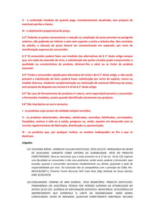 II - a restituição imediata da quantia paga, monetariamente atualizada, sem prejuízo de
eventuais perdas e danos;
III - o abatimento proporcional do preço.
§ 2° Poderão as partes convencionar a redução ou ampliação do prazo previsto no parágrafo
anterior, não podendo ser inferior a sete nem superior a cento e oitenta dias. Nos contratos
de adesão, a cláusula de prazo deverá ser convencionada em separado, por meio de
manifestação expressa do consumidor.
§ 3° O consumidor poderá fazer uso imediato das alternativas do § 1° deste artigo sempre
que, em razão da extensão do vício, a substituição das partes viciadas puder comprometer a
qualidade ou características do produto, diminuir-lhe o valor ou se tratar de produto
essencial.
§ 4° Tendo o consumidor optado pela alternativa do inciso I do § 1° deste artigo, e não sendo
possível a substituição do bem, poderá haver substituição por outro de espécie, marca ou
modelo diversos, mediante complementação ou restituição de eventual diferença de preço,
sem prejuízo do disposto nos incisos II e III do § 1° deste artigo.
§ 5° No caso de fornecimento de produtos in natura, será responsável perante o consumidor
o fornecedor imediato, exceto quando identificado claramente seu produtor.
§ 6° São impróprios ao uso e consumo:
I - os produtos cujos prazos de validade estejam vencidos;
II - os produtos deteriorados, alterados, adulterados, avariados, falsificados, corrompidos,
fraudados, nocivos à vida ou à saúde, perigosos ou, ainda, aqueles em desacordo com as
normas regulamentares de fabricação, distribuição ou apresentação;
III - os produtos que, por qualquer motivo, se revelem inadequados ao fim a que se
destinam.
Julgados
121. TELEFONIA MÓVEL. APARELHO CELULAR DEFEITUOSO. VÍCIO OCULTO. INFRIGENCIA DO DEVER
DE QUALIDADE. GARANTIA COMO CRITERIO DA DURABILIDADE. VÍCIO DO PRODUTO
CARACTERIZADO. Deve-se mencionar que o texto presente no § 1º do art. 18 do CDC exprime
uma faculdade ao consumidor e não uma preliminar, sendo assim, poderia o fornecedor opor
exceção, quando o consumidor exercitasse imediatamente seu direito, ajuizando a ação de
responsabilidade por vício. Tal conclusão não se compatibiliza com o princípio da (TJBA; Rec.
84233-8/2007-1; Primeira Turma Recursal; Relª Juíza Nicia Olga Andrade de Souza Dantas;
DJBA 31/03/2010)
122. CONSUMIDOR. COMPRA DE BEM DURÁVEL. VÍCIO REDIBITÓRIO. PRODUTO DEFEITUOSO.
PERMANÊNCIA EM ASSISTÊNCIA TÉCNICA POR PERÍODO SUPERIOR AO ESTABELECIDO NO
ARTIGO 18 DO CDC. AUSÊNCIA DE IMPUGNAÇÃO ESPECÍFICA. INEXISTÊNCIA. INTELIGÊNCIA DO
ABORRECIMENTO QUE EXPRAPOLA O LIMITE DA RAZOABILIDADE. DANO MORAL
CONFIGURADO. DEVER DE INDENIZAR. QUANTUM CORRETAMENTE ARBITRADO. RECURSO

 