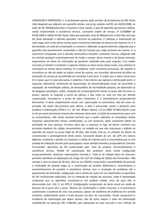CONHECIDO E IMPROVIDO. 1. A reclamante ajuizou ação em face da lg eletronics de São Paulo
Ltda alegando que adquiriu um aparelho celular, marca lg, modelo me970, em 02/01/2008, no
valor de R$ 799,00(setecentos e noventa e nove reais)n, e que tal aparelho apresentou defeito,
sendo encaminhado a assistência técnica, consoante ordem de serviço nº 01368869 de
03.06.2009 à cidade de São Paulo. Aduz que passados mais de 48(quarenta e oito) dias sem que
lhe fosse devolvido o referido aparelho, recorreu ao judiciário; 2- pleiteou a substituição do
valor pago, bem como danos morais pelos transtornos advindos do descaso da empresa ré; 3- a
demandada, em sede de contestação, se resumiu a defender-se genericamente, alegando que o
aparelho fora prontamente consertado e não foi trocado por culpa exclusiva da autora; 4- a
recorrente irresignada com a decisão monocrática interpôs o presente recurso, alegando não
ter existido qualquer constrangimento de modo a ensejar danos morais e de forma eventual,
argumentou em favor da minoração do quantum arbitrado pelo juízo singular; 5-as razões
recursais se limitam a combater o capítulo relativo ao dano moral, desse modo, essa relatora se
restringirá ao exame dessa matéria; 6-o problema, neste momento processual, diz respeito à
ocorrência ou não do abalo na esfera moral da autora, ora recorrida, decorrente da falha na
prestação do serviço já reconhecida em sentença.7-pois bem. É cediço que o dano moral puro
(in re ipsa), que é o caso dos autos, é subjetivo, é dor interior que apenas a vítima pode sentir, é
angustia, sofrimento, sentimento de desprestigio, de desconsideração social, de descrédito à
reputação, de humilhação pública, de desequilíbrio da normalidade psíquica, de depressão ou
de desgaste psicológico, enfim, situações de constrangimento moral, as quais não há como se
provar, apenas se exigindo a prova da ofensa, o que resta no caso em tela por demais
comprovada, tornando-se a prova do dano irrelevante. É o entendimento jurisprudencial
dominante: O dano simplesmente moral, sem repercussão no patrimônio, não há como ser
provado. Ele existe tão-somente pela ofensa, e dela é presumido, sendo o bastante para
justificar a indenização (TJPR-4. A c. AP. Rei. Wilson rebacd. j.12.12.1900. RT 681/163).8-o que
se vê, por parte da imensa maioria das empresas deste país, é a falta de compromisso para com
os consumidores, não sendo razoável permitir que o poder judiciário se compadeça destas
empresas aplicando-lhes baixas condenações, ou até nenhuma, pelas constantes falhas na
prestação de seus serviços; 9-restou claro que a empresa ré agiu de forma contrária aos
princípios basilares do código consumeirista, na medida em que não solucionou o defeito no
aparelho da autora no prazo legal de 30 dias, não tendo, frise-se, se utilizado do direito de
convencionar o prolongamento deste prazo, consoante dicção do art. 18, §2º1 do mesmo
diploma, revelando a desídia d a empresa e a falta de respeito para a consumidora que se vira
privada da utilização do bem pelo qual pagara; nesse sentido entende a jurisprudência: Ementa:
Consumidor. Aparelhos de AR condicionado split. Vício do produto. Encaminhamento à
assistência técnica. Pedido de substituição dos produtos. Dano moral configurado
excepcionalmente. Quantum indenizatório mantido.1. Trata-se de relação típica de consumo,
portanto aplicáveis as disposições do artigo 18 e §1º do Código de Defesa do Consumidor. Não
sanado o vício no prazo de 30 dias, abre-se ao 378/431 consumidor a possibilidade de postular
a restituição da quantia paga ou a substituição do produto defeituoso.2. Incontroverso o
encaminhamento do produto à assistência técnica, sem a resolução do problema até o
ajuizamento da demanda, configurado está o direito do autor em ver substituídos os aparelhos
de AR condicionado adquiridos. Em se tratando de relação de consumo, cabia à demandada
comprovar que os aparelhos encontram-se em perfeito estado, ônus do qual não se
desincumbiu (art. 333, II, do CPC).3. Configuração, excepcional, do dano moral em razão do
descaso da ré para com o autor. Mesmo em contestação e razões recursais, a ré permanece
sustentando a ausência de vício nos produtos, apesar da existência de evidências em sentido
contrário, evidenciando assim o total descaso em face do consumidor. Sendo excepcional a
incidência da indenização por danos morais, não há como reduzir o valor da indenização
estabelecido na sentença (R$ 2.500,00), pois adequado ao caso concreto e aos critérios de

 