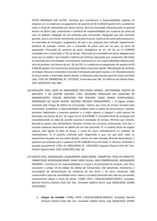 FOTOS ANEXADAS AOS AUTOS. Sentença que reconhecera a responsabilidade objetiva da
empresa ré e a condenara ao pagamento da quantia de R$ 4.500,00 (quatro mil e quinhentos
reais) a título de indenização por danos morais. Recurso inominado interposto pela ré general
motors do Brasil Ltda, sustentando a ausência de responsabilidade por ausência de prova do
vício no produto. Alegação de má utilização pelo consumidor. Alegações que não merecem
guarida, ante a sua revelia reconhecida nesta fase recursal. Ausência de prova pela empresa ré,
na assentada de instrução e julgamento, de que o seu preposto fora indicado regularmente.
Ausência de juntada, mesmo com a concessão de prazo pelo juiz de piso, de carta de
preposição. Presunção de ausência da parte. Inteligência do art. 20, da Lei nº 9.099/95
cumulada com o Enunciado nº 78, do fonaje. Presunção de veracidade dos fatos alegados pelo
autor que se impõe e que impede a reforma da sentença objurgada que, conquanto não tenha
se atentado para tal situação, corretamente reconhecera a sua responsabilidade objetiva pelo
vício do produto, nos termos do art. 18, do CDC e a condenara ao pagamento da quantia de R$
4.500,00 (quatro mil e quinhentos reais) pelo abalo emocional sofrido. Manutenção da sentença
na íntegra. Recursos conhecidos e provido o interposto pela parte autora, o Sr. Rosvaldo oliveira
de Souza Júnior, e improvido, doutra banda, o interposto pela empresa general motors do Brasil
Ltda. (TJSE; RIn 2009901963; Ac. 327/2010; Turma Recursal; Rel. Juiz Marcos de Oliveira Pinto;
DJSE 23/03/2010; Pág. 485)
126. APELAÇÃO CÍVEL. AÇÃO DE INDENIZAÇÃO POR DANOS MORAIS. LEGITIMIDADE PASSIVA DA
APELANTE E DA MAPFRE SEGUROS LTDA. INSCRIÇÃO IRREGULAR EM CADASTRO DE
INADIMPLENTES. FRAUDE PRATICADA POR TERCEIRO. DANO MORAL CONFIGURADO.
MINORAÇÃO DO VALOR DEVIDO. RECURSO PROVIDO PARCIALMENTE. I. O regime jurídico
instituído pelo Código de Defesa do Consumidor, relativo aos vícios do serviço narrados pelo
consumidor, estabelece a responsabilidade solidária sobre a cadeia de fornecedores, estando,
portanto, legitimadas a empresa apelante e a mafre seguros a integrar o pólo passivo da
demanda, nos termos do art. 18, caput, da Lei nº 8.078/90. II. A conduta ilícita do motopop está
consubstanciada na falta de cautela durante a prestação do serviço. Permitiu que terceiro,
fazendo-se passar pelo demandante, firmasse contrato de consórcio, provocando, com isso, a
inclusão cadastral decorrente de débito por ele não assumido. III. A conduta ilícita da mapfre
seguros está ligada no fato de lançar o nome do autor indevidamente no cadastro de
inadimplentes; IV. A quantia arbitrada pelo magistrado a quo, em que pese todos os
argumentos lançados em sua nobre decisão, mostra um valor elevado, devendo dessa forma, o
quantum ser reduzido para o patamar de R$ 5.000,00 (cinco mil reais). V. Recurso conhecido e
provido parcialmente. (TJSE; AC 2009210078; Ac. 1562/2010; Segunda Câmara Cível; Rel. Des.
Cezário Siqueira Neto; DJSE 23/03/2010; Pág. 33)
127. DIREITO CIVIL. INDENIZAÇÃO. CONSUMIDOR. DANO MORAL. COSMÉTICO. VÍCIO DO PRODUTO.
FORNECEDOR. RESPONSABILIDADE. DANO. NEXO CAUSAL. NÃO COMPROVAÇÃO. INDENIZAÇÃO
INCABÍVEL. Constitui-se em responsabilidade in re ipsa a do fornecedor de produto, pelo vício,
consoante o artigo 18 do Código de Defesa do Consumidor, não afastando, entretanto, a
necessidade de demonstração da existência de ato ilícito e do dano resultante. Não
comprovado o nexo de causalidade entre o dano e o produto fornecido não cabe ao consumidor
ressarcimento algum a título de danos. (TJMG; APCV 1.0342.02.028435-8/0011; Ituiutaba;
Décima Primeira Câmara Cível; Rel. Des. Fernando Caldeira Brant; Julg. 03/03/2010; DJEMG
22/03/2010)

a.

Integra do Acórdão: (TJMG; APCV 1.0342.02.028435-8/001(1); Ituiutaba; Décima
Primeira Câmara Cível; Rel. Des. Fernando Caldeira Brant; Julg. 03/03/2010; DJEMG

 