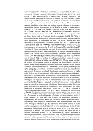 22/03/2010). EMENTA: DIREITO CIVIL - INDENIZAÇÃO - CONSUMIDOR - DANO MORAL COSMÉTICO - VÍCIO DO PRODUTO - FORNECEDOR - RESPONSABILIDADE - DANO - NEXO
CAUSAL - NÃO COMPROVAÇÃO - INDENIZAÇÃO INCABÍVEL.Constitui-se em
responsabilidade in re ipsa a do fornecedor de produto, pelo vício, consoante o artigo
18 do Código de Defesa do Consumidor, não afastando, entretanto, a necessidade de
demonstração da existência de ato ilícito e do dano resultante. Não comprovado o
nexo de causalidade entre o dano e o produto fornecido não cabe ao consumidor
ressarcimento algum a título de danos. APELAÇÃO CÍVEL N° 1.0342.02.028435-8/001 COMARCA DE ITUIUTABA - APELADO(A)(S): UNILEVER BRASIL LTDA, WILLIAN SOARES
DE OLIVEIRA - RELATOR: EXMO. SR. DES. FERNANDO CALDEIRA BRANT. ACÓRDÃO:
Vistos etc., acorda, em Turma, a 11ª CÂMARA CÍVEL do Tribunal de Justiça do Estado
de Minas Gerais, sob a Presidência do Desembargador DUARTE DE PAULA ,
incorporando neste o relatório de fls., na conformidade da ata dos julgamentos e das
notas taquigráficas, à unanimidade de votos, EM NEGAR PROVIMENTO. Belo
Horizonte, 03 de março de 2010. DES. FERNANDO CALDEIRA BRANT – Relator: NOTAS
TAQUIGRÁFICAS. O SR. DES. FERNANDO CALDEIRA BRANT: VOTO - Trata-se de recurso
interposto contra a r. sentença de f. 254/266, proferida pelo MM. Juiz de Direito da 3ª
Vara Cível da Comarca de Ituiutaba, nos autos da ação ordinária com pretensão de
reparação de danos proposta por WILLIAN SOARES DE OLIVEIRA em face de UNILEVER
BRASIL LTDA. O autor ajuizou o feito narrando que sempre fez uso do desodorante
Rexona Spray Active Sport, fabricado e comercializado pela requerida, adquirindo no
mês de maio de 2002 uma unidade do produto que continha o código de barras n.
7891037003767, validade 01/2005 e lote n. 202402PRU3T. Afirmou que ao se utilizar
do produto sofreu reação e precisou ser medicado por dermatologista, emitindo o
médico parecer que reconheceu que o referido desodorante apresenta em sua fórmula
substância cloridróxido de alumínio e esta fecha o folículo piloso por formação de
rolhas (caroços) que possibilitam o aparecimento de hidrossadenite que se constitui no
aparecimento de abscesso por infecção das glândulas sudoríparas, freqüente na região
axilar. Explicou que foi orientado pelo médico a lavar o local com soro fisiológico e,
persistindo os sintomas, deveria ser submetido a cirurgia reparadora, o que sustenta
que de fato ocorreu. Acusou a requerida de não ter assumido os custos do tratamento,
motivo pelo qual alegou que se valeu de valor decorrente de seu cheque especial junto
ao Banco Itaú S/A. Requereu a prestação jurisdicional pretendendo a condenação da
empresa requerida ao pagamento de indenização a título de danos morais. A sentença
julgou improcedente o pedido inicial, condenando o autor ao pagamento das custas
processuais e honorários advocatícios, fixados em R$ 2.000,00, suspensa a
exigibilidade, de acordo com o art. 12 da Lei nº 1.060/50. Inconformado, com razões às
f. 270/274, insurge-se o autor contra a decisão proferida. Alega que a sentença deve
ser reformada e a ré condenada a pagar indenização em razão dos danos estético e
moral causados ao autor pelo uso freqüente de desodorante fabricado e
comercializado pela requerida. Afirma que a ré tentou mudar a realidade dos fatos,
alegando que o lote do produto examinado seria outro diferente daquele usado pelo
autor. Prossegue defendendo que foi cabalmente demonstrado através de laudo
médico que o aparecimento do dano causado ao autor se deu pelo uso do desodorante
fabricado e comercializado pela ré. Transcreve artigos de lei e, ao final, pede o
provimento do recurso. Sem preparo por estar o litigante sob o pálio da justiça
gratuita, o recurso foi recebido à f. 276. Contrarrazões às f. 280/293 requerendo a
manutenção da sentença. Conheço do recurso, visto que presentes os pressupostos
objetivos e subjetivos de admissibilidade. Compulsando os autos, tenho que não assiste
razão ao apelante. É fato incontroverso nos autos que o autor utilizou o desodorante

 