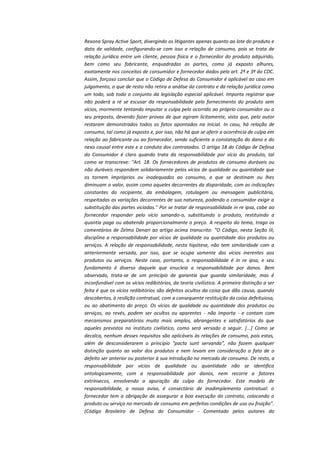 Rexona Spray Active Sport, divergindo os litigantes apenas quanto ao lote do produto e
data de validade, configurando-se com isso a relação de consumo, pois se trata de
relação jurídica entre um cliente, pessoa física e o fornecedor do produto adquirido,
bem como seu fabricante, enquadradas as partes, como já exposto alhures,
exatamente nos conceitos de consumidor e fornecedor dados pelo art. 2º e 3º do CDC.
Assim, forçoso concluir que o Código de Defesa do Consumidor é aplicável ao caso em
julgamento, o que de resto não retira a análise do contrato e da relação jurídica como
um todo, sob todo o conjunto da legislação especial aplicável. Importa registrar que
não poderá a ré se escusar da responsabilidade pelo fornecimento do produto sem
vícios, mormente tentando imputar a culpa pelo ocorrido ao próprio consumidor ou a
seu preposto, devendo fazer provas de que agiram licitamente, visto que, pelo autor
restaram demonstrados todos os fatos apontados na inicial. In casu, há relação de
consumo, tal como já exposto e, por isso, não há que se aferir a ocorrência de culpa em
relação ao fabricante ou ao fornecedor, sendo suficiente a constatação do dano e do
nexo causal entre este e a conduta dos contratados. O artigo 18 do Código de Defesa
do Consumidor é claro quando trata da responsabilidade por vício do produto, tal
como se transcreve: "Art. 18. Os fornecedores de produtos de consumo duráveis ou
não duráveis respondem solidariamente pelos vícios de qualidade ou quantidade que
os tornem impróprios ou inadequados ao consumo, a que se destinam ou lhes
diminuam o valor, assim como aqueles decorrentes da disparidade, com as indicações
constantes do recipiente, da embalagem, rotulagem ou mensagem publicitária,
respeitadas as variações decorrentes de sua natureza, podendo o consumidor exigir a
substituição das partes viciadas." Por se tratar de responsabilidade in re ipsa, cabe ao
fornecedor responder pelo vício sanando-o, substituindo o produto, restituindo a
quantia paga ou abatendo proporcionalmente o preço. A respeito do tema, trago os
comentários de Zelmo Denari ao artigo acima transcrito: "O Código, nesta Seção III,
disciplina a responsabilidade por vícios de qualidade ou quantidade dos produtos ou
serviços. A relação de responsabilidade, nesta hipótese, não tem similaridade com a
anteriormente versada, por isso, que se ocupa somente dos vícios inerentes aos
produtos ou serviços. Neste caso, portanto, a responsabilidade é in re ipsa, e seu
fundamento é diverso daquele que enucleia a responsabilidade por danos. Bem
observado, trata-se de um princípio de garantia que guarda similaridade, mas é
inconfundível com os vícios redibitórios, da teoria civilística. A primeira distinção a ser
feita é que os vícios redibitórios são defeitos ocultos da coisa que dão causa, quando
descobertos, à resilição contratual, com a consequente restituição da coisa defeituiosa,
ou ao abatimento do preço. Os vícios de qualidade ou quantidade dos produtos ou
serviços, ao revés, podem ser ocultos ou aparentes - não importa - e contam com
mecanismos preparatórios muito mais amplos, abrangentes e satisfatórios do que
aqueles previstos no instituto civilístico, como será versado a seguir. [...] Como se
decalca, nenhum desses requisitos são aplicáveis às relações de consumo, pois estas,
além de desconsiderarem o princípio "pacta sunt servanda", não fazem qualquer
distinção quanto ao valor dos produtos e nem levam em consideração o fato de o
defeito ser anterior ou posterior à sua introdução no mercado de consumo. De resto, a
responsabilidade por vícios de qualidade ou quantidade não se identifica
ontologicamente, com a responsabilidade por danos, nem recorre a fatores
extrínsecos, envolvendo a apuração da culpa do fornecedor. Este modelo de
responsabilidade, a nosso aviso, é consectário de inadimplemento contratual: o
fornecedor tem a obrigação de assegurar a boa execução do contrato, colocando o
produto ou serviço no mercado de consumo em perfeitas condições de uso ou fruição".
(Código Brasileiro de Defesa do Consumidor - Comentado pelos autores do

 