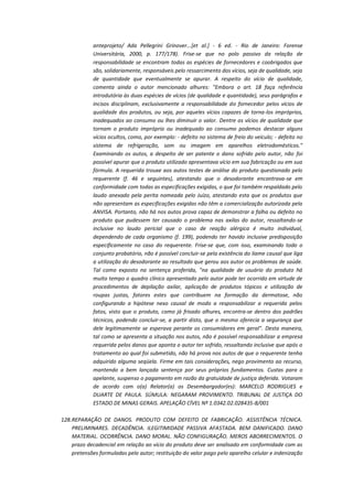 anteprojeto/ Ada Pellegrini Grinover...[et al.] - 6 ed. - Rio de Janeiro: Forense
Universitária, 2000, p. 177/178). Frise-se que no polo passivo da relação de
responsabilidade se encontram todas as espécies de fornecedores e coobrigados que
são, solidariamente, responsáveis pelo ressarcimento dos vícios, seja de qualidade, seja
de quantidade que eventualmente se apurar. A respeito do vício de qualidade,
comenta ainda o autor mencionado alhures: "Embora o art. 18 faça referência
introdutória às duas espécies de vícios (de qualidade e quantidade), seus parágrafos e
incisos disciplinam, exclusivamente a responsabilidade do fornecedor pelos vícios de
qualidade dos produtos, ou seja, por aqueles vícios capazes de torna-los impróprios,
inadequados ao consumo ou lhes diminuir o valor. Dentre os vícios de qualidade que
tornam o produto impróprio ou inadequado ao consumo podemos destacar alguns
vícios ocultos, como, por exemplo: - defeito no sistema de freio do veículo; - defeito no
sistema de refrigeração, som ou imagem em aparelhos eletrodomésticos."
Examinando os autos, a despeito de ser patente o dano sofrido pelo autor, não foi
possível apurar que o produto utilizado apresentava vício em sua fabricação ou em sua
fórmula. A requerida trouxe aos autos testes de análise do produto questionado pelo
requerente (f. 46 e seguintes), atestando que o desodorante encontrava-se em
conformidade com todas as especificações exigidas, o que foi também respaldado pelo
laudo anexado pela perita nomeada pelo Juízo, atestando esta que os produtos que
não apresentam as especificações exigidas não têm a comercialização autorizada pela
ANVISA. Portanto, não há nos autos prova capaz de demonstrar a falha ou defeito no
produto que pudessem ter causado o problema nas axilas do autor, ressaltando-se
inclusive no laudo pericial que o caso de reação alérgica é muito individual,
dependendo de cada organismo (f. 199), podendo ter havido inclusive predisposição
especificamente no caso do requerente. Frise-se que, com isso, examinando todo o
conjunto probatório, não é possível concluir-se pela existência do liame causal que liga
a utilização do desodorante ao resultado que gerou aos autor os problemas de saúde.
Tal como exposto na sentença proferida, "na qualidade de usuário do produto há
muito tempo o quadro clínico apresentado pelo autor pode ter ocorrido em virtude de
procedimentos de depilação axilar, aplicação de produtos tópicos e utilização de
roupas justas, fatores estes que contribuem na formação da dermatose, não
configurando a hipótese nexo causal de modo a responsabilizar a requerida pelos
fatos, visto que o produto, como já frisado alhures, encontra-se dentro dos padrões
técnicos, podendo concluir-se, a partir disto, que o mesmo oferecia a segurança que
dele legitimamente se esperava perante os consumidores em geral". Desta maneira,
tal como se apresenta a situação nos autos, não é possível responsabilizar a empresa
requerida pelos danos que aponta o autor ter sofrido, ressaltando inclusive que após o
tratamento ao qual foi submetido, não há prova nos autos de que o requerente tenha
adquirido alguma seqüela. Firme em tais considerações, nego provimento ao recurso,
mantendo a bem lançada sentença por seus próprios fundamentos. Custas para o
apelante, suspenso o pagamento em razão da gratuidade de justiça deferida. Votaram
de acordo com o(a) Relator(a) os Desembargador(es): MARCELO RODRIGUES e
DUARTE DE PAULA. SÚMULA: NEGARAM PROVIMENTO. TRIBUNAL DE JUSTIÇA DO
ESTADO DE MINAS GERAIS. APELAÇÃO CÍVEL Nº 1.0342.02.028435-8/001
128. REPARAÇÃO DE DANOS. PRODUTO COM DEFEITO DE FABRICAÇÃO. ASSISTÊNCIA TÉCNICA.
PRELIMINARES. DECADÊNCIA. ILEGITIMIDADE PASSIVA AFASTADA. BEM DANIFICADO. DANO
MATERIAL. OCORRÊNCIA. DANO MORAL. NÃO CONFIGURAÇÃO. MEROS ABORRECIMENTOS. O
prazo decadencial em relação ao vício do produto deve ser analisado em conformidade com as
pretensões formuladas pelo autor; restituição do valor pago pelo aparelho celular e indenização

 