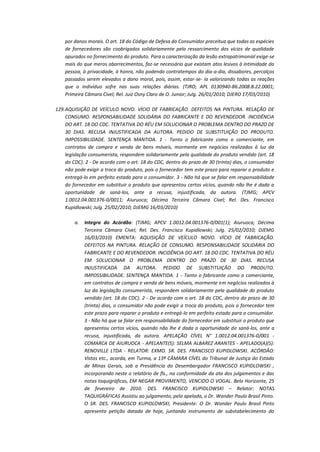 por danos morais. O art. 18 do Código de Defesa do Consumidor preceitua que todas as espécies
de fornecedores são coobrigados solidariamente pelo ressarcimento dos vícios de qualidade
apurados no fornecimento do produto. Para a caracterização da lesão extrapatrimonial exige-se
mais do que meros aborrecimentos, faz-se necessário que existam atos lesivos à intimidade da
pessoa, à privacidade, à honra, não podendo contratempos do dia-a-dia, dissabores, percalços
passados serem elevados a dano moral, pois, assim, estar-se- ia valorizando todas as reações
que o indivíduo sofre nas suas relações diárias. (TJRO; APL 0130940-86.2008.8.22.0001;
Primeira Câmara Cível; Rel. Juiz Osny Claro de O. Junior; Julg. 26/01/2010; DJERO 17/03/2010)
129. AQUISIÇÃO DE VEÍCULO NOVO. VÍCIO DE FABRICAÇÃO. DEFEITOS NA PINTURA. RELAÇÃO DE
CONSUMO. RESPONSABILIDADE SOLIDÁRIA DO FABRICANTE E DO REVENDEDOR. INCIDÊNCIA
DO ART. 18 DO CDC. TENTATIVA DO RÉU EM SOLUCIONAR O PROBLEMA DENTRO DO PRAZO DE
30 DIAS. RECUSA INJUSTIFICADA DA AUTORA. PEDIDO DE SUBSTITUIÇÃO DO PRODUTO.
IMPOSSIBILIDADE. SENTENÇA MANTIDA. 1 - Tanto o fabricante como o comerciante, em
contratos de compra e venda de bens móveis, mormente em negócios realizados à luz da
legislação consumerista, respondem solidariamente pela qualidade do produto vendido (art. 18
do CDC). 2 - De acordo com o art. 18 do CDC, dentro do prazo de 30 (trinta) dias, o consumidor
não pode exigir a troca do produto, pois o fornecedor tem este prazo para reparar o produto e
entregá-lo em perfeito estado para o consumidor. 3 - Não há que se falar em responsabilidade
do fornecedor em substituir o produto que apresentou certos vícios, quando não lhe é dada a
oportunidade de saná-los, ante a recusa, injustificada, da autora. (TJMG; APCV
1.0012.04.001376-0/0011; Aiuruoca; Décima Terceira Câmara Cível; Rel. Des. Francisco
Kupidlowski; Julg. 25/02/2010; DJEMG 16/03/2010)
a.

Integra do Acórdão: (TJMG; APCV 1.0012.04.001376-0/001(1); Aiuruoca; Décima
Terceira Câmara Cível; Rel. Des. Francisco Kupidlowski; Julg. 25/02/2010; DJEMG
16/03/2010) EMENTA: AQUISIÇÃO DE VEÍCULO NOVO. VÍCIO DE FABRICAÇÃO.
DEFEITOS NA PINTURA. RELAÇÃO DE CONSUMO. RESPONSABILIDADE SOLIDÁRIA DO
FABRICANTE E DO REVENDEDOR. INCIDÊNCIA DO ART. 18 DO CDC. TENTATIVA DO RÉU
EM SOLUCIONAR O PROBLEMA DENTRO DO PRAZO DE 30 DIAS. RECUSA
INJUSTIFICADA DA AUTORA. PEDIDO DE SUBSTITUIÇÃO DO PRODUTO.
IMPOSSIBILIDADE. SENTENÇA MANTIDA. 1 - Tanto o fabricante como o comerciante,
em contratos de compra e venda de bens móveis, mormente em negócios realizados à
luz da legislação consumerista, respondem solidariamente pela qualidade do produto
vendido (art. 18 do CDC). 2 - De acordo com o art. 18 do CDC, dentro do prazo de 30
(trinta) dias, o consumidor não pode exigir a troca do produto, pois o fornecedor tem
este prazo para reparar o produto e entregá-lo em perfeito estado para o consumidor.
3 - Não há que se falar em responsabilidade do fornecedor em substituir o produto que
apresentou certos vícios, quando não lhe é dada a oportunidade de saná-los, ante a
recusa, injustificada, da autora. APELAÇÃO CÍVEL N° 1.0012.04.001376-0/001 COMARCA DE AIURUOCA - APELANTE(S): SELMA ALBAREZ ARANTES - APELADO(A)(S):
RENOVILLE LTDA - RELATOR: EXMO. SR. DES. FRANCISCO KUPIDLOWSKI. ACÓRDÃO:
Vistos etc., acorda, em Turma, a 13ª CÂMARA CÍVEL do Tribunal de Justiça do Estado
de Minas Gerais, sob a Presidência do Desembargador FRANCISCO KUPIDLOWSKI ,
incorporando neste o relatório de fls., na conformidade da ata dos julgamentos e das
notas taquigráficas, EM NEGAR PROVIMENTO, VENCIDO O VOGAL. Belo Horizonte, 25
de fevereiro de 2010. DES. FRANCISCO KUPIDLOWSKI – Relator: NOTAS
TAQUIGRÁFICAS Assistiu ao julgamento, pela apelada, o Dr. Wander Paulo Brasil Pinto.
O SR. DES. FRANCISCO KUPIDLOWSKI, Presidente: O Dr. Wander Paulo Brasil Pinto
apresenta petição datada de hoje, juntando instrumento de substabelecimento do

 