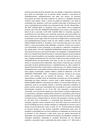 primitivo procurador da firma Renoville Ltda, ora apelada, e requerendo o adiamento
para efeito de sustentação oral na próxima sessão, juntando o instrumento de
substabelecimento, substabelecimento este dado com reserva. Os primitivos
procuradores da autora são todos residentes em Aiuroca e o advogado requerente
residente nesta Capital. Então, o motivo do pedido de adiamento é em razão da
sustentação oral, repisando a V.Exªs que o pedido é desta data, 25 de fevereiro, bem
como o substabelecimento também que é da presente data. Em. Des. Cláudia Maia. A
SRª. DESª. CLÁUDIA MAIA: Sr. Presidente, V.Exª, como Relator, não se manifestaria
primeiro, não? O SR. DES. FRANCISCO KUPIDLOWSKI: Eu me reservo, como Relator, ao
direito de dar o voto final. A SRª. DESª. CLÁUDIA MAIA: Sr. Presidente, seguindo o
entendimento que esta Câmara vem mantendo, quando há outros procuradores nos
autos, entendo que não se justifica, ainda que eles residam fora da Comarca. A pauta
foi publicada no prazo legal, então eles teriam que ter diligenciado no sentido de fazer
esse substabelecimento a tempo e modo. Por mim, indefiro o pedido. O SR. DES. LUIZ
CARLOS GOMES DA MATA: Sr. Presidente, V.Exª muito bem disse que é com reserva.
Então, os outros procuradores estão habilitados a sustentar. Se fosse sem reservas e
com exclusividade só para sustentação, eu até deferiria o adiamento. Acompanho a
Des. Cláudia Maia. O SR. DES. FRANCISCO KUPIDLOWSKI: (Votando como Relator). Os
autos demonstram que o procuratório foi dado a seis advogados. O substabelecimento
feito ao Dr. Wander Paulo Brasil Pinto pelo Dr. José Carlos Nogueira da Silva Cardilo foi
feito com reserva de poderes e sem especificar expressamente o motivo do mesmo, ou
seja, a alegada sustentação oral. Por outro lado, verifica-se que tanto a petição como o
substabelecimento são apresentados nesta data, ou seja, na mesma data em que
ambos os instrumentos foram elaborados. Havia tempo e modo para que o primitivo
procurador da firma apelada fornecesse o substabelecimento ao nobre causídico Dr.
Wander Paulo Brasil Pinto e havia tempo e modo para que o Dr. Wander juntasse esse
substabelecimento e esse pedido muito bem antes da presente data desta sessão. Com
estas singelas considerações, também indefiro o pedido de adiamento. O SR. DES.
FRANCISCO KUPIDLOWSKI: VOTO - Pressupostos presentes. Conhece-se do recurso.
Contra uma sentença que, na Comarca de Aiuruoca - Vara Única -, julgou
improcedentes os pedidos iniciais de substituição do produto por vício de qualidade e
indenização por danos materiais e morais, surge o apelo interposto pela autora,
SELMA ALBAREZ ARANTES, sustentando que adquiriu um veículo Marca Renault, zero
quilômetro, junto ao ora apelado, todavia, o automotor apresentou rachaduras na
pintura externa, sendo que a revendedora não se prontificou a cumprir nenhuma das
determinações constantes no art. 18 do CDC. Para resguardar o patrimônio do
consumidor, a lei consumeirista dispõe que os fornecedores, incluídos os fabricantes e
os comerciantes, respondem, solidariamente, perante os consumidores, pelos vícios de
qualidade ou quantidade do produto, independentemente da existência de vinculação
contratual, já que a relação jurídica de consumo não pressupõe o contrato, que pode
ou não haver entre o fornecedor e o consumidor final destinatário. O dever de
reparação, segundo a norma constante no art. 18 do CDC, surge com a ocorrência do
vício de qualidade que torne o produto impróprio ou inadequado ao consumo a que se
destina, ou que lhe diminuam o valor, in verbis: Art. 18 - Os fornecedores de produtos
de consumo duráveis ou não duráveis respondem solidariamente pelos vícios de
qualidade ou quantidade que os tornem impróprios ou inadequados ao consumo a que
se destinam ou lhes diminuam o valor, assim como por aqueles decorrentes da
disparidade, com as indicações constantes do recipiente, da embalagem, rotulagem ou
mensagem publicitária, respeitadas as variações decorrentes de sua natureza,
podendo o consumidor exigir a substituição das partes viciadas. § 1º - Não sendo o

 