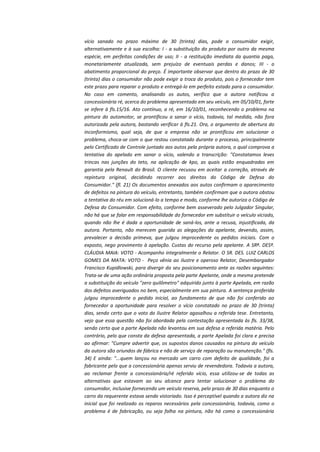 vício sanado no prazo máximo de 30 (trinta) dias, pode o consumidor exigir,
alternativamente e à sua escolha: I - a substituição do produto por outro da mesma
espécie, em perfeitas condições de uso; II - a restituição imediata da quantia paga,
monetariamente atualizada, sem prejuízo de eventuais perdas e danos; III - o
abatimento proporcional do preço. É importante observar que dentro do prazo de 30
(trinta) dias o consumidor não pode exigir a troca do produto, pois o fornecedor tem
este prazo para reparar o produto e entregá-lo em perfeito estado para o consumidor.
No caso em comento, analisando os autos, verifico que a autora notificou a
concessionária ré, acerca do problema apresentado em seu veículo, em 05/10/01, forte
se infere à fls.15/16. Ato contínuo, a ré, em 16/10/01, reconhecendo o problema na
pintura do automotor, se prontificou a sanar o vício, todavia, tal medida, não fora
autorizada pela autora, bastando verificar à fls.21. Ora, o argumento de abertura do
inconformismo, qual seja, de que a empresa não se prontificou em solucionar o
problema, choca-se com o que restou constatado durante o processo, principalmente
pelo Certificado de Controle juntado aos autos pela própria autora, o qual comprova a
tentativa do apelado em sanar o vício, valendo a transcrição: "Constatamos leves
trincas nas junções do teto, na aplicação de kpo, as quais estão enquadradas em
garantia pela Renault do Brasil. O cliente recusou em aceitar a correção, através de
repintura original, decidindo recorrer aos direitos do Código de Defesa do
Consumidor." (fl. 21) Os documentos anexados aos autos confirmam o aparecimento
de defeitos na pintura do veículo, entretanto, também confirmam que a autora obstou
a tentativa do réu em solucioná-lo a tempo e modo, conforme lhe autoriza o Código de
Defesa do Consumidor. Com efeito, conforme bem asseverado pelo Julgador Singular,
não há que se falar em responsabilidade do fornecedor em substituir o veículo viciado,
quando não lhe é dada a oportunidade de saná-los, ante a recusa, injustificada, da
autora. Portanto, não merecem guarida as alegações da apelante, devendo, assim,
prevalecer a decisão primeva, que julgou improcedente os pedidos iniciais. Com o
exposto, nego provimento à apelação. Custas do recurso pela apelante. A SRª. DESª.
CLÁUDIA MAIA: VOTO - Acompanho integralmente o Relator. O SR. DES. LUIZ CARLOS
GOMES DA MATA: VOTO - Peço vênia ao ilustre e operoso Relator, Desembargador
Francisco Kupidlowski, para divergir do seu posicionamento ante as razões seguintes:
Trata-se de uma ação ordinária proposta pela parte Apelante, onde a mesma pretende
a substituição do veículo "zero quilômetro" adquirido junto à parte Apelada, em razão
dos defeitos averiguados no bem, especialmente em sua pintura. A sentença proferida
julgou improcedente o pedido inicial, ao fundamento de que não foi conferido ao
fornecedor a oportunidade para resolver o vício constatado no prazo de 30 (trinta)
dias, sendo certo que o voto do ilustre Relator agasalhou a referida tese. Entretanto,
vejo que essa questão não foi abordada pela contestação apresentada às fls. 33/38,
sendo certo que a parte Apelada não levantou em sua defesa a referida matéria. Pelo
contrário, pelo que consta da defesa apresentada, a parte Apelada foi clara e precisa
ao afirmar: "Cumpre advertir que, os supostos danos causados na pintura do veículo
da autora são oriundos de fábrica e não de serviço de reparação ou manutenção." (fls.
34) E ainda: "...quem lançou no mercado um carro com defeito de qualidade, foi a
fabricante pelo que a concessionária apenas serviu de revendedora. Todavia a autora,
ao reclamar frente a concessionária/ré referido vício, essa utilizou-se de todas as
alternativas que estavam ao seu alcance para tentar solucionar o problema do
consumidor, inclusive fornecendo um veículo reserva, pelo prazo de 30 dias enquanto o
carro da requerente estava sendo vistoriado. Isso é perceptível quando a autora diz na
inicial que foi realizado os reparos necessários pela concessionária, todavia, como o
problema é de fabricação, ou seja falha na pintura, não há como a concessionária

 