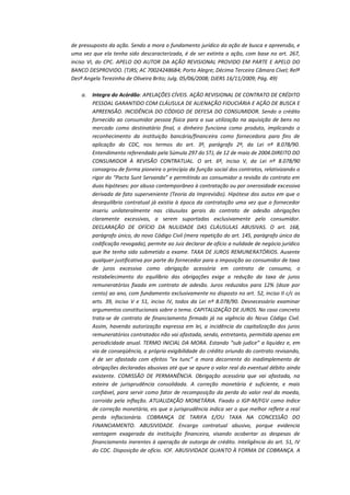 de pressuposto da ação. Sendo a mora o fundamento jurídico da ação de busca e apreensão, e
uma vez que ela tenha sido descaracterizada, é de ser extinta a ação, com base no art. 267,
inciso VI, do CPC. APELO DO AUTOR DA AÇÃO REVISIONAL PROVIDO EM PARTE E APELO DO
BANCO DESPROVIDO. (TJRS; AC 70024248684; Porto Alegre; Décima Terceira Câmara Cível; Relª
Desª Angela Terezinha de Oliveira Brito; Julg. 05/06/2008; DJERS 16/11/2009; Pág. 49)
a.

Integra do Acórdão: APELAÇÕES CÍVEIS. AÇÃO REVISIONAL DE CONTRATO DE CRÉDITO
PESSOAL GARANTIDO COM CLÁUSULA DE ALIENAÇÃO FIDUCIÁRIA E AÇÃO DE BUSCA E
APREENSÃO. INCIDÊNCIA DO CÓDIGO DE DEFESA DO CONSUMIDOR. Sendo o crédito
fornecido ao consumidor pessoa física para a sua utilização na aquisição de bens no
mercado como destinatário final, o dinheiro funciona como produto, implicando o
reconhecimento da instituição bancária/financeira como fornecedora para fins de
aplicação do CDC, nos termos do art. 3º, parágrafo 2º, da Lei nº 8.078/90.
Entendimento referendado pela Súmula 297 do STJ, de 12 de maio de 2004.DIREITO DO
CONSUMIDOR À REVISÃO CONTRATUAL. O art. 6º, inciso V, da Lei nº 8.078/90
consagrou de forma pioneira o princípio da função social dos contratos, relativizando o
rigor do “Pacta Sunt Servanda” e permitindo ao consumidor a revisão do contrato em
duas hipóteses: por abuso contemporâneo à contratação ou por onerosidade excessiva
derivada de fato superveniente (Teoria da Imprevisão). Hipótese dos autos em que o
desequilíbrio contratual já existia à época da contratação uma vez que o fornecedor
inseriu unilateralmente nas cláusulas gerais do contrato de adesão obrigações
claramente excessivas, a serem suportadas exclusivamente pelo consumidor.
DECLARAÇÃO DE OFÍCIO DA NULIDADE DAS CLÁUSULAS ABUSIVAS. O art. 168,
parágrafo único, do novo Código Civil (mera repetição do art. 145, parágrafo único da
codificação revogada), permite ao Juiz declarar de ofício a nulidade de negócio jurídico
que lhe tenha sido submetido a exame. TAXA DE JUROS REMUNERATÓRIOS. Ausente
qualquer justificativa por parte do fornecedor para a imposição ao consumidor de taxa
de juros excessiva como obrigação acessória em contrato de consumo, o
restabelecimento do equilíbrio das obrigações exige a redução da taxa de juros
remuneratórios fixada em contrato de adesão. Juros reduzidos para 12% (doze por
cento) ao ano, com fundamento exclusivamente no disposto no art. 52, inciso II c/c os
arts. 39, inciso V e 51, inciso IV, todos da Lei nº 8.078/90. Desnecessário examinar
argumentos constitucionais sobre o tema. CAPITALIZAÇÃO DE JUROS. No caso concreto
trata-se de contrato de financiamento firmado já na vigência do Novo Código Civil.
Assim, havendo autorização expressa em lei, a incidência da capitalização dos juros
remuneratórios contratados não vai afastada, sendo, entretanto, permitida apenas em
periodicidade anual. TERMO INICIAL DA MORA. Estando “sub judice” a liquidez e, em
via de conseqüência, a própria exigibilidade do crédito oriundo do contrato revisando,
é de ser afastada com efeitos “ex tunc” a mora decorrente do inadimplemento de
obrigações declaradas abusivas até que se apure o valor real do eventual débito ainda
existente. COMISSÃO DE PERMANÊNCIA. Obrigação acessória que vai afastada, na
esteira de jurisprudência consolidada. A correção monetária é suficiente, e mais
confiável, para servir como fator de recomposição da perda do valor real da moeda,
corroída pela inflação. ATUALIZAÇÃO MONETÁRIA. Fixado o IGP-M/FGV como índice
de correção monetária, eis que a jurisprudência indica ser o que melhor reflete a real
perda inflacionária. COBRANÇA DE TARIFA E/OU TAXA NA CONCESSÃO DO
FINANCIAMENTO. ABUSIVIDADE. Encargo contratual abusivo, porque evidencia
vantagem exagerada da instituição financeira, visando acobertar as despesas de
financiamento inerentes à operação de outorga de crédito. Inteligência do art. 51, IV
do CDC. Disposição de ofício. IOF. ABUSIVIDADE QUANTO À FORMA DE COBRANÇA. A

 